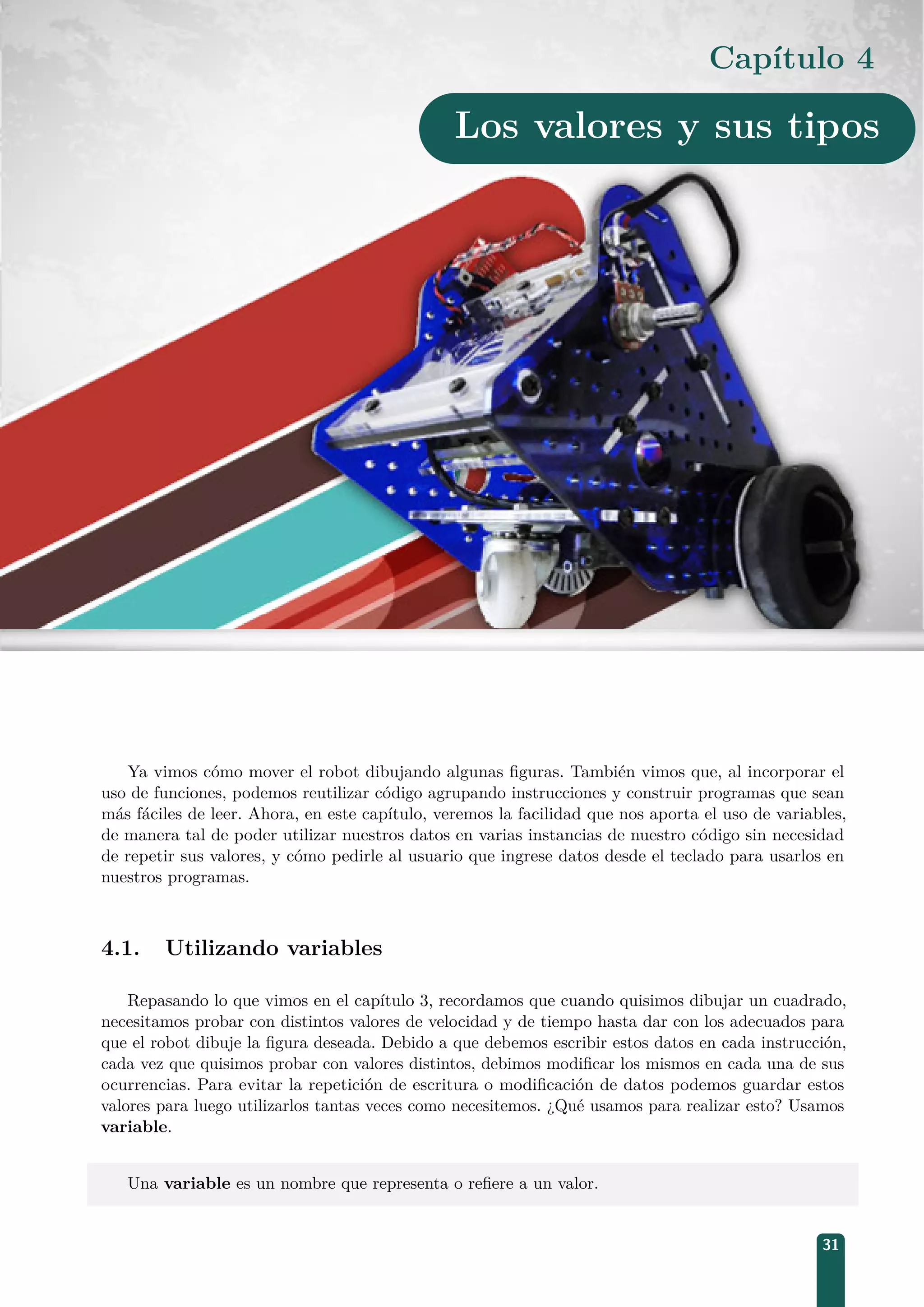 Capítulo 4
Los valores y sus tipos
Ya vimos cómo mover el robot dibujando algunas ﬁguras. También vimos que, al incorporar el
uso de funciones, podemos reutilizar código agrupando instrucciones y construir programas que sean
más fáciles de leer. Ahora, en este capítulo, veremos la facilidad que nos aporta el uso de variables,
de manera tal de poder utilizar nuestros datos en varias instancias de nuestro código sin necesidad
de repetir sus valores, y cómo pedirle al usuario que ingrese datos desde el teclado para usarlos en
nuestros programas.
4.1. Utilizando variables
Repasando lo que vimos en el capítulo 3, recordamos que cuando quisimos dibujar un cuadrado,
necesitamos probar con distintos valores de velocidad y de tiempo hasta dar con los adecuados para
que el robot dibuje la ﬁgura deseada. Debido a que debemos escribir estos datos en cada instrucción,
cada vez que quisimos probar con valores distintos, debimos modiﬁcar los mismos en cada una de sus
ocurrencias. Para evitar la repetición de escritura o modiﬁcación de datos podemos guardar estos
valores para luego utilizarlos tantas veces como necesitemos. ¿Qué usamos para realizar esto? Usamos
variable.
Una variable es un nombre que representa o reﬁere a un valor.
31
 