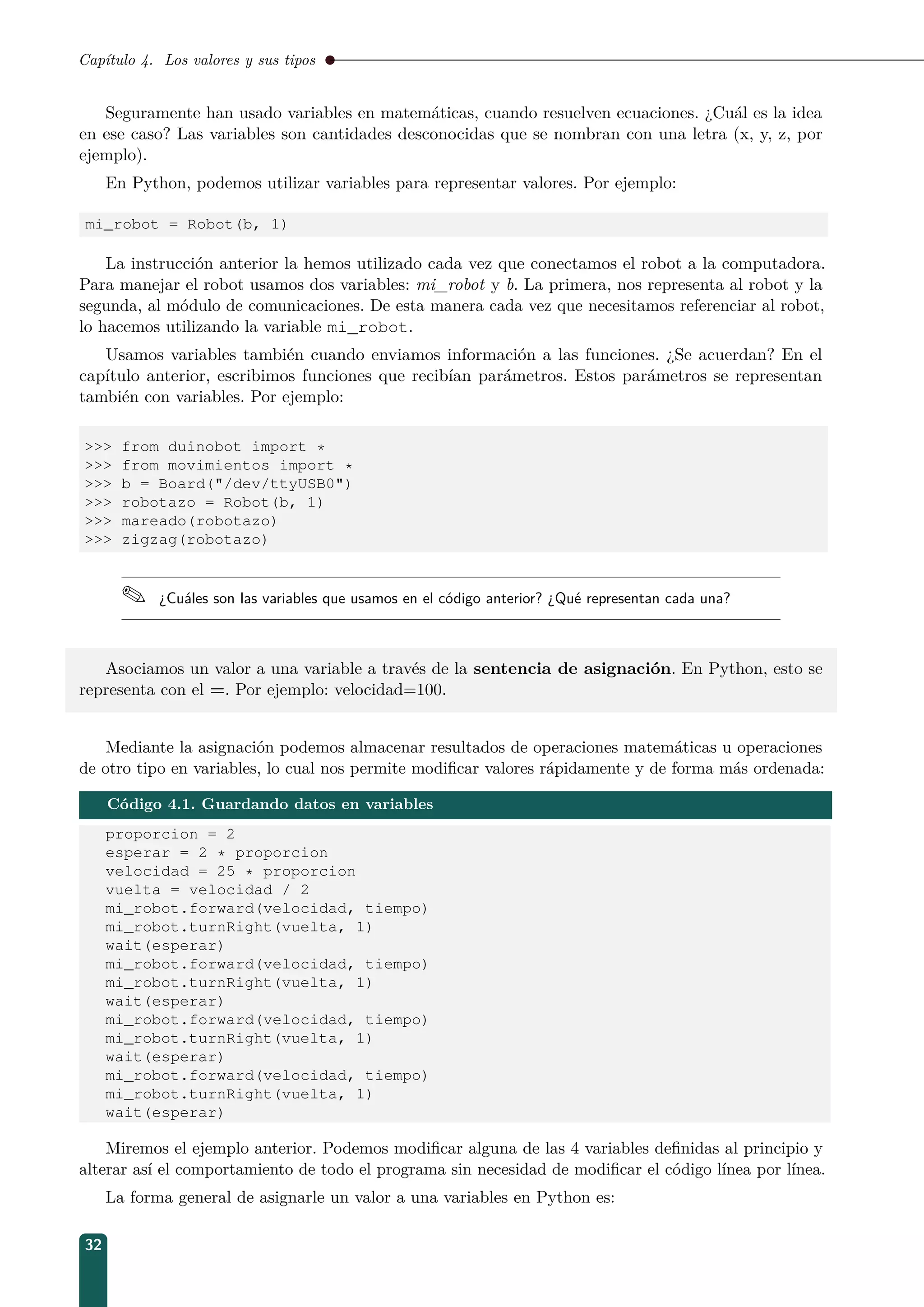 Capítulo 4. Los valores y sus tipos
Seguramente han usado variables en matemáticas, cuando resuelven ecuaciones. ¿Cuál es la idea
en ese caso? Las variables son cantidades desconocidas que se nombran con una letra (x, y, z, por
ejemplo).
En Python, podemos utilizar variables para representar valores. Por ejemplo:
mi_robot = Robot(b, 1)
La instrucción anterior la hemos utilizado cada vez que conectamos el robot a la computadora.
Para manejar el robot usamos dos variables: mi_robot y b. La primera, nos representa al robot y la
segunda, al módulo de comunicaciones. De esta manera cada vez que necesitamos referenciar al robot,
lo hacemos utilizando la variable mi_robot.
Usamos variables también cuando enviamos información a las funciones. ¿Se acuerdan? En el
capítulo anterior, escribimos funciones que recibían parámetros. Estos parámetros se representan
también con variables. Por ejemplo:
 from duinobot import *
 from movimientos import *
 b = Board(/dev/ttyUSB0)
 robotazo = Robot(b, 1)
 mareado(robotazo)
 zigzag(robotazo)
 ¿Cuáles son las variables que usamos en el código anterior? ¿Qué representan cada una?
Asociamos un valor a una variable a través de la sentencia de asignación. En Python, esto se
representa con el =. Por ejemplo: velocidad=100.
Mediante la asignación podemos almacenar resultados de operaciones matemáticas u operaciones
de otro tipo en variables, lo cual nos permite modiﬁcar valores rápidamente y de forma más ordenada:
Código 4.1. Guardando datos en variables
proporcion = 2
esperar = 2 * proporcion
velocidad = 25 * proporcion
vuelta = velocidad / 2
mi_robot.forward(velocidad, tiempo)
mi_robot.turnRight(vuelta, 1)
wait(esperar)
mi_robot.forward(velocidad, tiempo)
mi_robot.turnRight(vuelta, 1)
wait(esperar)
mi_robot.forward(velocidad, tiempo)
mi_robot.turnRight(vuelta, 1)
wait(esperar)
mi_robot.forward(velocidad, tiempo)
mi_robot.turnRight(vuelta, 1)
wait(esperar)
Miremos el ejemplo anterior. Podemos modiﬁcar alguna de las 4 variables deﬁnidas al principio y
alterar así el comportamiento de todo el programa sin necesidad de modiﬁcar el código línea por línea.
La forma general de asignarle un valor a una variables en Python es:
32
 
