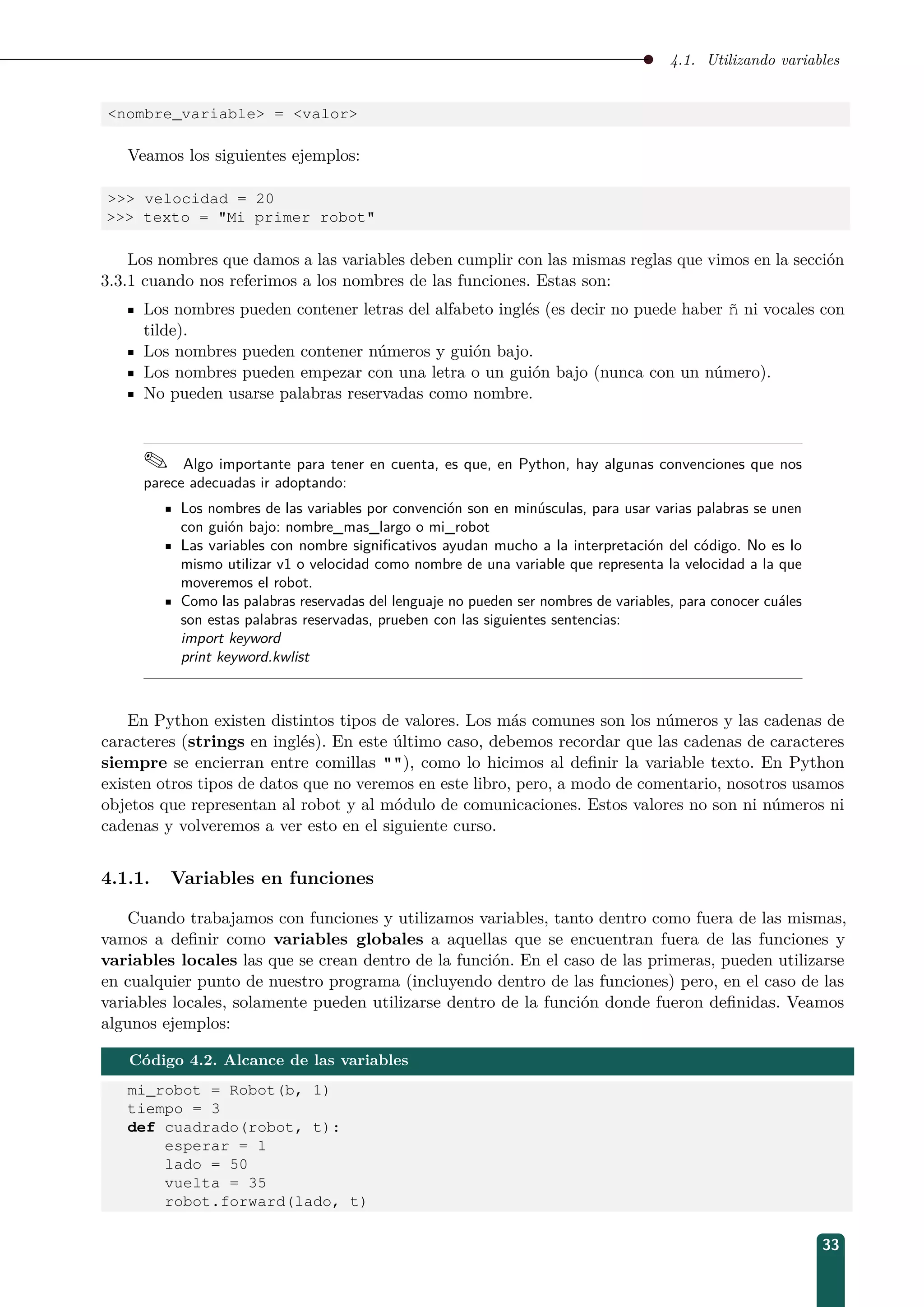 4.1. Utilizando variables
nombre_variable = valor
Veamos los siguientes ejemplos:
 velocidad = 20
 texto = Mi primer robot
Los nombres que damos a las variables deben cumplir con las mismas reglas que vimos en la sección
3.3.1 cuando nos referimos a los nombres de las funciones. Estas son:
Los nombres pueden contener letras del alfabeto inglés (es decir no puede haber ñ ni vocales con
tilde).
Los nombres pueden contener números y guión bajo.
Los nombres pueden empezar con una letra o un guión bajo (nunca con un número).
No pueden usarse palabras reservadas como nombre.
 Algo importante para tener en cuenta, es que, en Python, hay algunas convenciones que nos
parece adecuadas ir adoptando:
Los nombres de las variables por convención son en minúsculas, para usar varias palabras se unen
con guión bajo: nombre_mas_largo o mi_robot
Las variables con nombre signiﬁcativos ayudan mucho a la interpretación del código. No es lo
mismo utilizar v1 o velocidad como nombre de una variable que representa la velocidad a la que
moveremos el robot.
Como las palabras reservadas del lenguaje no pueden ser nombres de variables, para conocer cuáles
son estas palabras reservadas, prueben con las siguientes sentencias:
import keyword
print keyword.kwlist
En Python existen distintos tipos de valores. Los más comunes son los números y las cadenas de
caracteres (strings en inglés). En este último caso, debemos recordar que las cadenas de caracteres
siempre se encierran entre comillas ), como lo hicimos al deﬁnir la variable texto. En Python
existen otros tipos de datos que no veremos en este libro, pero, a modo de comentario, nosotros usamos
objetos que representan al robot y al módulo de comunicaciones. Estos valores no son ni números ni
cadenas y volveremos a ver esto en el siguiente curso.
4.1.1. Variables en funciones
Cuando trabajamos con funciones y utilizamos variables, tanto dentro como fuera de las mismas,
vamos a deﬁnir como variables globales a aquellas que se encuentran fuera de las funciones y
variables locales las que se crean dentro de la función. En el caso de las primeras, pueden utilizarse
en cualquier punto de nuestro programa (incluyendo dentro de las funciones) pero, en el caso de las
variables locales, solamente pueden utilizarse dentro de la función donde fueron deﬁnidas. Veamos
algunos ejemplos:
Código 4.2. Alcance de las variables
mi_robot = Robot(b, 1)
tiempo = 3
def cuadrado(robot, t):
esperar = 1
lado = 50
vuelta = 35
robot.forward(lado, t)
33
 