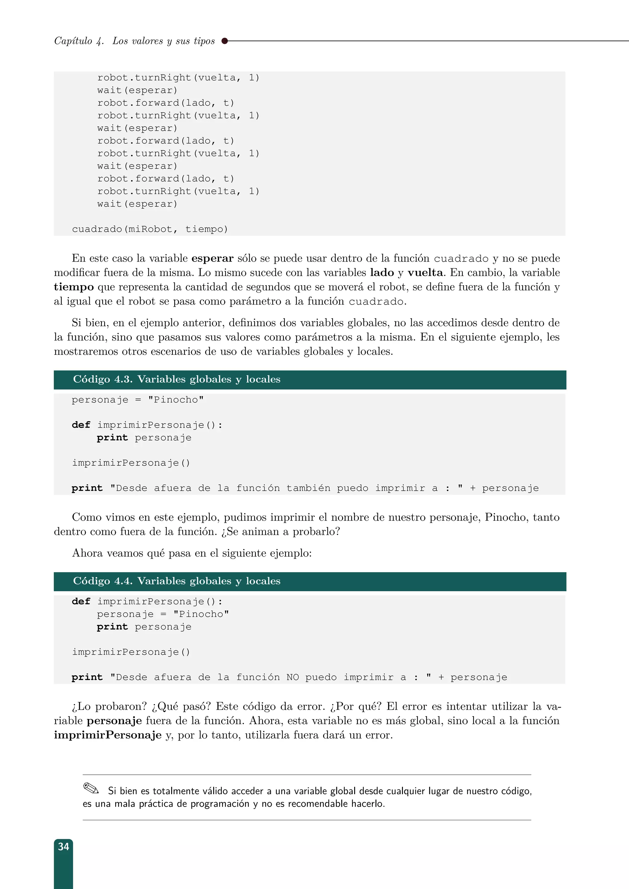 Capítulo 4. Los valores y sus tipos
robot.turnRight(vuelta, 1)
wait(esperar)
robot.forward(lado, t)
robot.turnRight(vuelta, 1)
wait(esperar)
robot.forward(lado, t)
robot.turnRight(vuelta, 1)
wait(esperar)
robot.forward(lado, t)
robot.turnRight(vuelta, 1)
wait(esperar)
cuadrado(miRobot, tiempo)
En este caso la variable esperar sólo se puede usar dentro de la función cuadrado y no se puede
modiﬁcar fuera de la misma. Lo mismo sucede con las variables lado y vuelta. En cambio, la variable
tiempo que representa la cantidad de segundos que se moverá el robot, se deﬁne fuera de la función y
al igual que el robot se pasa como parámetro a la función cuadrado.
Si bien, en el ejemplo anterior, deﬁnimos dos variables globales, no las accedimos desde dentro de
la función, sino que pasamos sus valores como parámetros a la misma. En el siguiente ejemplo, les
mostraremos otros escenarios de uso de variables globales y locales.
Código 4.3. Variables globales y locales
personaje = Pinocho
def imprimirPersonaje():
print personaje
imprimirPersonaje()
print Desde afuera de la función también puedo imprimir a :  + personaje
Como vimos en este ejemplo, pudimos imprimir el nombre de nuestro personaje, Pinocho, tanto
dentro como fuera de la función. ¿Se animan a probarlo?
Ahora veamos qué pasa en el siguiente ejemplo:
Código 4.4. Variables globales y locales
def imprimirPersonaje():
personaje = Pinocho
print personaje
imprimirPersonaje()
print Desde afuera de la función NO puedo imprimir a :  + personaje
¿Lo probaron? ¿Qué pasó? Este código da error. ¿Por qué? El error es intentar utilizar la va-
riable personaje fuera de la función. Ahora, esta variable no es más global, sino local a la función
imprimirPersonaje y, por lo tanto, utilizarla fuera dará un error.
 Si bien es totalmente válido acceder a una variable global desde cualquier lugar de nuestro código,
es una mala práctica de programación y no es recomendable hacerlo.
34
 