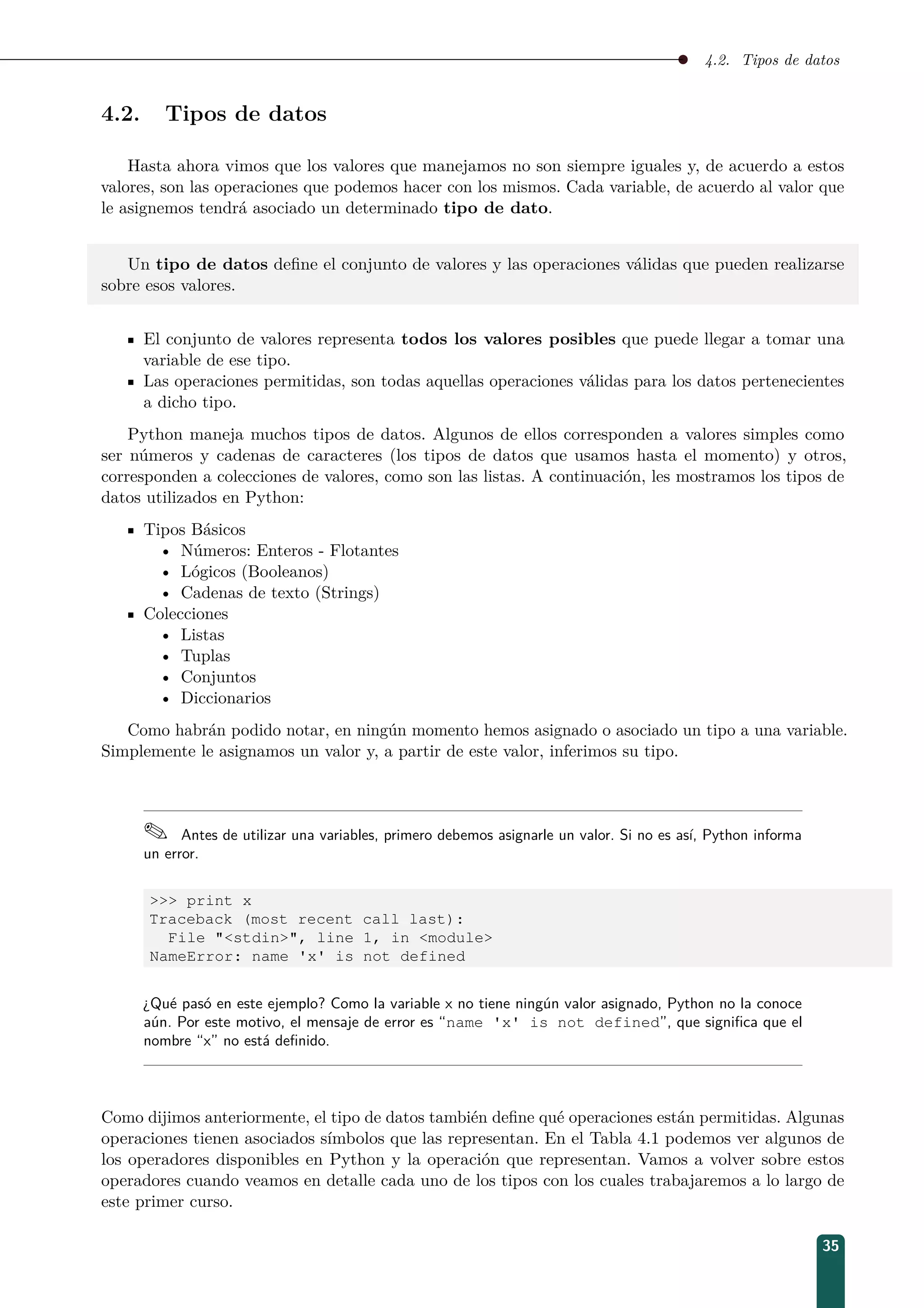 4.2. Tipos de datos
4.2. Tipos de datos
Hasta ahora vimos que los valores que manejamos no son siempre iguales y, de acuerdo a estos
valores, son las operaciones que podemos hacer con los mismos. Cada variable, de acuerdo al valor que
le asignemos tendrá asociado un determinado tipo de dato.
Un tipo de datos deﬁne el conjunto de valores y las operaciones válidas que pueden realizarse
sobre esos valores.
El conjunto de valores representa todos los valores posibles que puede llegar a tomar una
variable de ese tipo.
Las operaciones permitidas, son todas aquellas operaciones válidas para los datos pertenecientes
a dicho tipo.
Python maneja muchos tipos de datos. Algunos de ellos corresponden a valores simples como
ser números y cadenas de caracteres (los tipos de datos que usamos hasta el momento) y otros,
corresponden a colecciones de valores, como son las listas. A continuación, les mostramos los tipos de
datos utilizados en Python:
Tipos Básicos
• Números: Enteros - Flotantes
• Lógicos (Booleanos)
• Cadenas de texto (Strings)
Colecciones
• Listas
• Tuplas
• Conjuntos
• Diccionarios
Como habrán podido notar, en ningún momento hemos asignado o asociado un tipo a una variable.
Simplemente le asignamos un valor y, a partir de este valor, inferimos su tipo.
 Antes de utilizar una variables, primero debemos asignarle un valor. Si no es así, Python informa
un error.
 print x
Traceback (most recent call last):
File stdin, line 1, in module
NameError: name 'x' is not defined
¿Qué pasó en este ejemplo? Como la variable x no tiene ningún valor asignado, Python no la conoce
aún. Por este motivo, el mensaje de error es “name 'x' is not defined”, que signiﬁca que el
nombre “x” no está deﬁnido.
Como dijimos anteriormente, el tipo de datos también deﬁne qué operaciones están permitidas. Algunas
operaciones tienen asociados símbolos que las representan. En el Tabla 4.1 podemos ver algunos de
los operadores disponibles en Python y la operación que representan. Vamos a volver sobre estos
operadores cuando veamos en detalle cada uno de los tipos con los cuales trabajaremos a lo largo de
este primer curso.
35
 