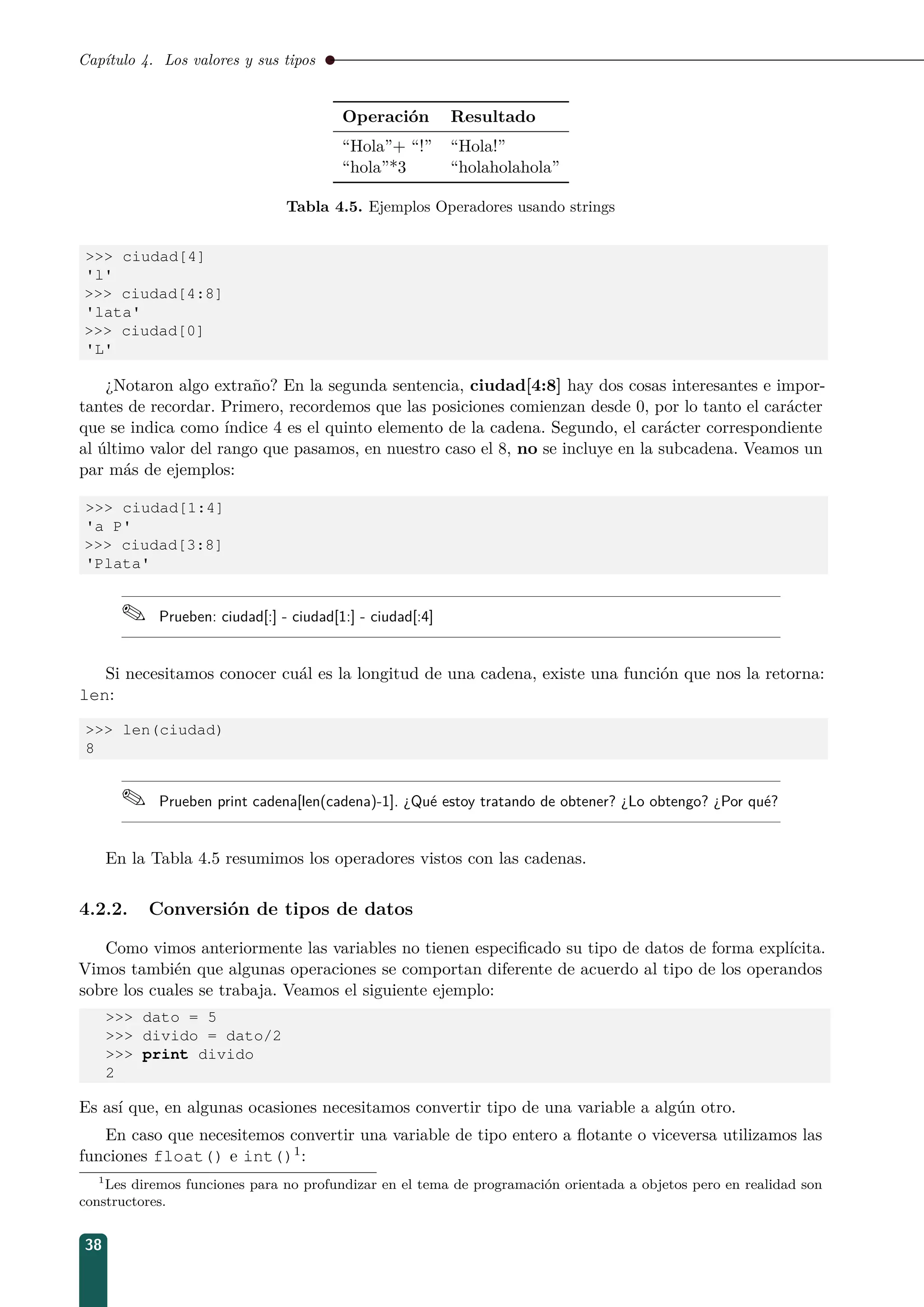 Capítulo 4. Los valores y sus tipos
Operación Resultado
“Hola”+ “!” “Hola!”
“hola”*3 “holaholahola”
Tabla 4.5. Ejemplos Operadores usando strings
 ciudad[4]
'l'
 ciudad[4:8]
'lata'
 ciudad[0]
'L'
¿Notaron algo extraño? En la segunda sentencia, ciudad[4:8] hay dos cosas interesantes e impor-
tantes de recordar. Primero, recordemos que las posiciones comienzan desde 0, por lo tanto el carácter
que se indica como índice 4 es el quinto elemento de la cadena. Segundo, el carácter correspondiente
al último valor del rango que pasamos, en nuestro caso el 8, no se incluye en la subcadena. Veamos un
par más de ejemplos:
 ciudad[1:4]
'a P'
 ciudad[3:8]
'Plata'
 Prueben: ciudad[:] - ciudad[1:] - ciudad[:4]
Si necesitamos conocer cuál es la longitud de una cadena, existe una función que nos la retorna:
len:
 len(ciudad)
8
 Prueben print cadena[len(cadena)-1]. ¿Qué estoy tratando de obtener? ¿Lo obtengo? ¿Por qué?
En la Tabla 4.5 resumimos los operadores vistos con las cadenas.
4.2.2. Conversión de tipos de datos
Como vimos anteriormente las variables no tienen especiﬁcado su tipo de datos de forma explícita.
Vimos también que algunas operaciones se comportan diferente de acuerdo al tipo de los operandos
sobre los cuales se trabaja. Veamos el siguiente ejemplo:
 dato = 5
 divido = dato/2
 print divido
2
Es así que, en algunas ocasiones necesitamos convertir tipo de una variable a algún otro.
En caso que necesitemos convertir una variable de tipo entero a ﬂotante o viceversa utilizamos las
funciones float() e int()1:
1
Les diremos funciones para no profundizar en el tema de programación orientada a objetos pero en realidad son
constructores.
38
 