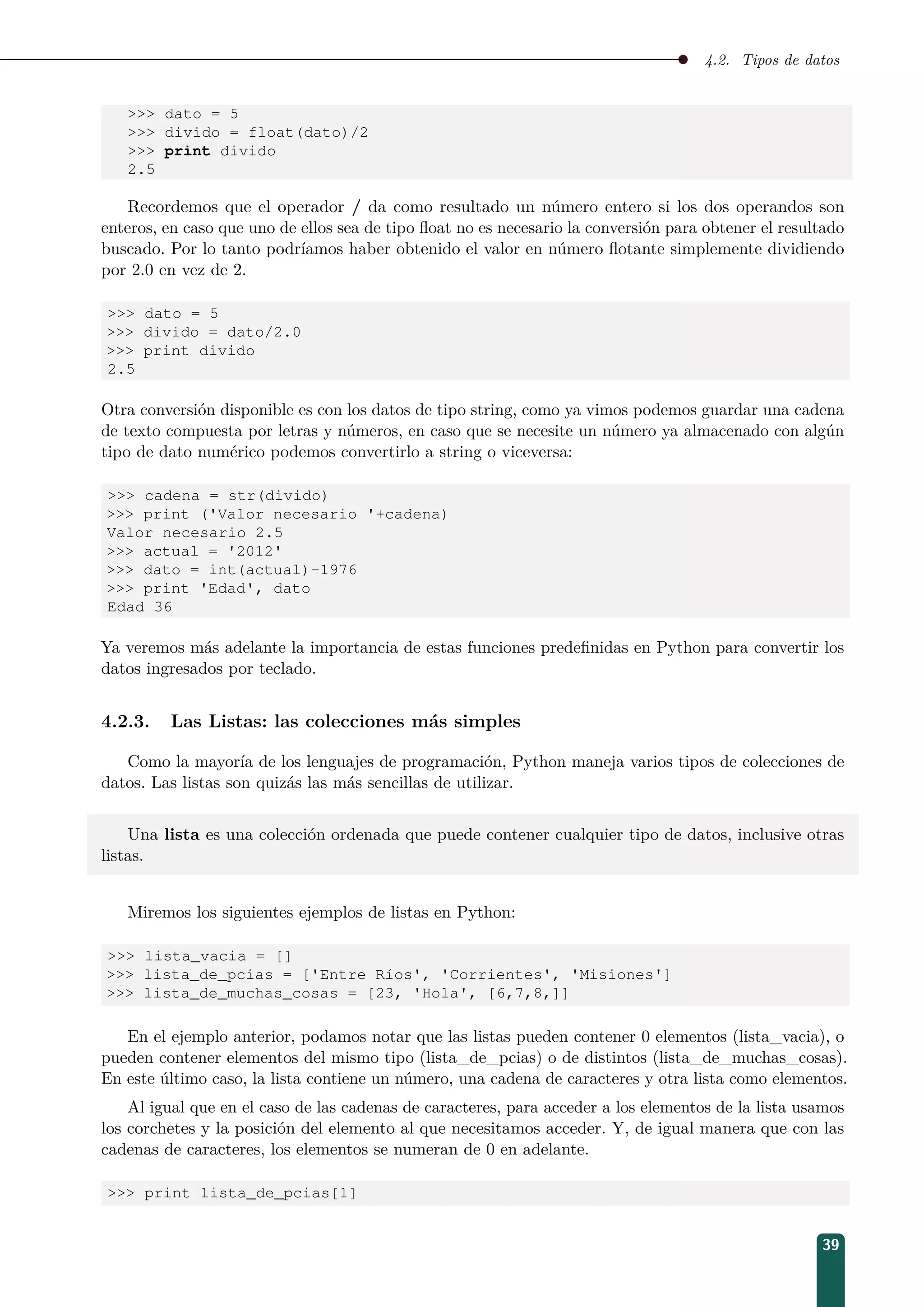 4.2. Tipos de datos
 dato = 5
 divido = float(dato)/2
 print divido
2.5
Recordemos que el operador / da como resultado un número entero si los dos operandos son
enteros, en caso que uno de ellos sea de tipo ﬂoat no es necesario la conversión para obtener el resultado
buscado. Por lo tanto podríamos haber obtenido el valor en número ﬂotante simplemente dividiendo
por 2.0 en vez de 2.
 dato = 5
 divido = dato/2.0
 print divido
2.5
Otra conversión disponible es con los datos de tipo string, como ya vimos podemos guardar una cadena
de texto compuesta por letras y números, en caso que se necesite un número ya almacenado con algún
tipo de dato numérico podemos convertirlo a string o viceversa:
 cadena = str(divido)
 print ('Valor necesario '+cadena)
Valor necesario 2.5
 actual = '2012'
 dato = int(actual)-1976
 print 'Edad', dato
Edad 36
Ya veremos más adelante la importancia de estas funciones predeﬁnidas en Python para convertir los
datos ingresados por teclado.
4.2.3. Las Listas: las colecciones más simples
Como la mayoría de los lenguajes de programación, Python maneja varios tipos de colecciones de
datos. Las listas son quizás las más sencillas de utilizar.
Una lista es una colección ordenada que puede contener cualquier tipo de datos, inclusive otras
listas.
Miremos los siguientes ejemplos de listas en Python:
 lista_vacia = []
 lista_de_pcias = ['Entre Ríos', 'Corrientes', 'Misiones']
 lista_de_muchas_cosas = [23, 'Hola', [6,7,8,]]
En el ejemplo anterior, podamos notar que las listas pueden contener 0 elementos (lista_vacia), o
pueden contener elementos del mismo tipo (lista_de_pcias) o de distintos (lista_de_muchas_cosas).
En este último caso, la lista contiene un número, una cadena de caracteres y otra lista como elementos.
Al igual que en el caso de las cadenas de caracteres, para acceder a los elementos de la lista usamos
los corchetes y la posición del elemento al que necesitamos acceder. Y, de igual manera que con las
cadenas de caracteres, los elementos se numeran de 0 en adelante.
 print lista_de_pcias[1]
39
 