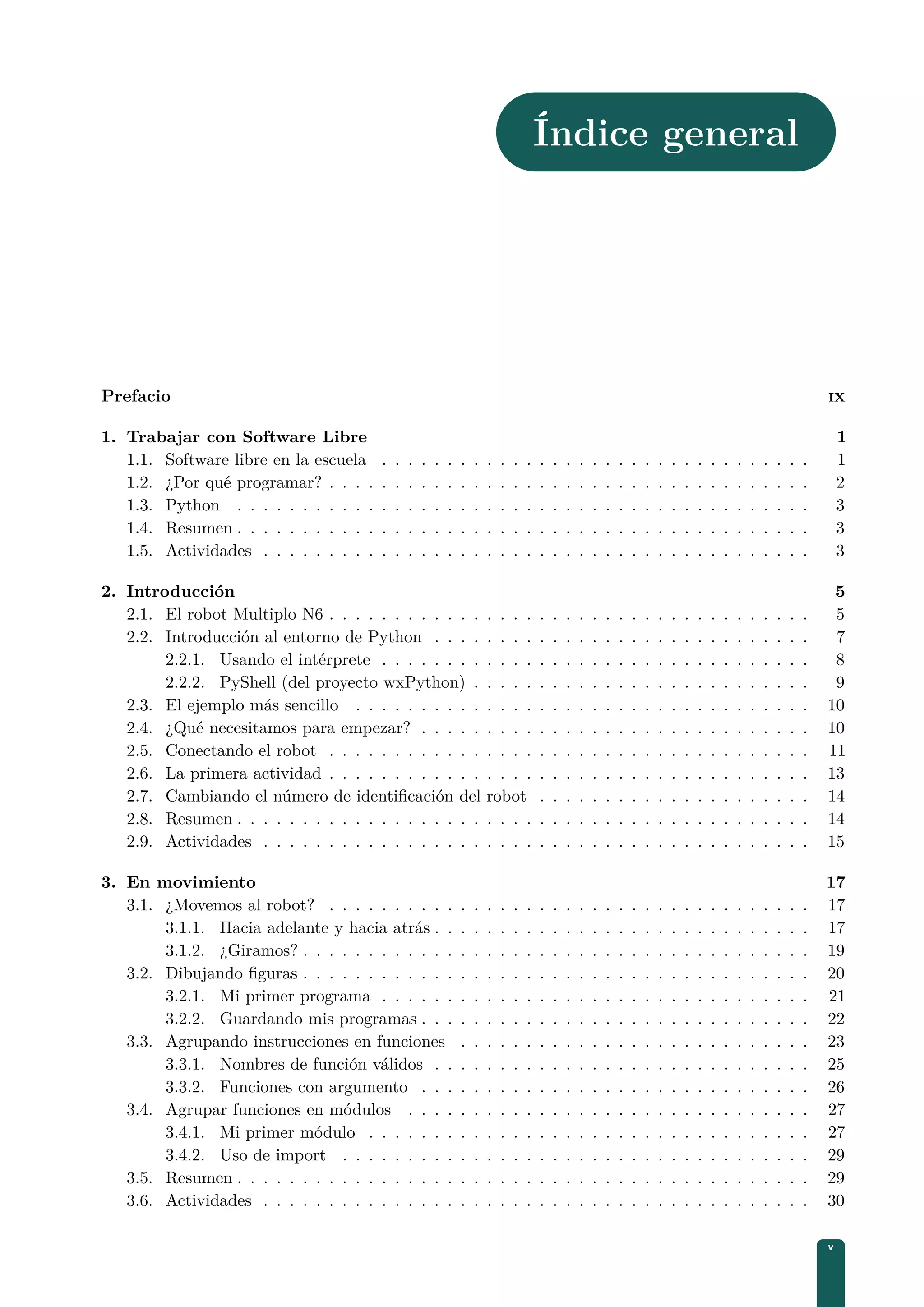 Índice general
Prefacio IX
1. Trabajar con Software Libre 1
1.1. Software libre en la escuela . . . . . . . . . . . . . . . . . . . . . . . . . . . . . . . . . 1
1.2. ¿Por qué programar? . . . . . . . . . . . . . . . . . . . . . . . . . . . . . . . . . . . . . 2
1.3. Python . . . . . . . . . . . . . . . . . . . . . . . . . . . . . . . . . . . . . . . . . . . . 3
1.4. Resumen . . . . . . . . . . . . . . . . . . . . . . . . . . . . . . . . . . . . . . . . . . . . 3
1.5. Actividades . . . . . . . . . . . . . . . . . . . . . . . . . . . . . . . . . . . . . . . . . . 3
2. Introducción 5
2.1. El robot Multiplo N6 . . . . . . . . . . . . . . . . . . . . . . . . . . . . . . . . . . . . . 5
2.2. Introducción al entorno de Python . . . . . . . . . . . . . . . . . . . . . . . . . . . . . 7
2.2.1. Usando el intérprete . . . . . . . . . . . . . . . . . . . . . . . . . . . . . . . . . 8
2.2.2. PyShell (del proyecto wxPython) . . . . . . . . . . . . . . . . . . . . . . . . . . 9
2.3. El ejemplo más sencillo . . . . . . . . . . . . . . . . . . . . . . . . . . . . . . . . . . . 10
2.4. ¿Qué necesitamos para empezar? . . . . . . . . . . . . . . . . . . . . . . . . . . . . . . 10
2.5. Conectando el robot . . . . . . . . . . . . . . . . . . . . . . . . . . . . . . . . . . . . . 11
2.6. La primera actividad . . . . . . . . . . . . . . . . . . . . . . . . . . . . . . . . . . . . . 13
2.7. Cambiando el número de identiﬁcación del robot . . . . . . . . . . . . . . . . . . . . . 14
2.8. Resumen . . . . . . . . . . . . . . . . . . . . . . . . . . . . . . . . . . . . . . . . . . . . 14
2.9. Actividades . . . . . . . . . . . . . . . . . . . . . . . . . . . . . . . . . . . . . . . . . . 15
3. En movimiento 17
3.1. ¿Movemos al robot? . . . . . . . . . . . . . . . . . . . . . . . . . . . . . . . . . . . . . 17
3.1.1. Hacia adelante y hacia atrás . . . . . . . . . . . . . . . . . . . . . . . . . . . . . 17
3.1.2. ¿Giramos? . . . . . . . . . . . . . . . . . . . . . . . . . . . . . . . . . . . . . . . 19
3.2. Dibujando ﬁguras . . . . . . . . . . . . . . . . . . . . . . . . . . . . . . . . . . . . . . . 20
3.2.1. Mi primer programa . . . . . . . . . . . . . . . . . . . . . . . . . . . . . . . . . 21
3.2.2. Guardando mis programas . . . . . . . . . . . . . . . . . . . . . . . . . . . . . . 22
3.3. Agrupando instrucciones en funciones . . . . . . . . . . . . . . . . . . . . . . . . . . . 23
3.3.1. Nombres de función válidos . . . . . . . . . . . . . . . . . . . . . . . . . . . . . 25
3.3.2. Funciones con argumento . . . . . . . . . . . . . . . . . . . . . . . . . . . . . . 26
3.4. Agrupar funciones en módulos . . . . . . . . . . . . . . . . . . . . . . . . . . . . . . . 27
3.4.1. Mi primer módulo . . . . . . . . . . . . . . . . . . . . . . . . . . . . . . . . . . 27
3.4.2. Uso de import . . . . . . . . . . . . . . . . . . . . . . . . . . . . . . . . . . . . 29
3.5. Resumen . . . . . . . . . . . . . . . . . . . . . . . . . . . . . . . . . . . . . . . . . . . . 29
3.6. Actividades . . . . . . . . . . . . . . . . . . . . . . . . . . . . . . . . . . . . . . . . . . 30
v
 