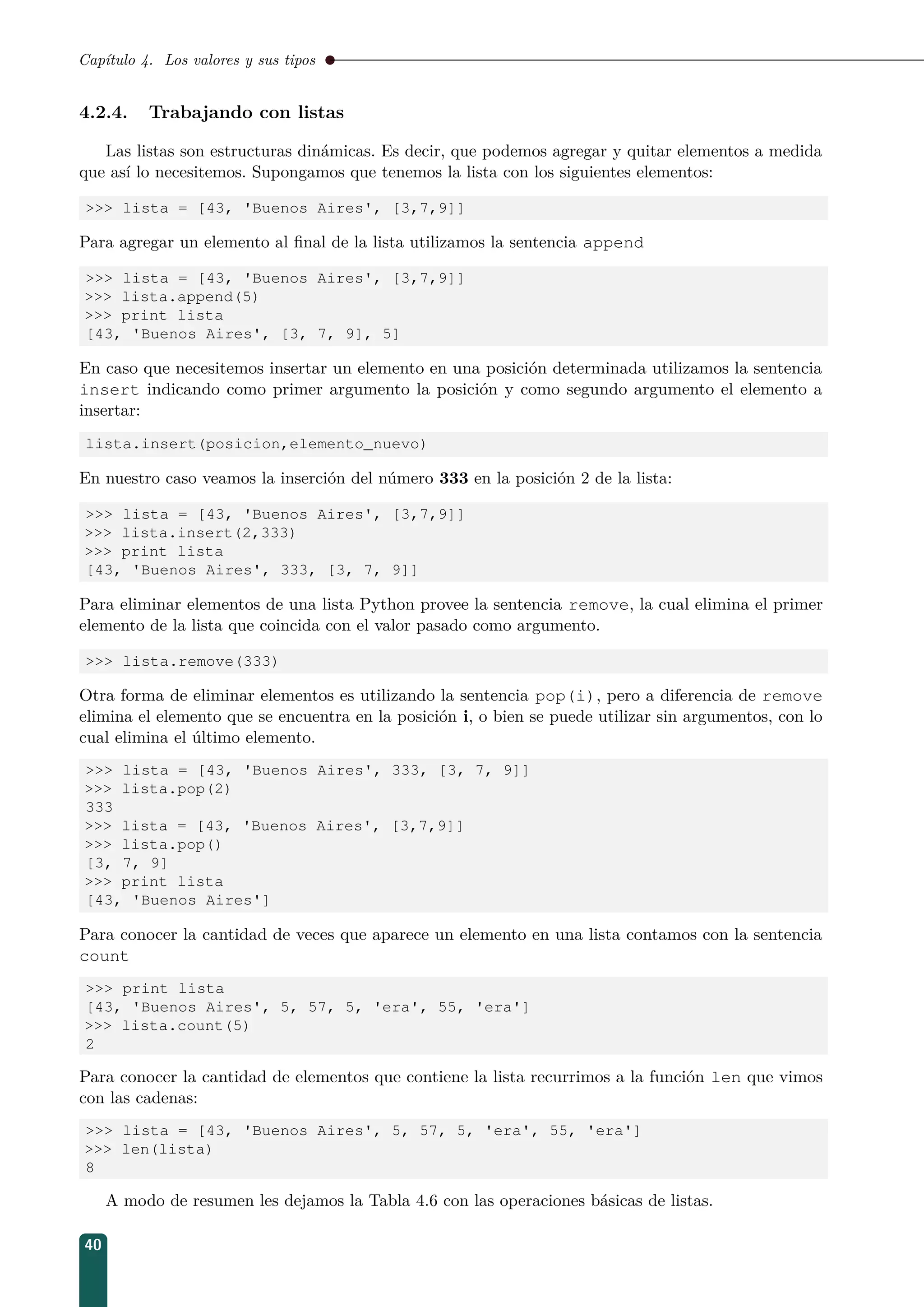 Capítulo 4. Los valores y sus tipos
4.2.4. Trabajando con listas
Las listas son estructuras dinámicas. Es decir, que podemos agregar y quitar elementos a medida
que así lo necesitemos. Supongamos que tenemos la lista con los siguientes elementos:
 lista = [43, 'Buenos Aires', [3,7,9]]
Para agregar un elemento al ﬁnal de la lista utilizamos la sentencia append
 lista = [43, 'Buenos Aires', [3,7,9]]
 lista.append(5)
 print lista
[43, 'Buenos Aires', [3, 7, 9], 5]
En caso que necesitemos insertar un elemento en una posición determinada utilizamos la sentencia
insert indicando como primer argumento la posición y como segundo argumento el elemento a
insertar:
lista.insert(posicion,elemento_nuevo)
En nuestro caso veamos la inserción del número 333 en la posición 2 de la lista:
 lista = [43, 'Buenos Aires', [3,7,9]]
 lista.insert(2,333)
 print lista
[43, 'Buenos Aires', 333, [3, 7, 9]]
Para eliminar elementos de una lista Python provee la sentencia remove, la cual elimina el primer
elemento de la lista que coincida con el valor pasado como argumento.
 lista.remove(333)
Otra forma de eliminar elementos es utilizando la sentencia pop(i), pero a diferencia de remove
elimina el elemento que se encuentra en la posición i, o bien se puede utilizar sin argumentos, con lo
cual elimina el último elemento.
 lista = [43, 'Buenos Aires', 333, [3, 7, 9]]
 lista.pop(2)
333
 lista = [43, 'Buenos Aires', [3,7,9]]
 lista.pop()
[3, 7, 9]
 print lista
[43, 'Buenos Aires']
Para conocer la cantidad de veces que aparece un elemento en una lista contamos con la sentencia
count
 print lista
[43, 'Buenos Aires', 5, 57, 5, 'era', 55, 'era']
 lista.count(5)
2
Para conocer la cantidad de elementos que contiene la lista recurrimos a la función len que vimos
con las cadenas:
 lista = [43, 'Buenos Aires', 5, 57, 5, 'era', 55, 'era']
 len(lista)
8
A modo de resumen les dejamos la Tabla 4.6 con las operaciones básicas de listas.
40
 