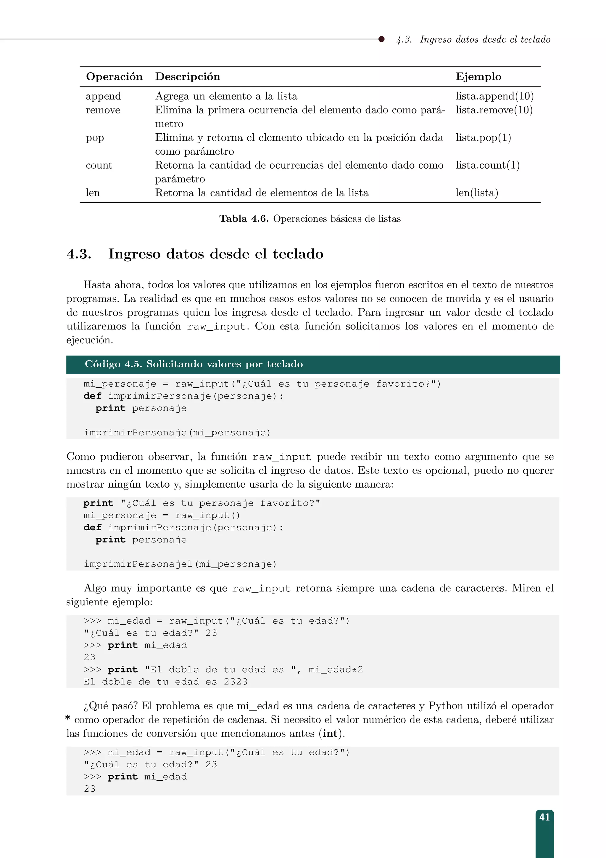 4.3. Ingreso datos desde el teclado
Operación Descripción Ejemplo
append Agrega un elemento a la lista lista.append(10)
remove Elimina la primera ocurrencia del elemento dado como pará-
metro
lista.remove(10)
pop Elimina y retorna el elemento ubicado en la posición dada
como parámetro
lista.pop(1)
count Retorna la cantidad de ocurrencias del elemento dado como
parámetro
lista.count(1)
len Retorna la cantidad de elementos de la lista len(lista)
Tabla 4.6. Operaciones básicas de listas
4.3. Ingreso datos desde el teclado
Hasta ahora, todos los valores que utilizamos en los ejemplos fueron escritos en el texto de nuestros
programas. La realidad es que en muchos casos estos valores no se conocen de movida y es el usuario
de nuestros programas quien los ingresa desde el teclado. Para ingresar un valor desde el teclado
utilizaremos la función raw_input. Con esta función solicitamos los valores en el momento de
ejecución.
Código 4.5. Solicitando valores por teclado
mi_personaje = raw_input(¿Cuál es tu personaje favorito?)
def imprimirPersonaje(personaje):
print personaje
imprimirPersonaje(mi_personaje)
Como pudieron observar, la función raw_input puede recibir un texto como argumento que se
muestra en el momento que se solicita el ingreso de datos. Este texto es opcional, puedo no querer
mostrar ningún texto y, simplemente usarla de la siguiente manera:
print ¿Cuál es tu personaje favorito?
mi_personaje = raw_input()
def imprimirPersonaje(personaje):
print personaje
imprimirPersonajel(mi_personaje)
Algo muy importante es que raw_input retorna siempre una cadena de caracteres. Miren el
siguiente ejemplo:
 mi_edad = raw_input(¿Cuál es tu edad?)
¿Cuál es tu edad? 23
 print mi_edad
23
 print El doble de tu edad es , mi_edad*2
El doble de tu edad es 2323
¿Qué pasó? El problema es que mi_edad es una cadena de caracteres y Python utilizó el operador
* como operador de repetición de cadenas. Si necesito el valor numérico de esta cadena, deberé utilizar
las funciones de conversión que mencionamos antes (int).
 mi_edad = raw_input(¿Cuál es tu edad?)
¿Cuál es tu edad? 23
 print mi_edad
23
41
 