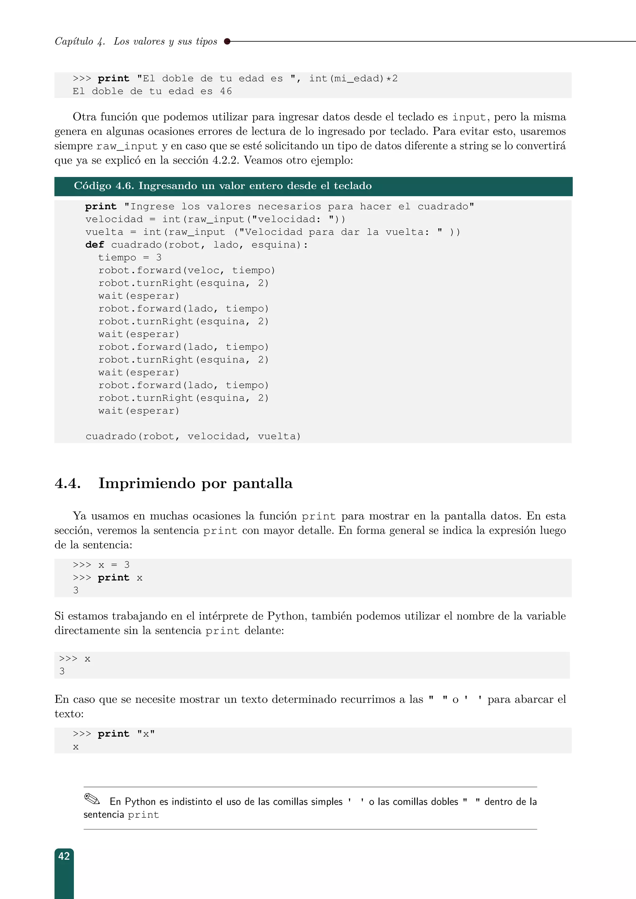 Capítulo 4. Los valores y sus tipos
 print El doble de tu edad es , int(mi_edad)*2
El doble de tu edad es 46
Otra función que podemos utilizar para ingresar datos desde el teclado es input, pero la misma
genera en algunas ocasiones errores de lectura de lo ingresado por teclado. Para evitar esto, usaremos
siempre raw_input y en caso que se esté solicitando un tipo de datos diferente a string se lo convertirá
que ya se explicó en la sección 4.2.2. Veamos otro ejemplo:
Código 4.6. Ingresando un valor entero desde el teclado
print Ingrese los valores necesarios para hacer el cuadrado
velocidad = int(raw_input(velocidad: ))
vuelta = int(raw_input (Velocidad para dar la vuelta:  ))
def cuadrado(robot, lado, esquina):
tiempo = 3
robot.forward(veloc, tiempo)
robot.turnRight(esquina, 2)
wait(esperar)
robot.forward(lado, tiempo)
robot.turnRight(esquina, 2)
wait(esperar)
robot.forward(lado, tiempo)
robot.turnRight(esquina, 2)
wait(esperar)
robot.forward(lado, tiempo)
robot.turnRight(esquina, 2)
wait(esperar)
cuadrado(robot, velocidad, vuelta)
4.4. Imprimiendo por pantalla
Ya usamos en muchas ocasiones la función print para mostrar en la pantalla datos. En esta
sección, veremos la sentencia print con mayor detalle. En forma general se indica la expresión luego
de la sentencia:
 x = 3
 print x
3
Si estamos trabajando en el intérprete de Python, también podemos utilizar el nombre de la variable
directamente sin la sentencia print delante:
 x
3
En caso que se necesite mostrar un texto determinado recurrimos a las   o ' ' para abarcar el
texto:
 print x
x
 En Python es indistinto el uso de las comillas simples ' ' o las comillas dobles   dentro de la
sentencia print
42
 