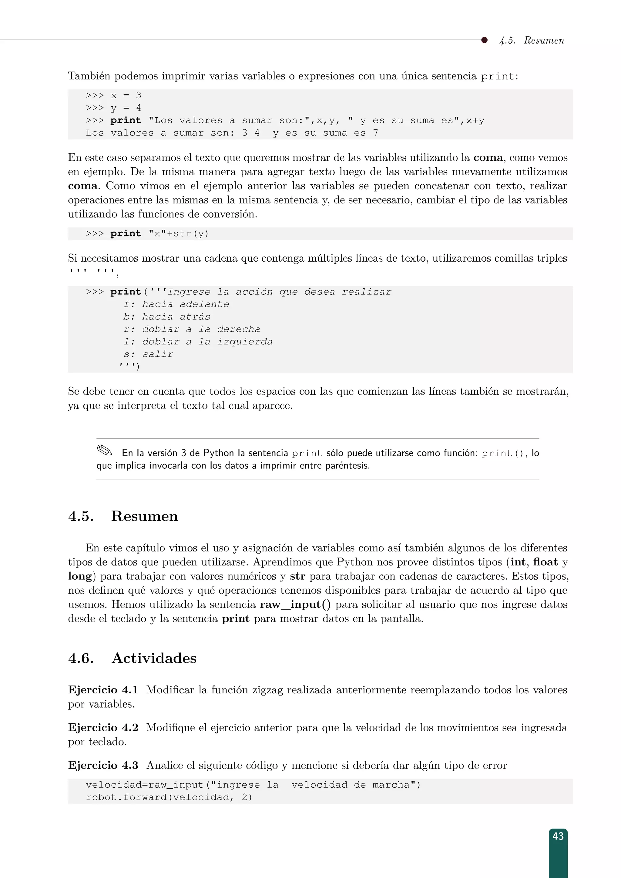 4.5. Resumen
También podemos imprimir varias variables o expresiones con una única sentencia print:
 x = 3
 y = 4
 print Los valores a sumar son:,x,y,  y es su suma es,x+y
Los valores a sumar son: 3 4 y es su suma es 7
En este caso separamos el texto que queremos mostrar de las variables utilizando la coma, como vemos
en ejemplo. De la misma manera para agregar texto luego de las variables nuevamente utilizamos
coma. Como vimos en el ejemplo anterior las variables se pueden concatenar con texto, realizar
operaciones entre las mismas en la misma sentencia y, de ser necesario, cambiar el tipo de las variables
utilizando las funciones de conversión.
 print x+str(y)
Si necesitamos mostrar una cadena que contenga múltiples líneas de texto, utilizaremos comillas triples
''' ''',
 print('''Ingrese la acción que desea realizar
f: hacia adelante
b: hacia atrás
r: doblar a la derecha
l: doblar a la izquierda
s: salir
''')
Se debe tener en cuenta que todos los espacios con las que comienzan las líneas también se mostrarán,
ya que se interpreta el texto tal cual aparece.
 En la versión 3 de Python la sentencia print sólo puede utilizarse como función: print(), lo
que implica invocarla con los datos a imprimir entre paréntesis.
4.5. Resumen
En este capítulo vimos el uso y asignación de variables como así también algunos de los diferentes
tipos de datos que pueden utilizarse. Aprendimos que Python nos provee distintos tipos (int, ﬂoat y
long) para trabajar con valores numéricos y str para trabajar con cadenas de caracteres. Estos tipos,
nos deﬁnen qué valores y qué operaciones tenemos disponibles para trabajar de acuerdo al tipo que
usemos. Hemos utilizado la sentencia raw_input() para solicitar al usuario que nos ingrese datos
desde el teclado y la sentencia print para mostrar datos en la pantalla.
4.6. Actividades
Ejercicio 4.1 Modiﬁcar la función zigzag realizada anteriormente reemplazando todos los valores
por variables.
Ejercicio 4.2 Modiﬁque el ejercicio anterior para que la velocidad de los movimientos sea ingresada
por teclado.
Ejercicio 4.3 Analice el siguiente código y mencione si debería dar algún tipo de error
velocidad=raw_input(ingrese la velocidad de marcha)
robot.forward(velocidad, 2)
43
 