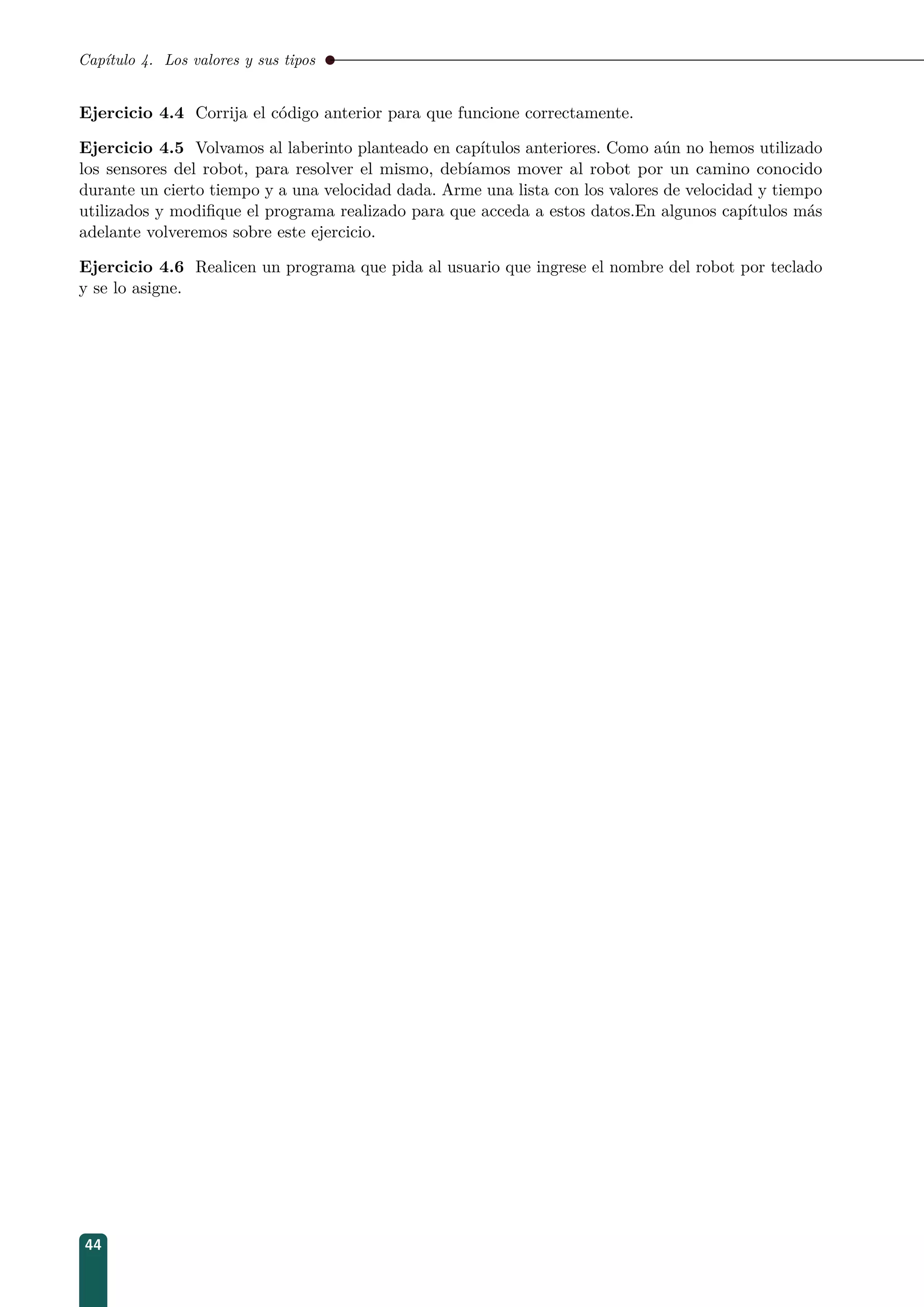 Capítulo 4. Los valores y sus tipos
Ejercicio 4.4 Corrija el código anterior para que funcione correctamente.
Ejercicio 4.5 Volvamos al laberinto planteado en capítulos anteriores. Como aún no hemos utilizado
los sensores del robot, para resolver el mismo, debíamos mover al robot por un camino conocido
durante un cierto tiempo y a una velocidad dada. Arme una lista con los valores de velocidad y tiempo
utilizados y modiﬁque el programa realizado para que acceda a estos datos.En algunos capítulos más
adelante volveremos sobre este ejercicio.
Ejercicio 4.6 Realicen un programa que pida al usuario que ingrese el nombre del robot por teclado
y se lo asigne.
44
 