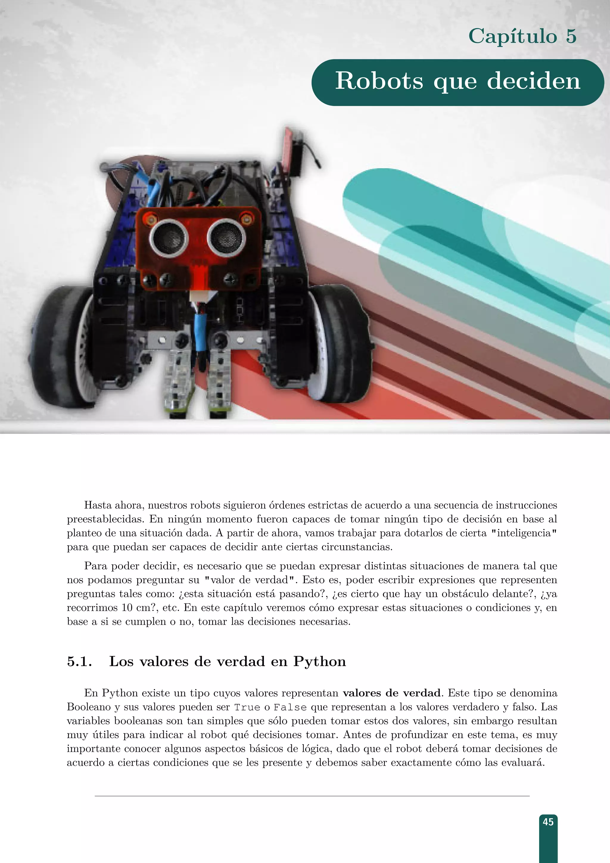 Capítulo 5
Robots que deciden
Hasta ahora, nuestros robots siguieron órdenes estrictas de acuerdo a una secuencia de instrucciones
preestablecidas. En ningún momento fueron capaces de tomar ningún tipo de decisión en base al
planteo de una situación dada. A partir de ahora, vamos trabajar para dotarlos de cierta inteligencia
para que puedan ser capaces de decidir ante ciertas circunstancias.
Para poder decidir, es necesario que se puedan expresar distintas situaciones de manera tal que
nos podamos preguntar su valor de verdad. Esto es, poder escribir expresiones que representen
preguntas tales como: ¿esta situación está pasando?, ¿es cierto que hay un obstáculo delante?, ¿ya
recorrimos 10 cm?, etc. En este capítulo veremos cómo expresar estas situaciones o condiciones y, en
base a si se cumplen o no, tomar las decisiones necesarias.
5.1. Los valores de verdad en Python
En Python existe un tipo cuyos valores representan valores de verdad. Este tipo se denomina
Booleano y sus valores pueden ser True o False que representan a los valores verdadero y falso. Las
variables booleanas son tan simples que sólo pueden tomar estos dos valores, sin embargo resultan
muy útiles para indicar al robot qué decisiones tomar. Antes de profundizar en este tema, es muy
importante conocer algunos aspectos básicos de lógica, dado que el robot deberá tomar decisiones de
acuerdo a ciertas condiciones que se les presente y debemos saber exactamente cómo las evaluará.
45
 