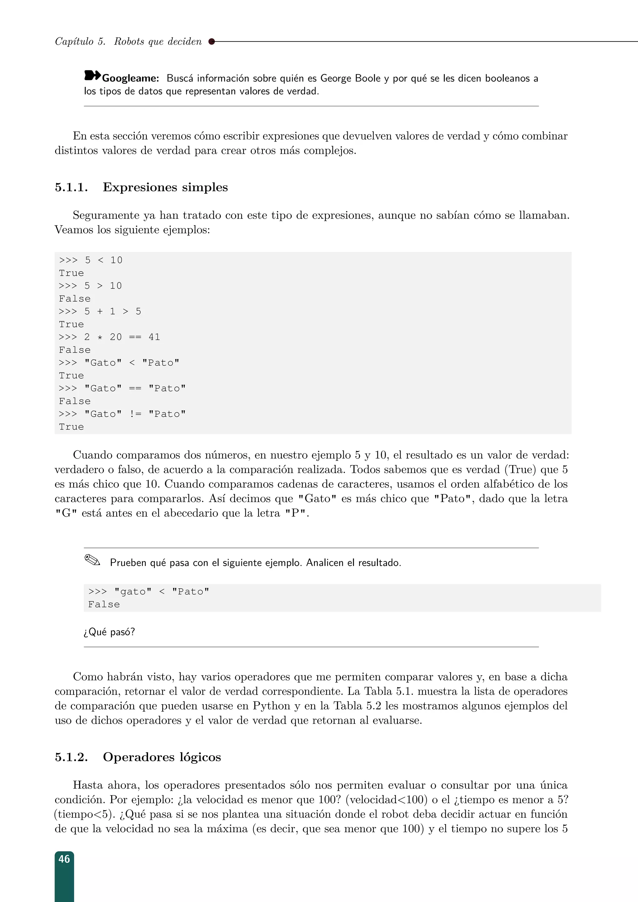 Capítulo 5. Robots que deciden
¾Googleame: Buscá información sobre quién es George Boole y por qué se les dicen booleanos a
los tipos de datos que representan valores de verdad.
En esta sección veremos cómo escribir expresiones que devuelven valores de verdad y cómo combinar
distintos valores de verdad para crear otros más complejos.
5.1.1. Expresiones simples
Seguramente ya han tratado con este tipo de expresiones, aunque no sabían cómo se llamaban.
Veamos los siguiente ejemplos:
 5  10
True
 5  10
False
 5 + 1  5
True
 2 * 20 == 41
False
 Gato  Pato
True
 Gato == Pato
False
 Gato != Pato
True
Cuando comparamos dos números, en nuestro ejemplo 5 y 10, el resultado es un valor de verdad:
verdadero o falso, de acuerdo a la comparación realizada. Todos sabemos que es verdad (True) que 5
es más chico que 10. Cuando comparamos cadenas de caracteres, usamos el orden alfabético de los
caracteres para compararlos. Así decimos que Gato es más chico que Pato, dado que la letra
G está antes en el abecedario que la letra P.
 Prueben qué pasa con el siguiente ejemplo. Analicen el resultado.
 gato  Pato
False
¿Qué pasó?
Como habrán visto, hay varios operadores que me permiten comparar valores y, en base a dicha
comparación, retornar el valor de verdad correspondiente. La Tabla 5.1. muestra la lista de operadores
de comparación que pueden usarse en Python y en la Tabla 5.2 les mostramos algunos ejemplos del
uso de dichos operadores y el valor de verdad que retornan al evaluarse.
5.1.2. Operadores lógicos
Hasta ahora, los operadores presentados sólo nos permiten evaluar o consultar por una única
condición. Por ejemplo: ¿la velocidad es menor que 100? (velocidad100) o el ¿tiempo es menor a 5?
(tiempo5). ¿Qué pasa si se nos plantea una situación donde el robot deba decidir actuar en función
de que la velocidad no sea la máxima (es decir, que sea menor que 100) y el tiempo no supere los 5
46
 