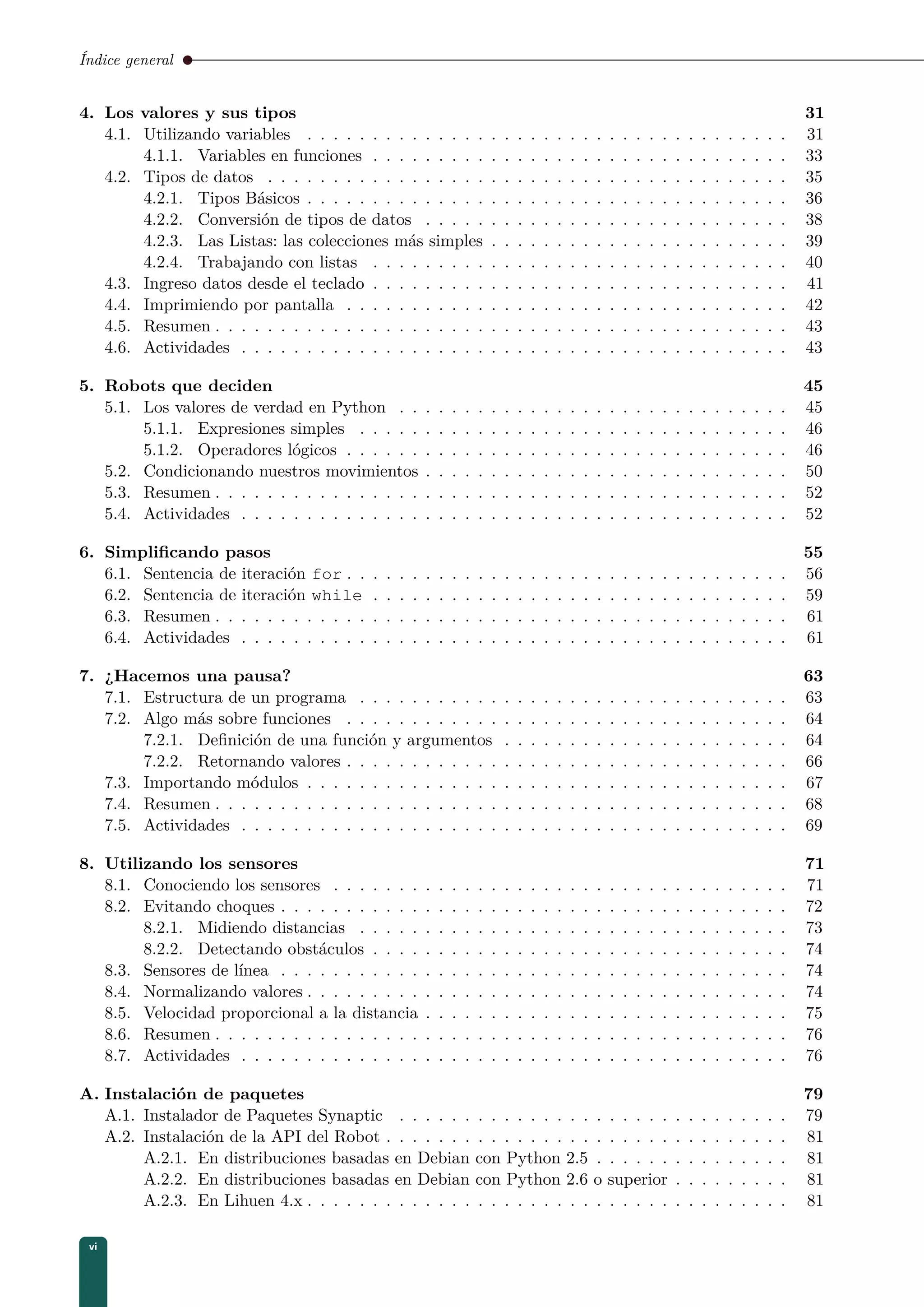 Índice general
4. Los valores y sus tipos 31
4.1. Utilizando variables . . . . . . . . . . . . . . . . . . . . . . . . . . . . . . . . . . . . . 31
4.1.1. Variables en funciones . . . . . . . . . . . . . . . . . . . . . . . . . . . . . . . . 33
4.2. Tipos de datos . . . . . . . . . . . . . . . . . . . . . . . . . . . . . . . . . . . . . . . . 35
4.2.1. Tipos Básicos . . . . . . . . . . . . . . . . . . . . . . . . . . . . . . . . . . . . . 36
4.2.2. Conversión de tipos de datos . . . . . . . . . . . . . . . . . . . . . . . . . . . . 38
4.2.3. Las Listas: las colecciones más simples . . . . . . . . . . . . . . . . . . . . . . . 39
4.2.4. Trabajando con listas . . . . . . . . . . . . . . . . . . . . . . . . . . . . . . . . 40
4.3. Ingreso datos desde el teclado . . . . . . . . . . . . . . . . . . . . . . . . . . . . . . . . 41
4.4. Imprimiendo por pantalla . . . . . . . . . . . . . . . . . . . . . . . . . . . . . . . . . . 42
4.5. Resumen . . . . . . . . . . . . . . . . . . . . . . . . . . . . . . . . . . . . . . . . . . . . 43
4.6. Actividades . . . . . . . . . . . . . . . . . . . . . . . . . . . . . . . . . . . . . . . . . . 43
5. Robots que deciden 45
5.1. Los valores de verdad en Python . . . . . . . . . . . . . . . . . . . . . . . . . . . . . . 45
5.1.1. Expresiones simples . . . . . . . . . . . . . . . . . . . . . . . . . . . . . . . . . 46
5.1.2. Operadores lógicos . . . . . . . . . . . . . . . . . . . . . . . . . . . . . . . . . . 46
5.2. Condicionando nuestros movimientos . . . . . . . . . . . . . . . . . . . . . . . . . . . . 50
5.3. Resumen . . . . . . . . . . . . . . . . . . . . . . . . . . . . . . . . . . . . . . . . . . . . 52
5.4. Actividades . . . . . . . . . . . . . . . . . . . . . . . . . . . . . . . . . . . . . . . . . . 52
6. Simpliﬁcando pasos 55
6.1. Sentencia de iteración for . . . . . . . . . . . . . . . . . . . . . . . . . . . . . . . . . . 56
6.2. Sentencia de iteración while . . . . . . . . . . . . . . . . . . . . . . . . . . . . . . . . 59
6.3. Resumen . . . . . . . . . . . . . . . . . . . . . . . . . . . . . . . . . . . . . . . . . . . . 61
6.4. Actividades . . . . . . . . . . . . . . . . . . . . . . . . . . . . . . . . . . . . . . . . . . 61
7. ¿Hacemos una pausa? 63
7.1. Estructura de un programa . . . . . . . . . . . . . . . . . . . . . . . . . . . . . . . . . 63
7.2. Algo más sobre funciones . . . . . . . . . . . . . . . . . . . . . . . . . . . . . . . . . . 64
7.2.1. Deﬁnición de una función y argumentos . . . . . . . . . . . . . . . . . . . . . . 64
7.2.2. Retornando valores . . . . . . . . . . . . . . . . . . . . . . . . . . . . . . . . . . 66
7.3. Importando módulos . . . . . . . . . . . . . . . . . . . . . . . . . . . . . . . . . . . . . 67
7.4. Resumen . . . . . . . . . . . . . . . . . . . . . . . . . . . . . . . . . . . . . . . . . . . . 68
7.5. Actividades . . . . . . . . . . . . . . . . . . . . . . . . . . . . . . . . . . . . . . . . . . 69
8. Utilizando los sensores 71
8.1. Conociendo los sensores . . . . . . . . . . . . . . . . . . . . . . . . . . . . . . . . . . . 71
8.2. Evitando choques . . . . . . . . . . . . . . . . . . . . . . . . . . . . . . . . . . . . . . . 72
8.2.1. Midiendo distancias . . . . . . . . . . . . . . . . . . . . . . . . . . . . . . . . . 73
8.2.2. Detectando obstáculos . . . . . . . . . . . . . . . . . . . . . . . . . . . . . . . . 74
8.3. Sensores de línea . . . . . . . . . . . . . . . . . . . . . . . . . . . . . . . . . . . . . . . 74
8.4. Normalizando valores . . . . . . . . . . . . . . . . . . . . . . . . . . . . . . . . . . . . . 74
8.5. Velocidad proporcional a la distancia . . . . . . . . . . . . . . . . . . . . . . . . . . . . 75
8.6. Resumen . . . . . . . . . . . . . . . . . . . . . . . . . . . . . . . . . . . . . . . . . . . . 76
8.7. Actividades . . . . . . . . . . . . . . . . . . . . . . . . . . . . . . . . . . . . . . . . . . 76
A. Instalación de paquetes 79
A.1. Instalador de Paquetes Synaptic . . . . . . . . . . . . . . . . . . . . . . . . . . . . . . 79
A.2. Instalación de la API del Robot . . . . . . . . . . . . . . . . . . . . . . . . . . . . . . . 81
A.2.1. En distribuciones basadas en Debian con Python 2.5 . . . . . . . . . . . . . . . 81
A.2.2. En distribuciones basadas en Debian con Python 2.6 o superior . . . . . . . . . 81
A.2.3. En Lihuen 4.x . . . . . . . . . . . . . . . . . . . . . . . . . . . . . . . . . . . . . 81
vi
 