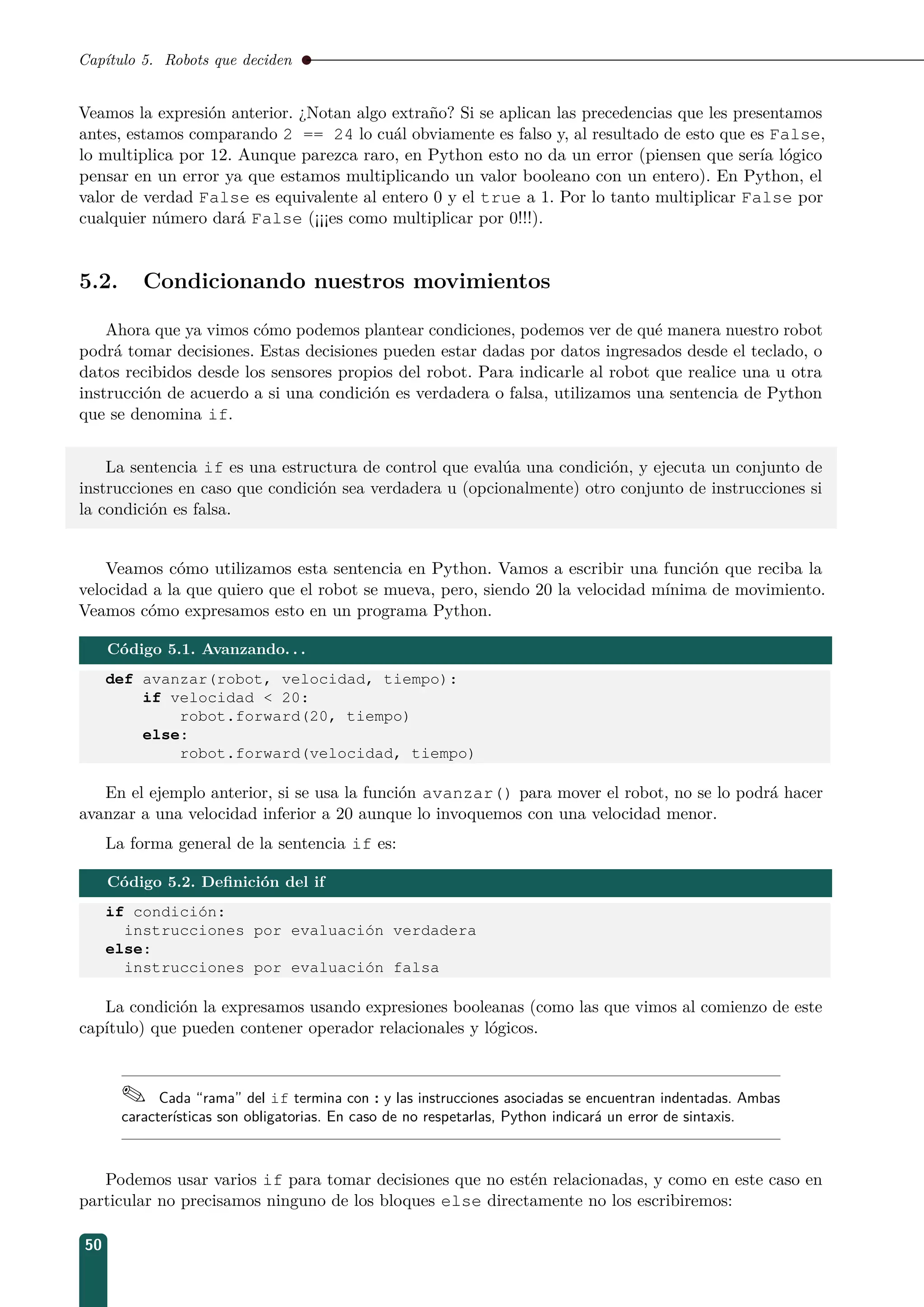 Capítulo 5. Robots que deciden
Veamos la expresión anterior. ¿Notan algo extraño? Si se aplican las precedencias que les presentamos
antes, estamos comparando 2 == 24 lo cuál obviamente es falso y, al resultado de esto que es False,
lo multiplica por 12. Aunque parezca raro, en Python esto no da un error (piensen que sería lógico
pensar en un error ya que estamos multiplicando un valor booleano con un entero). En Python, el
valor de verdad False es equivalente al entero 0 y el true a 1. Por lo tanto multiplicar False por
cualquier número dará False (¡¡¡es como multiplicar por 0!!!).
5.2. Condicionando nuestros movimientos
Ahora que ya vimos cómo podemos plantear condiciones, podemos ver de qué manera nuestro robot
podrá tomar decisiones. Estas decisiones pueden estar dadas por datos ingresados desde el teclado, o
datos recibidos desde los sensores propios del robot. Para indicarle al robot que realice una u otra
instrucción de acuerdo a si una condición es verdadera o falsa, utilizamos una sentencia de Python
que se denomina if.
La sentencia if es una estructura de control que evalúa una condición, y ejecuta un conjunto de
instrucciones en caso que condición sea verdadera u (opcionalmente) otro conjunto de instrucciones si
la condición es falsa.
Veamos cómo utilizamos esta sentencia en Python. Vamos a escribir una función que reciba la
velocidad a la que quiero que el robot se mueva, pero, siendo 20 la velocidad mínima de movimiento.
Veamos cómo expresamos esto en un programa Python.
Código 5.1. Avanzando. . .
def avanzar(robot, velocidad, tiempo):
if velocidad  20:
robot.forward(20, tiempo)
else:
robot.forward(velocidad, tiempo)
En el ejemplo anterior, si se usa la función avanzar() para mover el robot, no se lo podrá hacer
avanzar a una velocidad inferior a 20 aunque lo invoquemos con una velocidad menor.
La forma general de la sentencia if es:
Código 5.2. Deﬁnición del if
if condición:
instrucciones por evaluación verdadera
else:
instrucciones por evaluación falsa
La condición la expresamos usando expresiones booleanas (como las que vimos al comienzo de este
capítulo) que pueden contener operador relacionales y lógicos.
 Cada “rama” del if termina con : y las instrucciones asociadas se encuentran indentadas. Ambas
características son obligatorias. En caso de no respetarlas, Python indicará un error de sintaxis.
Podemos usar varios if para tomar decisiones que no estén relacionadas, y como en este caso en
particular no precisamos ninguno de los bloques else directamente no los escribiremos:
50
 