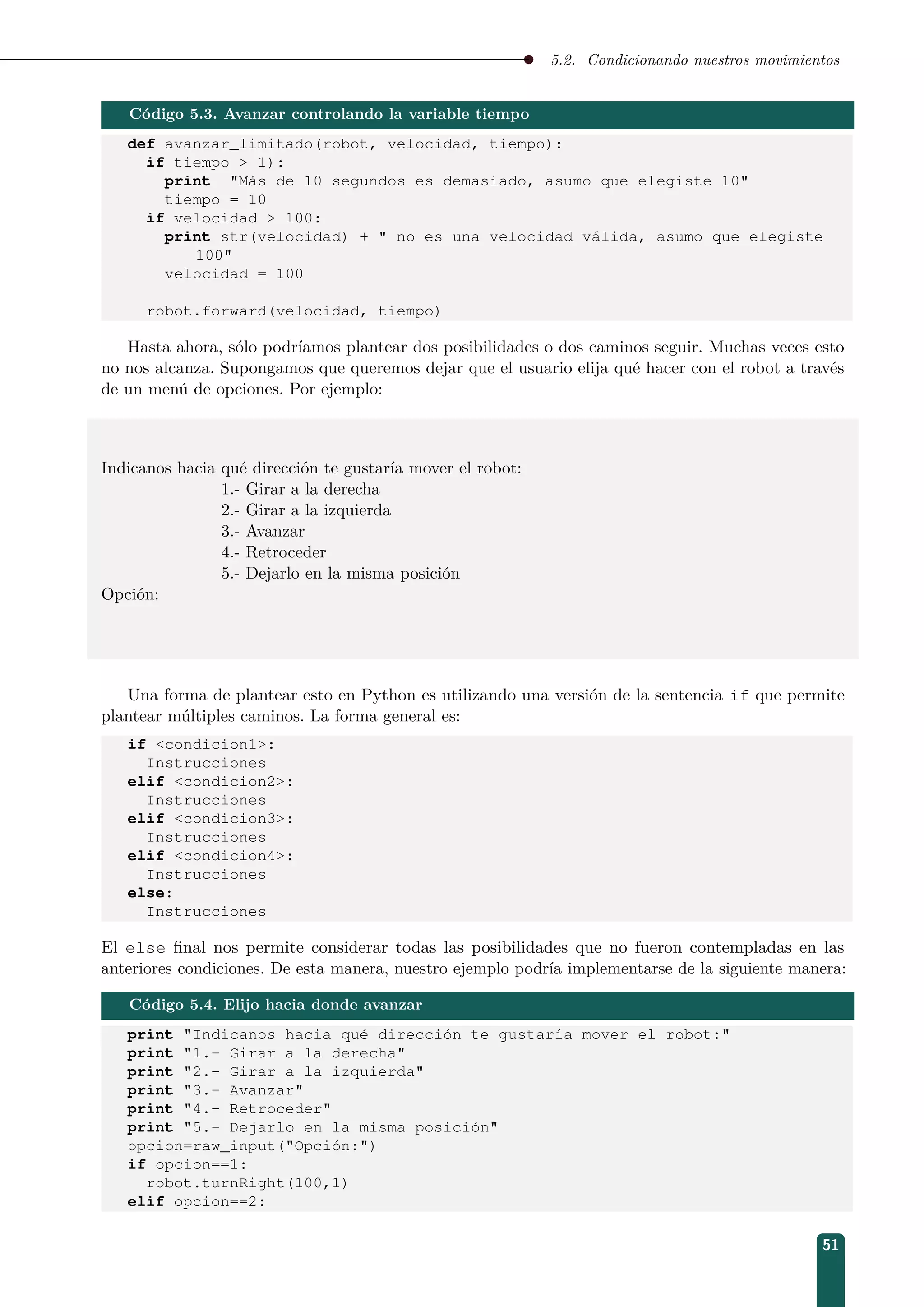 5.2. Condicionando nuestros movimientos
Código 5.3. Avanzar controlando la variable tiempo
def avanzar_limitado(robot, velocidad, tiempo):
if tiempo  1):
print Más de 10 segundos es demasiado, asumo que elegiste 10
tiempo = 10
if velocidad  100:
print str(velocidad) +  no es una velocidad válida, asumo que elegiste
100
velocidad = 100
robot.forward(velocidad, tiempo)
Hasta ahora, sólo podríamos plantear dos posibilidades o dos caminos seguir. Muchas veces esto
no nos alcanza. Supongamos que queremos dejar que el usuario elija qué hacer con el robot a través
de un menú de opciones. Por ejemplo:
Indicanos hacia qué dirección te gustaría mover el robot:
1.- Girar a la derecha
2.- Girar a la izquierda
3.- Avanzar
4.- Retroceder
5.- Dejarlo en la misma posición
Opción:
Una forma de plantear esto en Python es utilizando una versión de la sentencia if que permite
plantear múltiples caminos. La forma general es:
if condicion1:
Instrucciones
elif condicion2:
Instrucciones
elif condicion3:
Instrucciones
elif condicion4:
Instrucciones
else:
Instrucciones
El else ﬁnal nos permite considerar todas las posibilidades que no fueron contempladas en las
anteriores condiciones. De esta manera, nuestro ejemplo podría implementarse de la siguiente manera:
Código 5.4. Elijo hacia donde avanzar
print Indicanos hacia qué dirección te gustaría mover el robot:
print 1.- Girar a la derecha
print 2.- Girar a la izquierda
print 3.- Avanzar
print 4.- Retroceder
print 5.- Dejarlo en la misma posición
opcion=raw_input(Opción:)
if opcion==1:
robot.turnRight(100,1)
elif opcion==2:
51
 