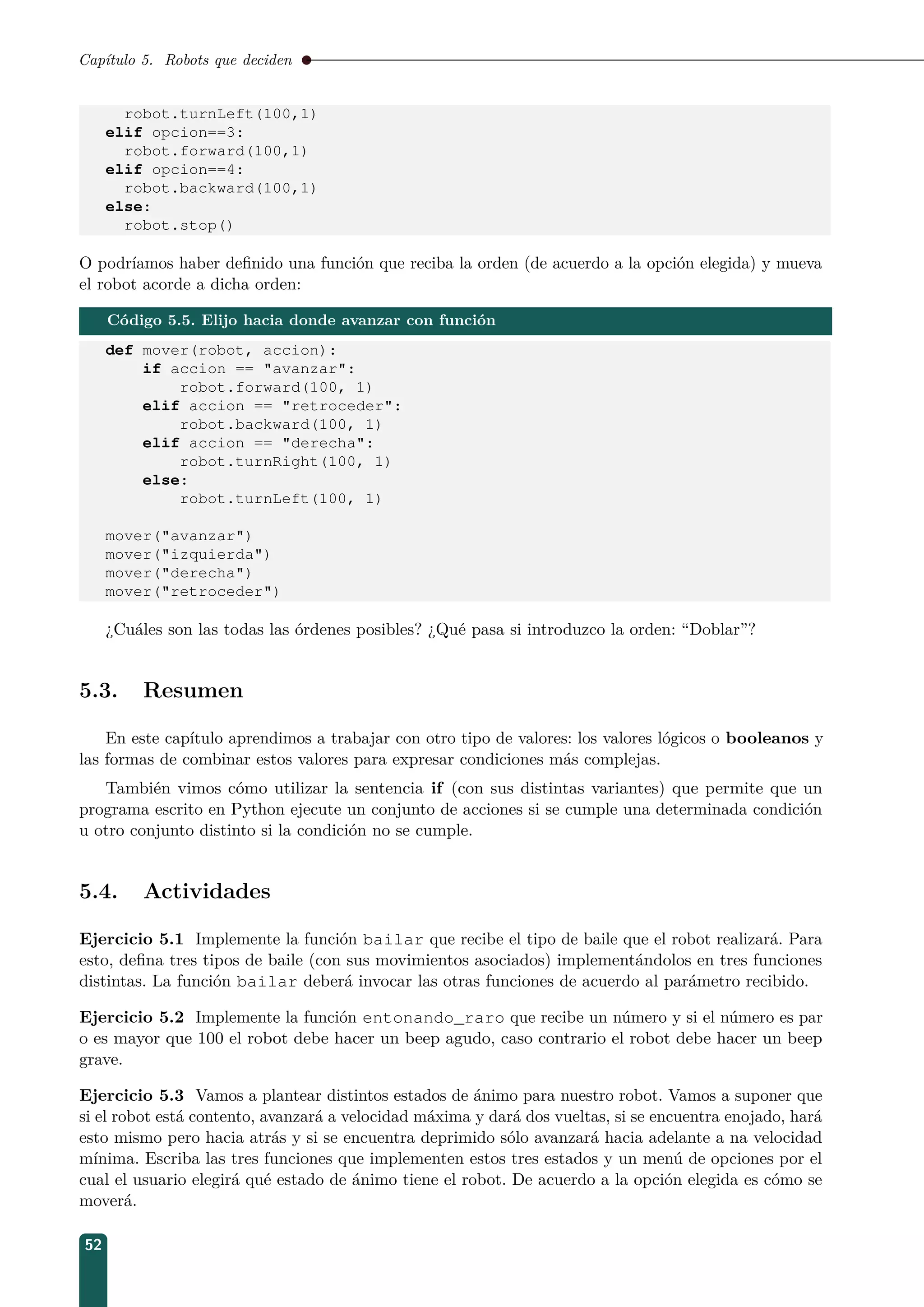 Capítulo 5. Robots que deciden
robot.turnLeft(100,1)
elif opcion==3:
robot.forward(100,1)
elif opcion==4:
robot.backward(100,1)
else:
robot.stop()
O podríamos haber deﬁnido una función que reciba la orden (de acuerdo a la opción elegida) y mueva
el robot acorde a dicha orden:
Código 5.5. Elijo hacia donde avanzar con función
def mover(robot, accion):
if accion == avanzar:
robot.forward(100, 1)
elif accion == retroceder:
robot.backward(100, 1)
elif accion == derecha:
robot.turnRight(100, 1)
else:
robot.turnLeft(100, 1)
mover(avanzar)
mover(izquierda)
mover(derecha)
mover(retroceder)
¿Cuáles son las todas las órdenes posibles? ¿Qué pasa si introduzco la orden: “Doblar”?
5.3. Resumen
En este capítulo aprendimos a trabajar con otro tipo de valores: los valores lógicos o booleanos y
las formas de combinar estos valores para expresar condiciones más complejas.
También vimos cómo utilizar la sentencia if (con sus distintas variantes) que permite que un
programa escrito en Python ejecute un conjunto de acciones si se cumple una determinada condición
u otro conjunto distinto si la condición no se cumple.
5.4. Actividades
Ejercicio 5.1 Implemente la función bailar que recibe el tipo de baile que el robot realizará. Para
esto, deﬁna tres tipos de baile (con sus movimientos asociados) implementándolos en tres funciones
distintas. La función bailar deberá invocar las otras funciones de acuerdo al parámetro recibido.
Ejercicio 5.2 Implemente la función entonando_raro que recibe un número y si el número es par
o es mayor que 100 el robot debe hacer un beep agudo, caso contrario el robot debe hacer un beep
grave.
Ejercicio 5.3 Vamos a plantear distintos estados de ánimo para nuestro robot. Vamos a suponer que
si el robot está contento, avanzará a velocidad máxima y dará dos vueltas, si se encuentra enojado, hará
esto mismo pero hacia atrás y si se encuentra deprimido sólo avanzará hacia adelante a na velocidad
mínima. Escriba las tres funciones que implementen estos tres estados y un menú de opciones por el
cual el usuario elegirá qué estado de ánimo tiene el robot. De acuerdo a la opción elegida es cómo se
moverá.
52
 