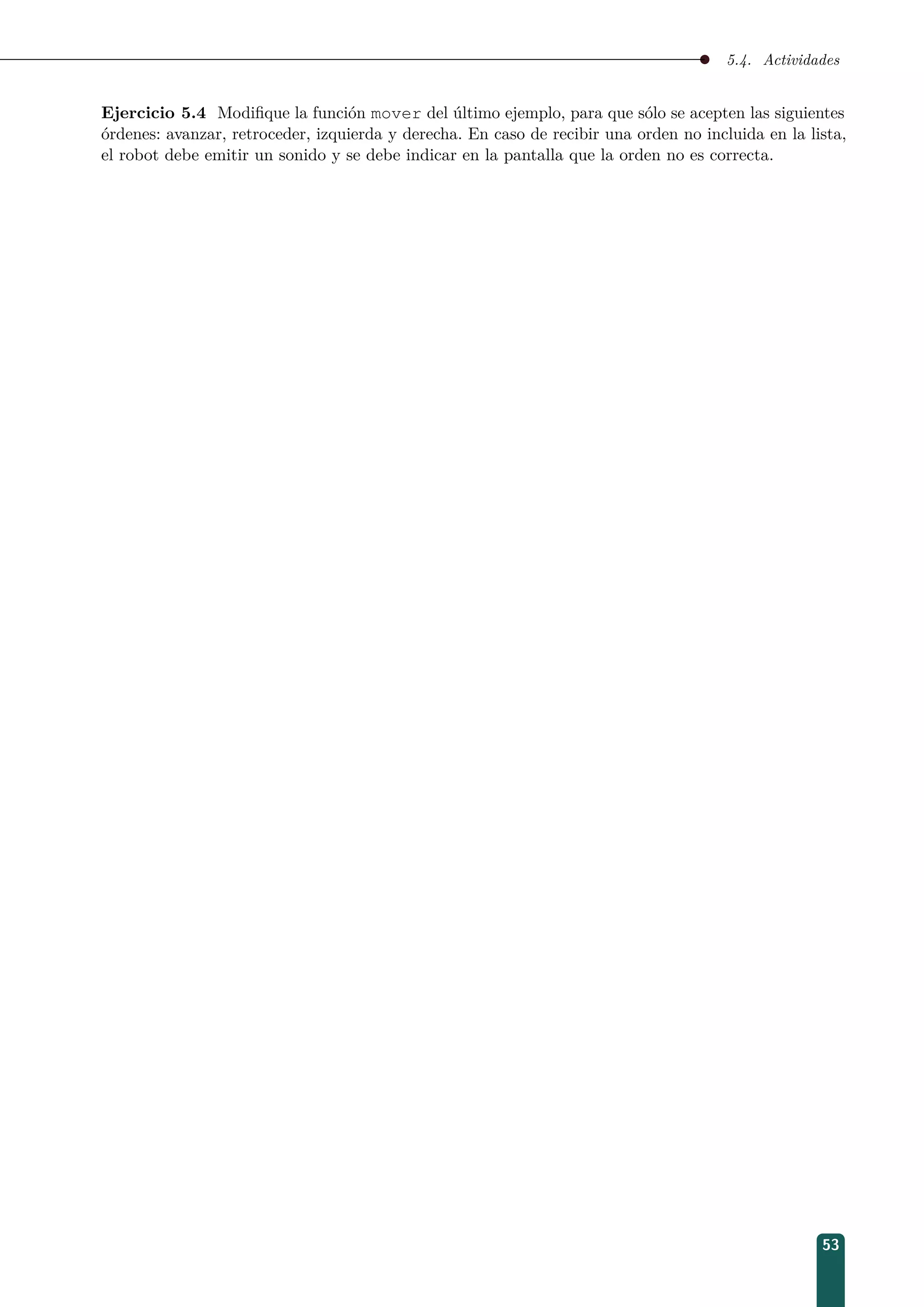 5.4. Actividades
Ejercicio 5.4 Modiﬁque la función mover del último ejemplo, para que sólo se acepten las siguientes
órdenes: avanzar, retroceder, izquierda y derecha. En caso de recibir una orden no incluida en la lista,
el robot debe emitir un sonido y se debe indicar en la pantalla que la orden no es correcta.
53
 