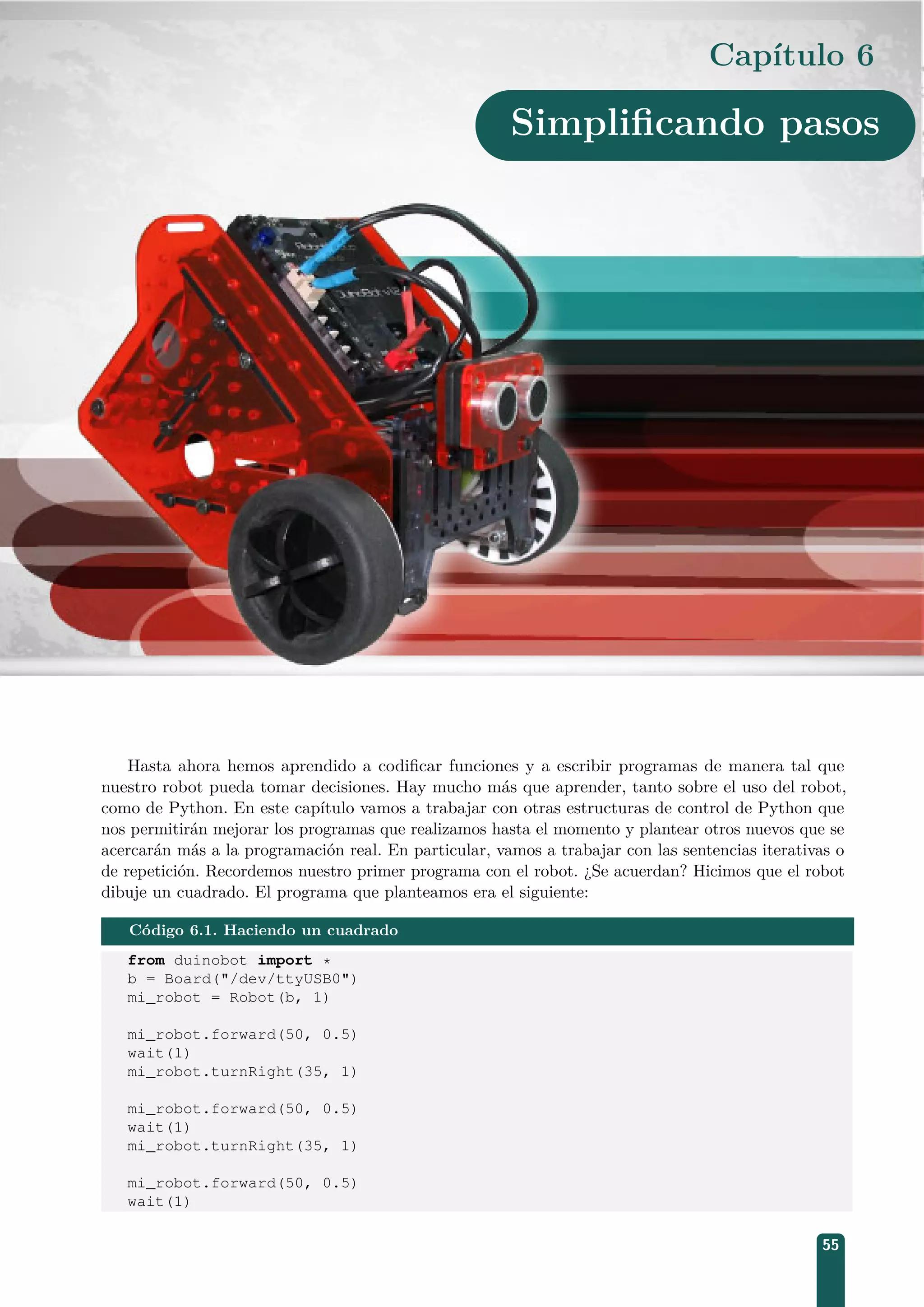 Capítulo 6
Simpliﬁcando pasos
Hasta ahora hemos aprendido a codiﬁcar funciones y a escribir programas de manera tal que
nuestro robot pueda tomar decisiones. Hay mucho más que aprender, tanto sobre el uso del robot,
como de Python. En este capítulo vamos a trabajar con otras estructuras de control de Python que
nos permitirán mejorar los programas que realizamos hasta el momento y plantear otros nuevos que se
acercarán más a la programación real. En particular, vamos a trabajar con las sentencias iterativas o
de repetición. Recordemos nuestro primer programa con el robot. ¿Se acuerdan? Hicimos que el robot
dibuje un cuadrado. El programa que planteamos era el siguiente:
Código 6.1. Haciendo un cuadrado
from duinobot import *
b = Board(/dev/ttyUSB0)
mi_robot = Robot(b, 1)
mi_robot.forward(50, 0.5)
wait(1)
mi_robot.turnRight(35, 1)
mi_robot.forward(50, 0.5)
wait(1)
mi_robot.turnRight(35, 1)
mi_robot.forward(50, 0.5)
wait(1)
55
 
