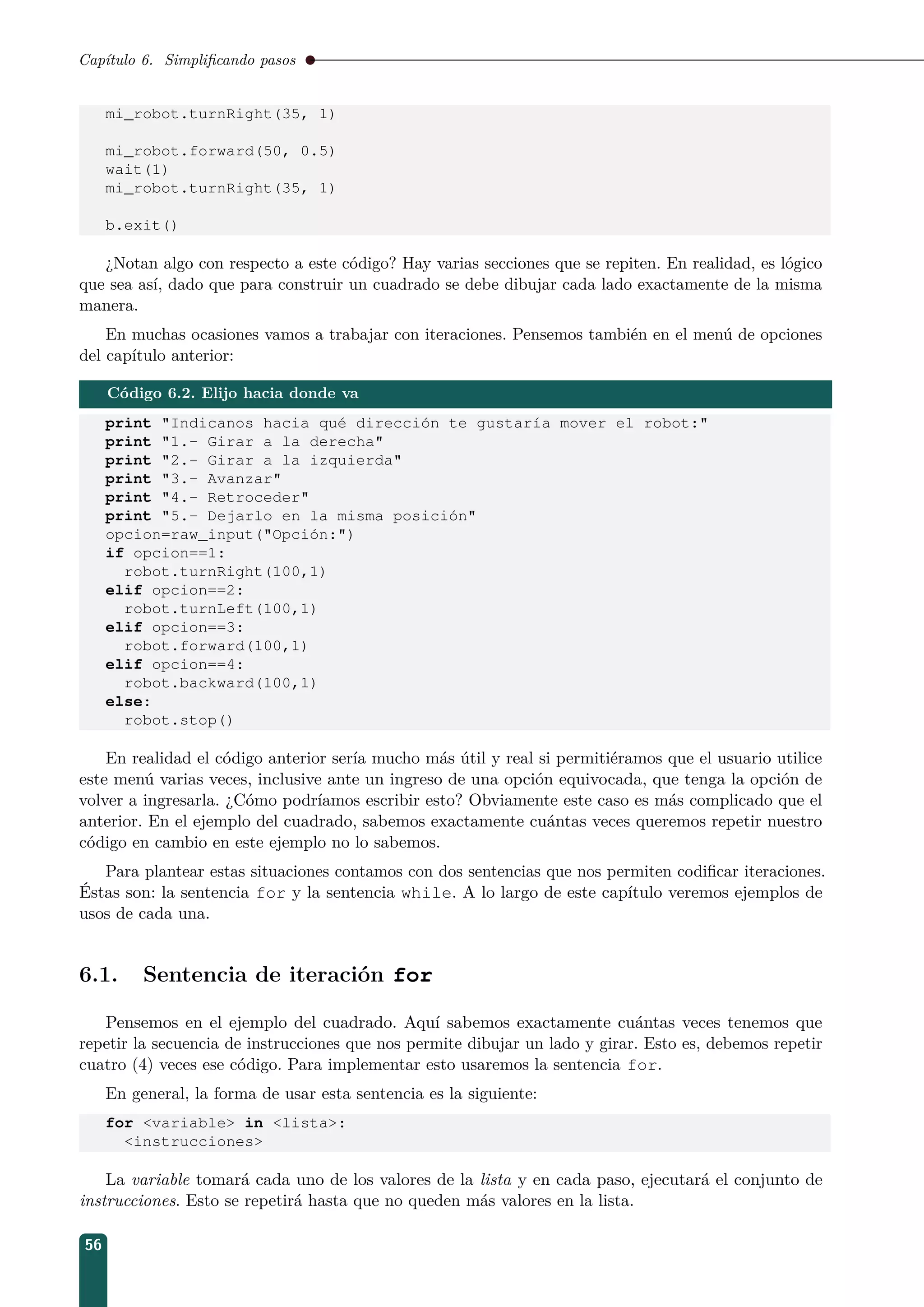 Capítulo 6. Simpliﬁcando pasos
mi_robot.turnRight(35, 1)
mi_robot.forward(50, 0.5)
wait(1)
mi_robot.turnRight(35, 1)
b.exit()
¿Notan algo con respecto a este código? Hay varias secciones que se repiten. En realidad, es lógico
que sea así, dado que para construir un cuadrado se debe dibujar cada lado exactamente de la misma
manera.
En muchas ocasiones vamos a trabajar con iteraciones. Pensemos también en el menú de opciones
del capítulo anterior:
Código 6.2. Elijo hacia donde va
print Indicanos hacia qué dirección te gustaría mover el robot:
print 1.- Girar a la derecha
print 2.- Girar a la izquierda
print 3.- Avanzar
print 4.- Retroceder
print 5.- Dejarlo en la misma posición
opcion=raw_input(Opción:)
if opcion==1:
robot.turnRight(100,1)
elif opcion==2:
robot.turnLeft(100,1)
elif opcion==3:
robot.forward(100,1)
elif opcion==4:
robot.backward(100,1)
else:
robot.stop()
En realidad el código anterior sería mucho más útil y real si permitiéramos que el usuario utilice
este menú varias veces, inclusive ante un ingreso de una opción equivocada, que tenga la opción de
volver a ingresarla. ¿Cómo podríamos escribir esto? Obviamente este caso es más complicado que el
anterior. En el ejemplo del cuadrado, sabemos exactamente cuántas veces queremos repetir nuestro
código en cambio en este ejemplo no lo sabemos.
Para plantear estas situaciones contamos con dos sentencias que nos permiten codiﬁcar iteraciones.
Éstas son: la sentencia for y la sentencia while. A lo largo de este capítulo veremos ejemplos de
usos de cada una.
6.1. Sentencia de iteración for
Pensemos en el ejemplo del cuadrado. Aquí sabemos exactamente cuántas veces tenemos que
repetir la secuencia de instrucciones que nos permite dibujar un lado y girar. Esto es, debemos repetir
cuatro (4) veces ese código. Para implementar esto usaremos la sentencia for.
En general, la forma de usar esta sentencia es la siguiente:
for variable in lista:
instrucciones
La variable tomará cada uno de los valores de la lista y en cada paso, ejecutará el conjunto de
instrucciones. Esto se repetirá hasta que no queden más valores en la lista.
56
 