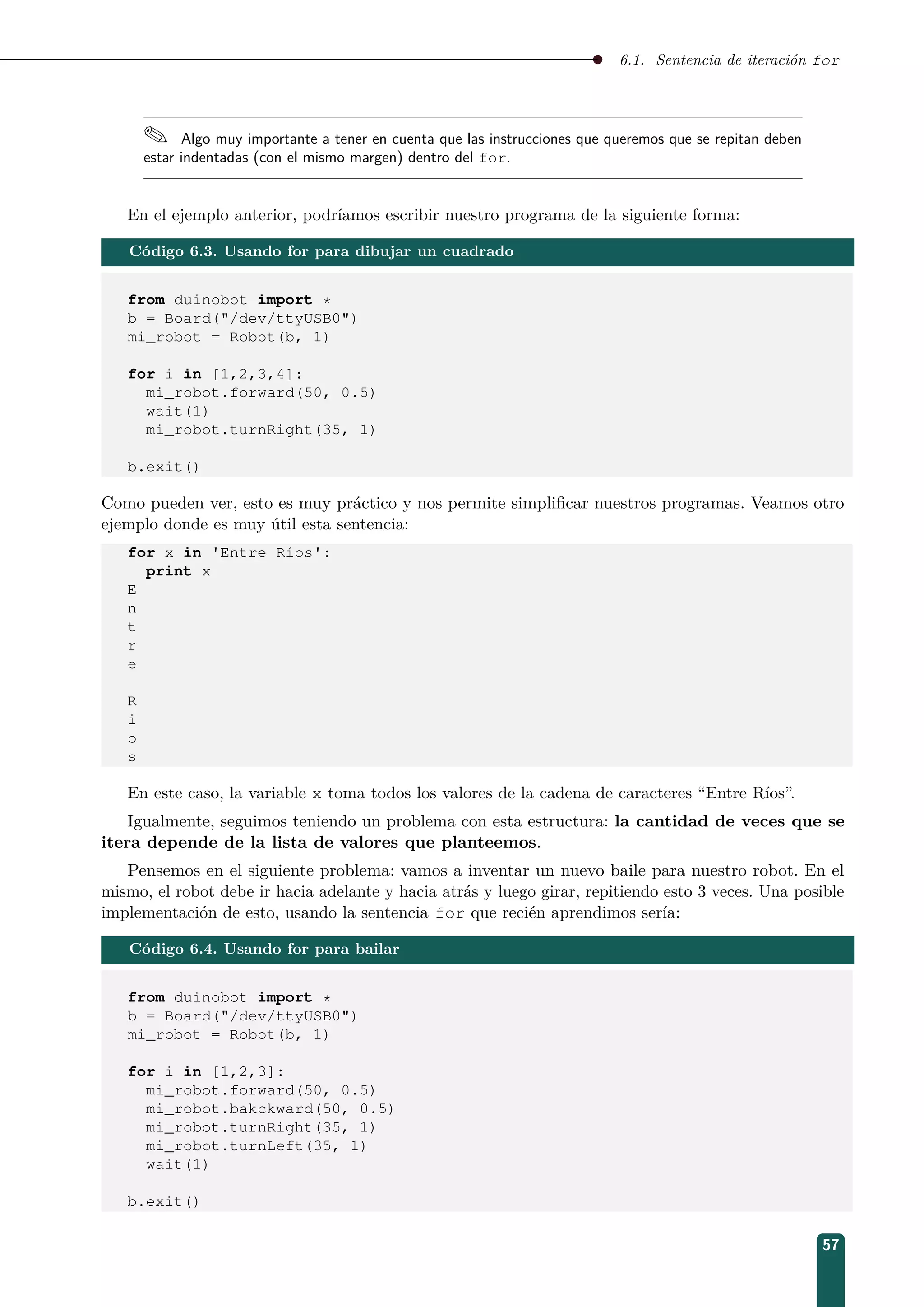 6.1. Sentencia de iteración for
 Algo muy importante a tener en cuenta que las instrucciones que queremos que se repitan deben
estar indentadas (con el mismo margen) dentro del for.
En el ejemplo anterior, podríamos escribir nuestro programa de la siguiente forma:
Código 6.3. Usando for para dibujar un cuadrado
from duinobot import *
b = Board(/dev/ttyUSB0)
mi_robot = Robot(b, 1)
for i in [1,2,3,4]:
mi_robot.forward(50, 0.5)
wait(1)
mi_robot.turnRight(35, 1)
b.exit()
Como pueden ver, esto es muy práctico y nos permite simpliﬁcar nuestros programas. Veamos otro
ejemplo donde es muy útil esta sentencia:
for x in 'Entre Ríos':
print x
E
n
t
r
e
R
i
o
s
En este caso, la variable x toma todos los valores de la cadena de caracteres “Entre Ríos”.
Igualmente, seguimos teniendo un problema con esta estructura: la cantidad de veces que se
itera depende de la lista de valores que planteemos.
Pensemos en el siguiente problema: vamos a inventar un nuevo baile para nuestro robot. En el
mismo, el robot debe ir hacia adelante y hacia atrás y luego girar, repitiendo esto 3 veces. Una posible
implementación de esto, usando la sentencia for que recién aprendimos sería:
Código 6.4. Usando for para bailar
from duinobot import *
b = Board(/dev/ttyUSB0)
mi_robot = Robot(b, 1)
for i in [1,2,3]:
mi_robot.forward(50, 0.5)
mi_robot.bakckward(50, 0.5)
mi_robot.turnRight(35, 1)
mi_robot.turnLeft(35, 1)
wait(1)
b.exit()
57
 