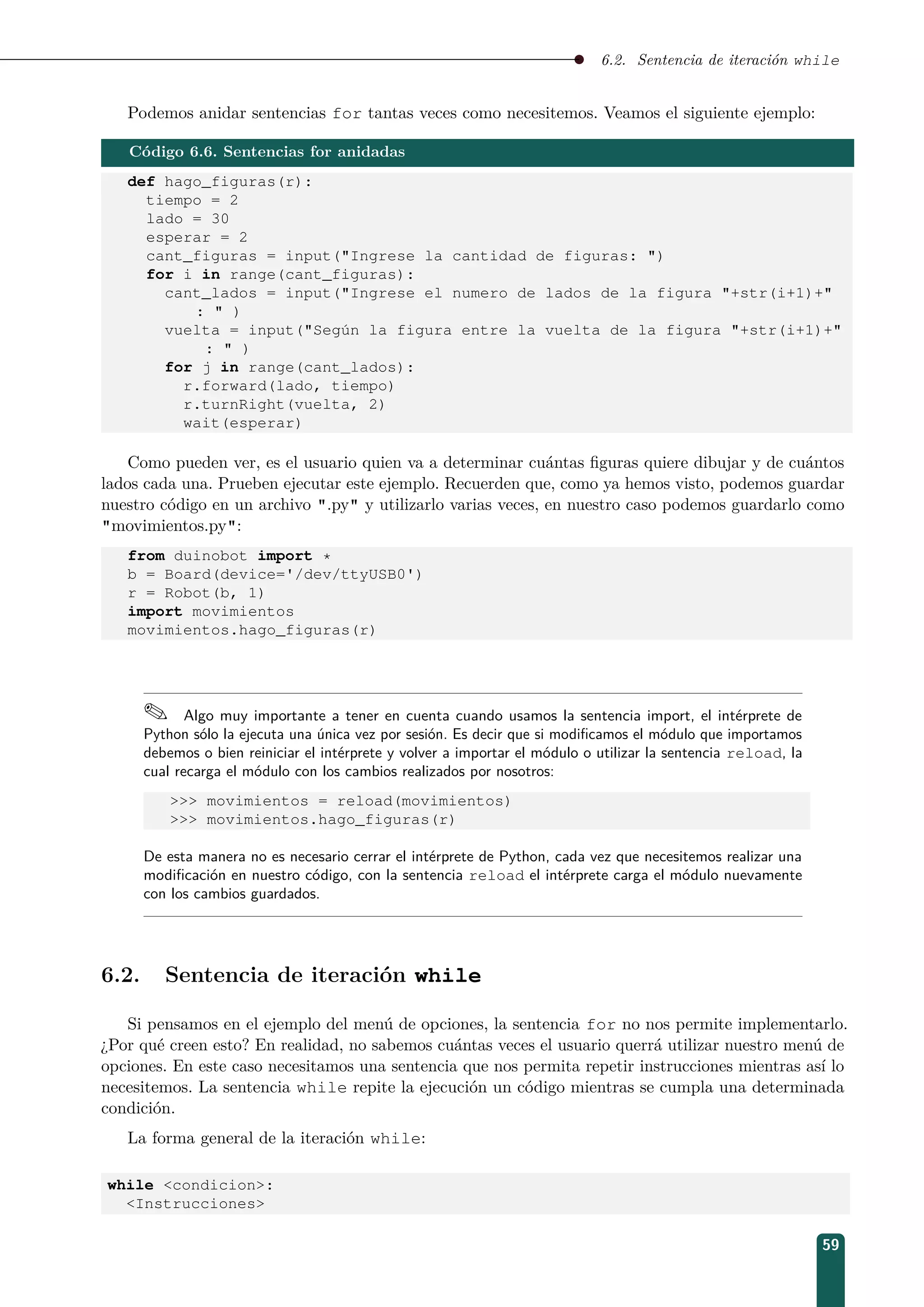 6.2. Sentencia de iteración while
Podemos anidar sentencias for tantas veces como necesitemos. Veamos el siguiente ejemplo:
Código 6.6. Sentencias for anidadas
def hago_figuras(r):
tiempo = 2
lado = 30
esperar = 2
cant_figuras = input(Ingrese la cantidad de figuras: )
for i in range(cant_figuras):
cant_lados = input(Ingrese el numero de lados de la figura +str(i+1)+
:  )
vuelta = input(Según la figura entre la vuelta de la figura +str(i+1)+
:  )
for j in range(cant_lados):
r.forward(lado, tiempo)
r.turnRight(vuelta, 2)
wait(esperar)
Como pueden ver, es el usuario quien va a determinar cuántas ﬁguras quiere dibujar y de cuántos
lados cada una. Prueben ejecutar este ejemplo. Recuerden que, como ya hemos visto, podemos guardar
nuestro código en un archivo .py y utilizarlo varias veces, en nuestro caso podemos guardarlo como
movimientos.py:
from duinobot import *
b = Board(device='/dev/ttyUSB0')
r = Robot(b, 1)
import movimientos
movimientos.hago_figuras(r)
 Algo muy importante a tener en cuenta cuando usamos la sentencia import, el intérprete de
Python sólo la ejecuta una única vez por sesión. Es decir que si modiﬁcamos el módulo que importamos
debemos o bien reiniciar el intérprete y volver a importar el módulo o utilizar la sentencia reload, la
cual recarga el módulo con los cambios realizados por nosotros:
 movimientos = reload(movimientos)
 movimientos.hago_figuras(r)
De esta manera no es necesario cerrar el intérprete de Python, cada vez que necesitemos realizar una
modiﬁcación en nuestro código, con la sentencia reload el intérprete carga el módulo nuevamente
con los cambios guardados.
6.2. Sentencia de iteración while
Si pensamos en el ejemplo del menú de opciones, la sentencia for no nos permite implementarlo.
¿Por qué creen esto? En realidad, no sabemos cuántas veces el usuario querrá utilizar nuestro menú de
opciones. En este caso necesitamos una sentencia que nos permita repetir instrucciones mientras así lo
necesitemos. La sentencia while repite la ejecución un código mientras se cumpla una determinada
condición.
La forma general de la iteración while:
while condicion:
Instrucciones
59
 