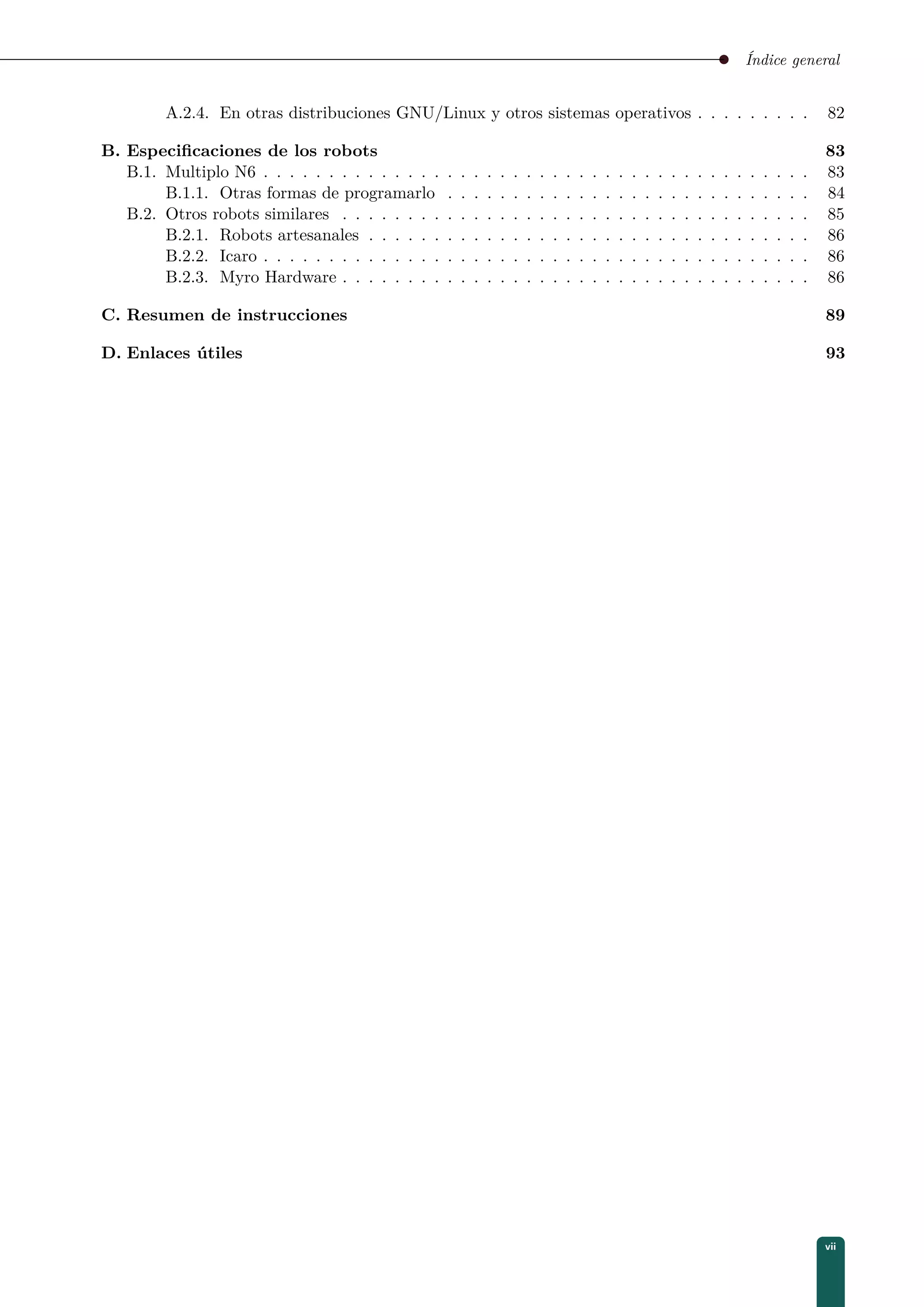 Índice general
A.2.4. En otras distribuciones GNU/Linux y otros sistemas operativos . . . . . . . . . 82
B. Especiﬁcaciones de los robots 83
B.1. Multiplo N6 . . . . . . . . . . . . . . . . . . . . . . . . . . . . . . . . . . . . . . . . . . 83
B.1.1. Otras formas de programarlo . . . . . . . . . . . . . . . . . . . . . . . . . . . . 84
B.2. Otros robots similares . . . . . . . . . . . . . . . . . . . . . . . . . . . . . . . . . . . . 85
B.2.1. Robots artesanales . . . . . . . . . . . . . . . . . . . . . . . . . . . . . . . . . . 86
B.2.2. Icaro . . . . . . . . . . . . . . . . . . . . . . . . . . . . . . . . . . . . . . . . . . 86
B.2.3. Myro Hardware . . . . . . . . . . . . . . . . . . . . . . . . . . . . . . . . . . . . 86
C. Resumen de instrucciones 89
D. Enlaces útiles 93
vii
 
