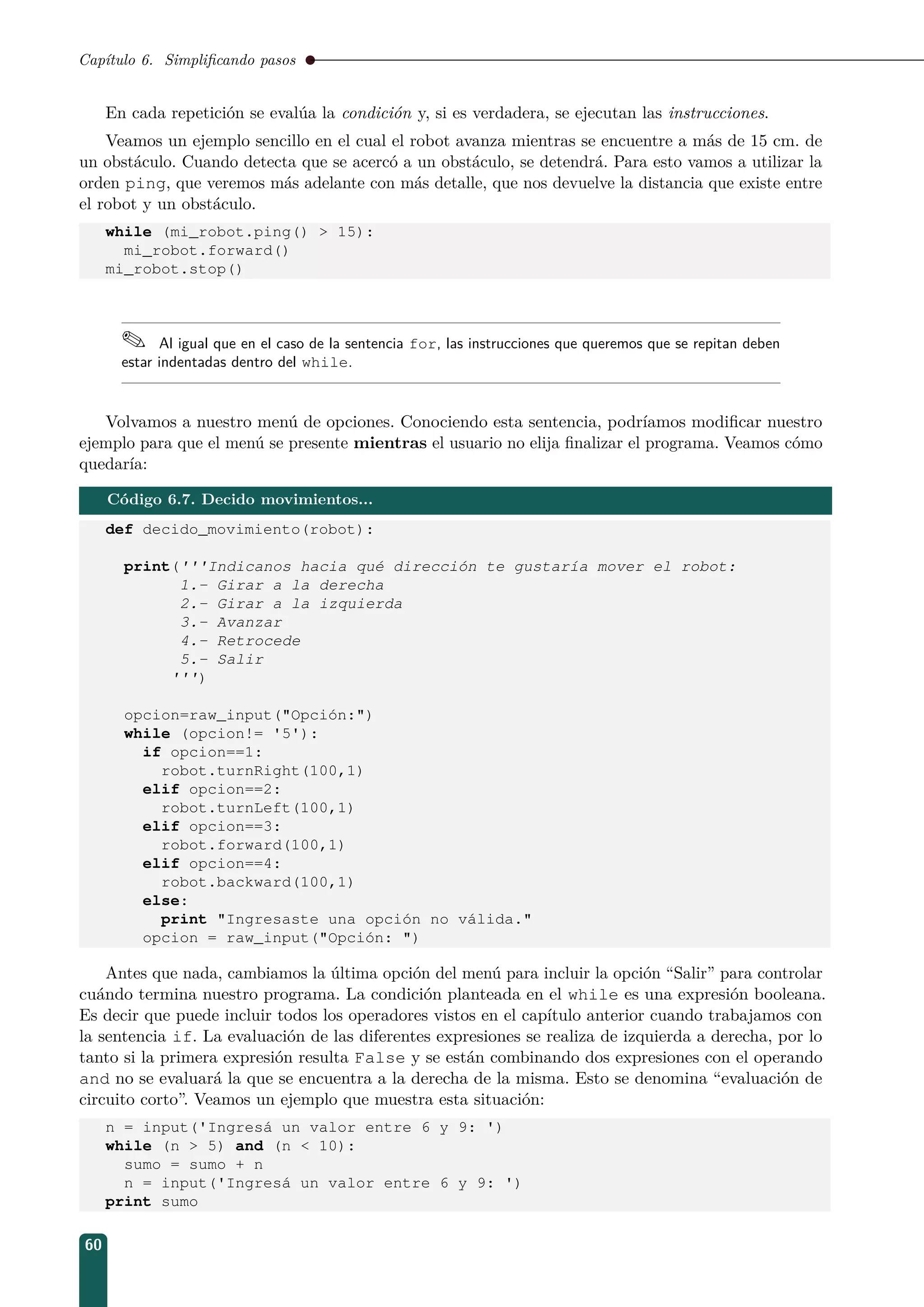 Capítulo 6. Simpliﬁcando pasos
En cada repetición se evalúa la condición y, si es verdadera, se ejecutan las instrucciones.
Veamos un ejemplo sencillo en el cual el robot avanza mientras se encuentre a más de 15 cm. de
un obstáculo. Cuando detecta que se acercó a un obstáculo, se detendrá. Para esto vamos a utilizar la
orden ping, que veremos más adelante con más detalle, que nos devuelve la distancia que existe entre
el robot y un obstáculo.
while (mi_robot.ping()  15):
mi_robot.forward()
mi_robot.stop()
 Al igual que en el caso de la sentencia for, las instrucciones que queremos que se repitan deben
estar indentadas dentro del while.
Volvamos a nuestro menú de opciones. Conociendo esta sentencia, podríamos modiﬁcar nuestro
ejemplo para que el menú se presente mientras el usuario no elija ﬁnalizar el programa. Veamos cómo
quedaría:
Código 6.7. Decido movimientos...
def decido_movimiento(robot):
print('''Indicanos hacia qué dirección te gustaría mover el robot:
1.- Girar a la derecha
2.- Girar a la izquierda
3.- Avanzar
4.- Retrocede
5.- Salir
''')
opcion=raw_input(Opción:)
while (opcion!= '5'):
if opcion==1:
robot.turnRight(100,1)
elif opcion==2:
robot.turnLeft(100,1)
elif opcion==3:
robot.forward(100,1)
elif opcion==4:
robot.backward(100,1)
else:
print Ingresaste una opción no válida.
opcion = raw_input(Opción: )
Antes que nada, cambiamos la última opción del menú para incluir la opción “Salir” para controlar
cuándo termina nuestro programa. La condición planteada en el while es una expresión booleana.
Es decir que puede incluir todos los operadores vistos en el capítulo anterior cuando trabajamos con
la sentencia if. La evaluación de las diferentes expresiones se realiza de izquierda a derecha, por lo
tanto si la primera expresión resulta False y se están combinando dos expresiones con el operando
and no se evaluará la que se encuentra a la derecha de la misma. Esto se denomina “evaluación de
circuito corto”. Veamos un ejemplo que muestra esta situación:
n = input('Ingresá un valor entre 6 y 9: ')
while (n  5) and (n  10):
sumo = sumo + n
n = input('Ingresá un valor entre 6 y 9: ')
print sumo
60
 