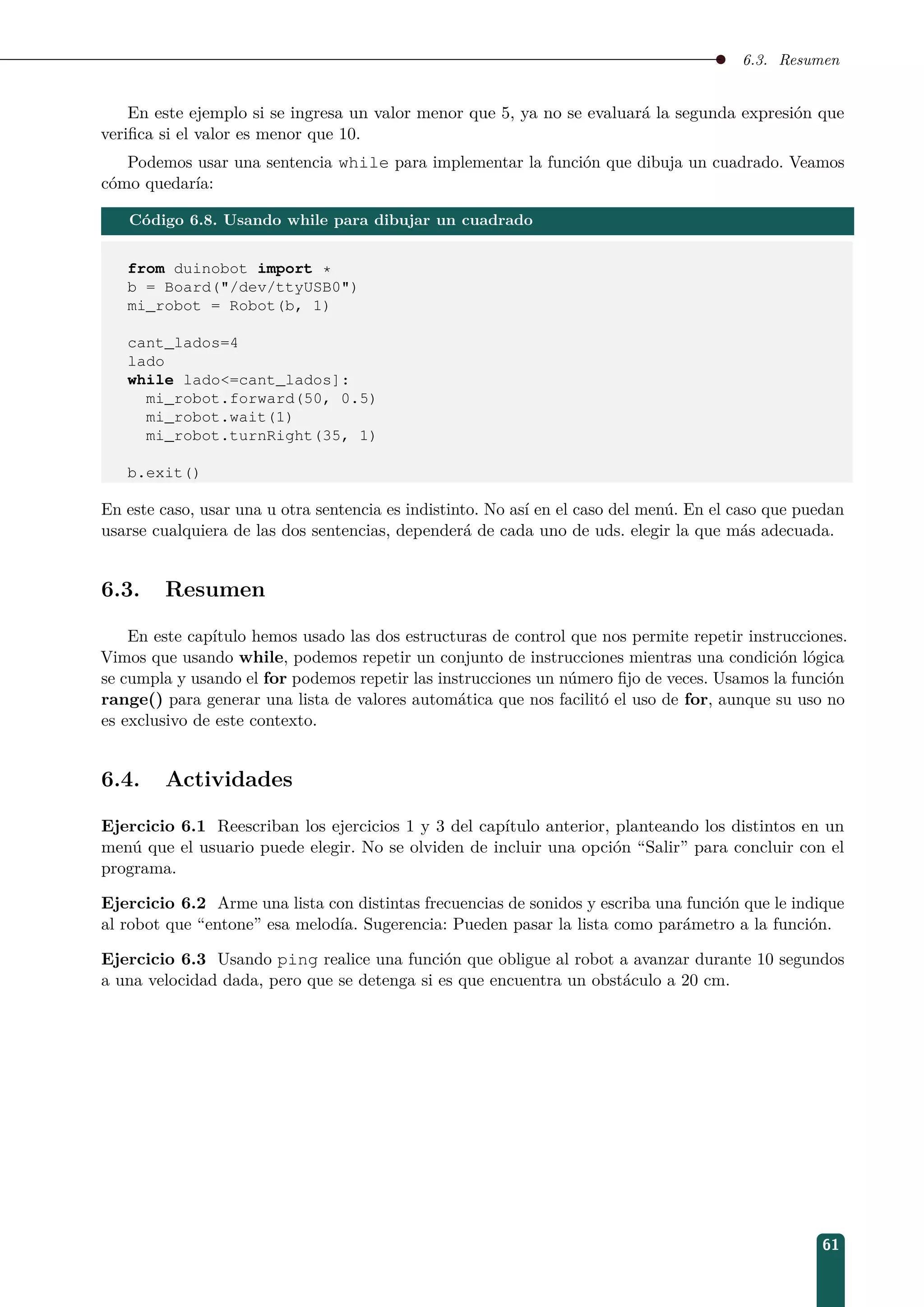6.3. Resumen
En este ejemplo si se ingresa un valor menor que 5, ya no se evaluará la segunda expresión que
veriﬁca si el valor es menor que 10.
Podemos usar una sentencia while para implementar la función que dibuja un cuadrado. Veamos
cómo quedaría:
Código 6.8. Usando while para dibujar un cuadrado
from duinobot import *
b = Board(/dev/ttyUSB0)
mi_robot = Robot(b, 1)
cant_lados=4
lado
while lado=cant_lados]:
mi_robot.forward(50, 0.5)
mi_robot.wait(1)
mi_robot.turnRight(35, 1)
b.exit()
En este caso, usar una u otra sentencia es indistinto. No así en el caso del menú. En el caso que puedan
usarse cualquiera de las dos sentencias, dependerá de cada uno de uds. elegir la que más adecuada.
6.3. Resumen
En este capítulo hemos usado las dos estructuras de control que nos permite repetir instrucciones.
Vimos que usando while, podemos repetir un conjunto de instrucciones mientras una condición lógica
se cumpla y usando el for podemos repetir las instrucciones un número ﬁjo de veces. Usamos la función
range() para generar una lista de valores automática que nos facilitó el uso de for, aunque su uso no
es exclusivo de este contexto.
6.4. Actividades
Ejercicio 6.1 Reescriban los ejercicios 1 y 3 del capítulo anterior, planteando los distintos en un
menú que el usuario puede elegir. No se olviden de incluir una opción “Salir” para concluir con el
programa.
Ejercicio 6.2 Arme una lista con distintas frecuencias de sonidos y escriba una función que le indique
al robot que “entone” esa melodía. Sugerencia: Pueden pasar la lista como parámetro a la función.
Ejercicio 6.3 Usando ping realice una función que obligue al robot a avanzar durante 10 segundos
a una velocidad dada, pero que se detenga si es que encuentra un obstáculo a 20 cm.
61
 