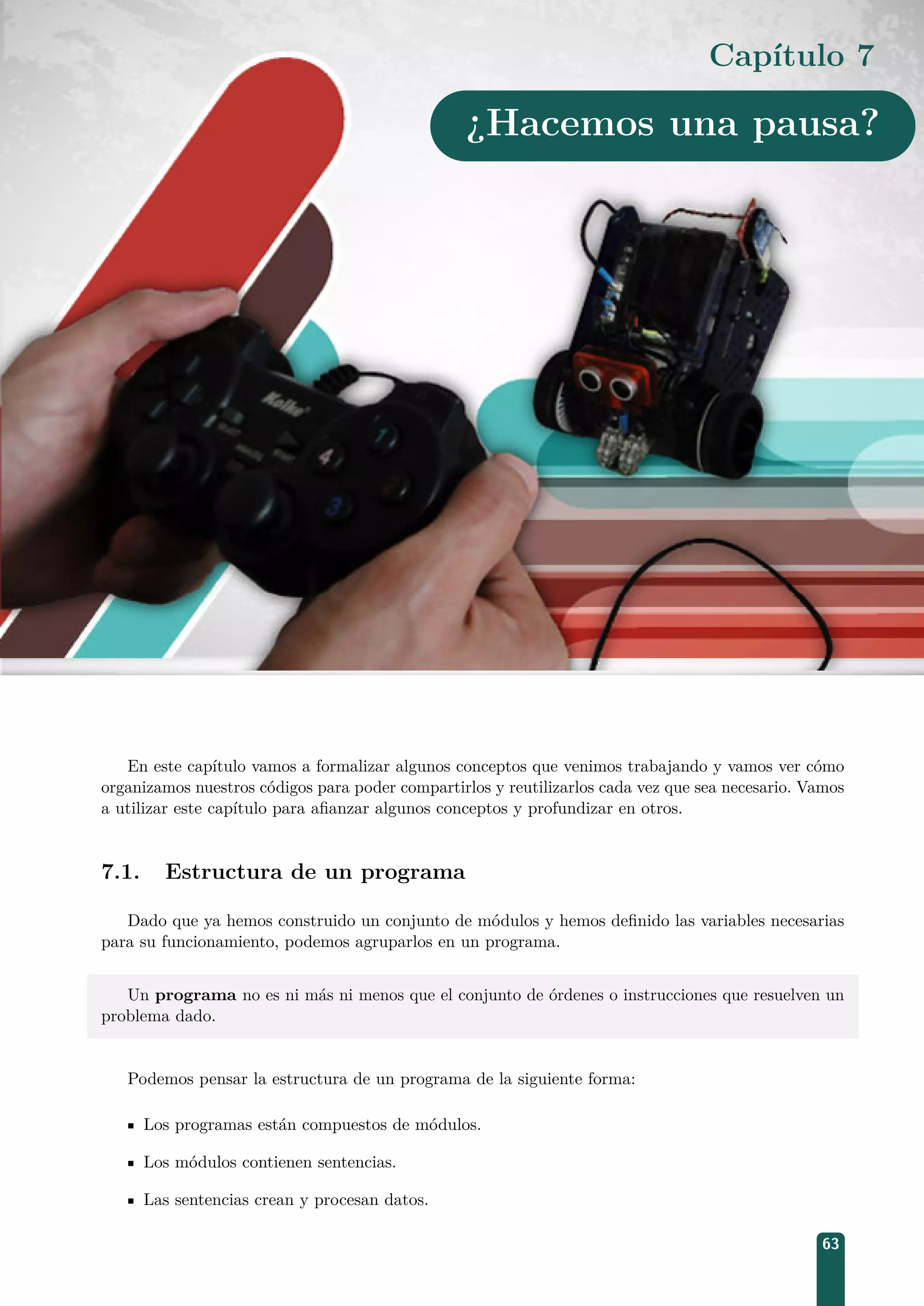 Capítulo 7
¿Hacemos una pausa?
En este capítulo vamos a formalizar algunos conceptos que venimos trabajando y vamos ver cómo
organizamos nuestros códigos para poder compartirlos y reutilizarlos cada vez que sea necesario. Vamos
a utilizar este capítulo para aﬁanzar algunos conceptos y profundizar en otros.
7.1. Estructura de un programa
Dado que ya hemos construido un conjunto de módulos y hemos deﬁnido las variables necesarias
para su funcionamiento, podemos agruparlos en un programa.
Un programa no es ni más ni menos que el conjunto de órdenes o instrucciones que resuelven un
problema dado.
Podemos pensar la estructura de un programa de la siguiente forma:
Los programas están compuestos de módulos.
Los módulos contienen sentencias.
Las sentencias crean y procesan datos.
63
 