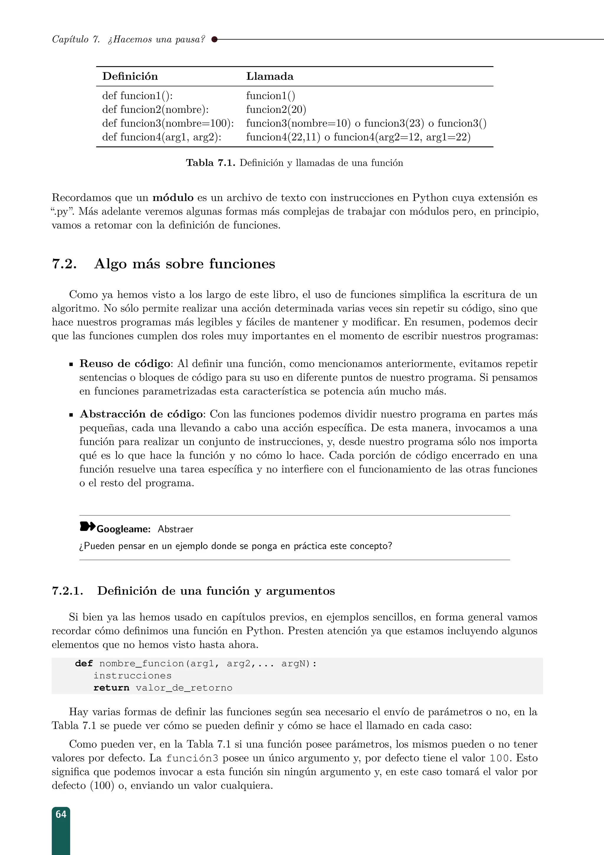 Capítulo 7. ¿Hacemos una pausa?
Deﬁnición Llamada
def funcion1(): funcion1()
def funcion2(nombre): funcion2(20)
def funcion3(nombre=100): funcion3(nombre=10) o funcion3(23) o funcion3()
def funcion4(arg1, arg2): funcion4(22,11) o funcion4(arg2=12, arg1=22)
Tabla 7.1. Deﬁnición y llamadas de una función
Recordamos que un módulo es un archivo de texto con instrucciones en Python cuya extensión es
“.py”. Más adelante veremos algunas formas más complejas de trabajar con módulos pero, en principio,
vamos a retomar con la deﬁnición de funciones.
7.2. Algo más sobre funciones
Como ya hemos visto a los largo de este libro, el uso de funciones simpliﬁca la escritura de un
algoritmo. No sólo permite realizar una acción determinada varias veces sin repetir su código, sino que
hace nuestros programas más legibles y fáciles de mantener y modiﬁcar. En resumen, podemos decir
que las funciones cumplen dos roles muy importantes en el momento de escribir nuestros programas:
Reuso de código: Al deﬁnir una función, como mencionamos anteriormente, evitamos repetir
sentencias o bloques de código para su uso en diferente puntos de nuestro programa. Si pensamos
en funciones parametrizadas esta característica se potencia aún mucho más.
Abstracción de código: Con las funciones podemos dividir nuestro programa en partes más
pequeñas, cada una llevando a cabo una acción especíﬁca. De esta manera, invocamos a una
función para realizar un conjunto de instrucciones, y, desde nuestro programa sólo nos importa
qué es lo que hace la función y no cómo lo hace. Cada porción de código encerrado en una
función resuelve una tarea especíﬁca y no interﬁere con el funcionamiento de las otras funciones
o el resto del programa.
¾Googleame: Abstraer
¿Pueden pensar en un ejemplo donde se ponga en práctica este concepto?
7.2.1. Deﬁnición de una función y argumentos
Si bien ya las hemos usado en capítulos previos, en ejemplos sencillos, en forma general vamos
recordar cómo deﬁnimos una función en Python. Presten atención ya que estamos incluyendo algunos
elementos que no hemos visto hasta ahora.
def nombre_funcion(arg1, arg2,... argN):
instrucciones
return valor_de_retorno
Hay varias formas de deﬁnir las funciones según sea necesario el envío de parámetros o no, en la
Tabla 7.1 se puede ver cómo se pueden deﬁnir y cómo se hace el llamado en cada caso:
Como pueden ver, en la Tabla 7.1 si una función posee parámetros, los mismos pueden o no tener
valores por defecto. La función3 posee un único argumento y, por defecto tiene el valor 100. Esto
signiﬁca que podemos invocar a esta función sin ningún argumento y, en este caso tomará el valor por
defecto (100) o, enviando un valor cualquiera.
64
 