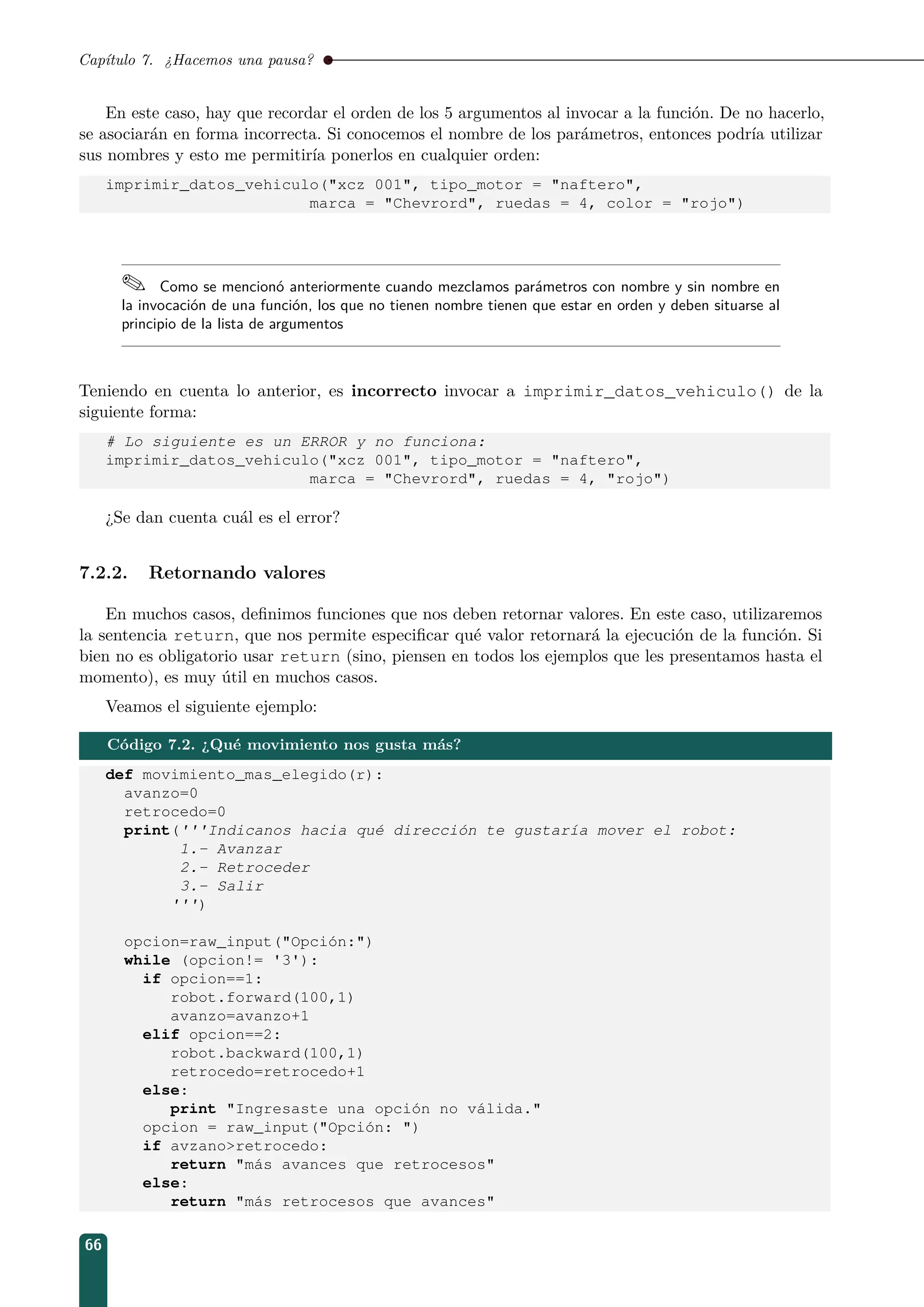 Capítulo 7. ¿Hacemos una pausa?
En este caso, hay que recordar el orden de los 5 argumentos al invocar a la función. De no hacerlo,
se asociarán en forma incorrecta. Si conocemos el nombre de los parámetros, entonces podría utilizar
sus nombres y esto me permitiría ponerlos en cualquier orden:
imprimir_datos_vehiculo(xcz 001, tipo_motor = naftero,
marca = Chevrord, ruedas = 4, color = rojo)
 Como se mencionó anteriormente cuando mezclamos parámetros con nombre y sin nombre en
la invocación de una función, los que no tienen nombre tienen que estar en orden y deben situarse al
principio de la lista de argumentos
Teniendo en cuenta lo anterior, es incorrecto invocar a imprimir_datos_vehiculo() de la
siguiente forma:
# Lo siguiente es un ERROR y no funciona:
imprimir_datos_vehiculo(xcz 001, tipo_motor = naftero,
marca = Chevrord, ruedas = 4, rojo)
¿Se dan cuenta cuál es el error?
7.2.2. Retornando valores
En muchos casos, deﬁnimos funciones que nos deben retornar valores. En este caso, utilizaremos
la sentencia return, que nos permite especiﬁcar qué valor retornará la ejecución de la función. Si
bien no es obligatorio usar return (sino, piensen en todos los ejemplos que les presentamos hasta el
momento), es muy útil en muchos casos.
Veamos el siguiente ejemplo:
Código 7.2. ¿Qué movimiento nos gusta más?
def movimiento_mas_elegido(r):
avanzo=0
retrocedo=0
print('''Indicanos hacia qué dirección te gustaría mover el robot:
1.- Avanzar
2.- Retroceder
3.- Salir
''')
opcion=raw_input(Opción:)
while (opcion!= '3'):
if opcion==1:
robot.forward(100,1)
avanzo=avanzo+1
elif opcion==2:
robot.backward(100,1)
retrocedo=retrocedo+1
else:
print Ingresaste una opción no válida.
opcion = raw_input(Opción: )
if avzanoretrocedo:
return más avances que retrocesos
else:
return más retrocesos que avances
66
 