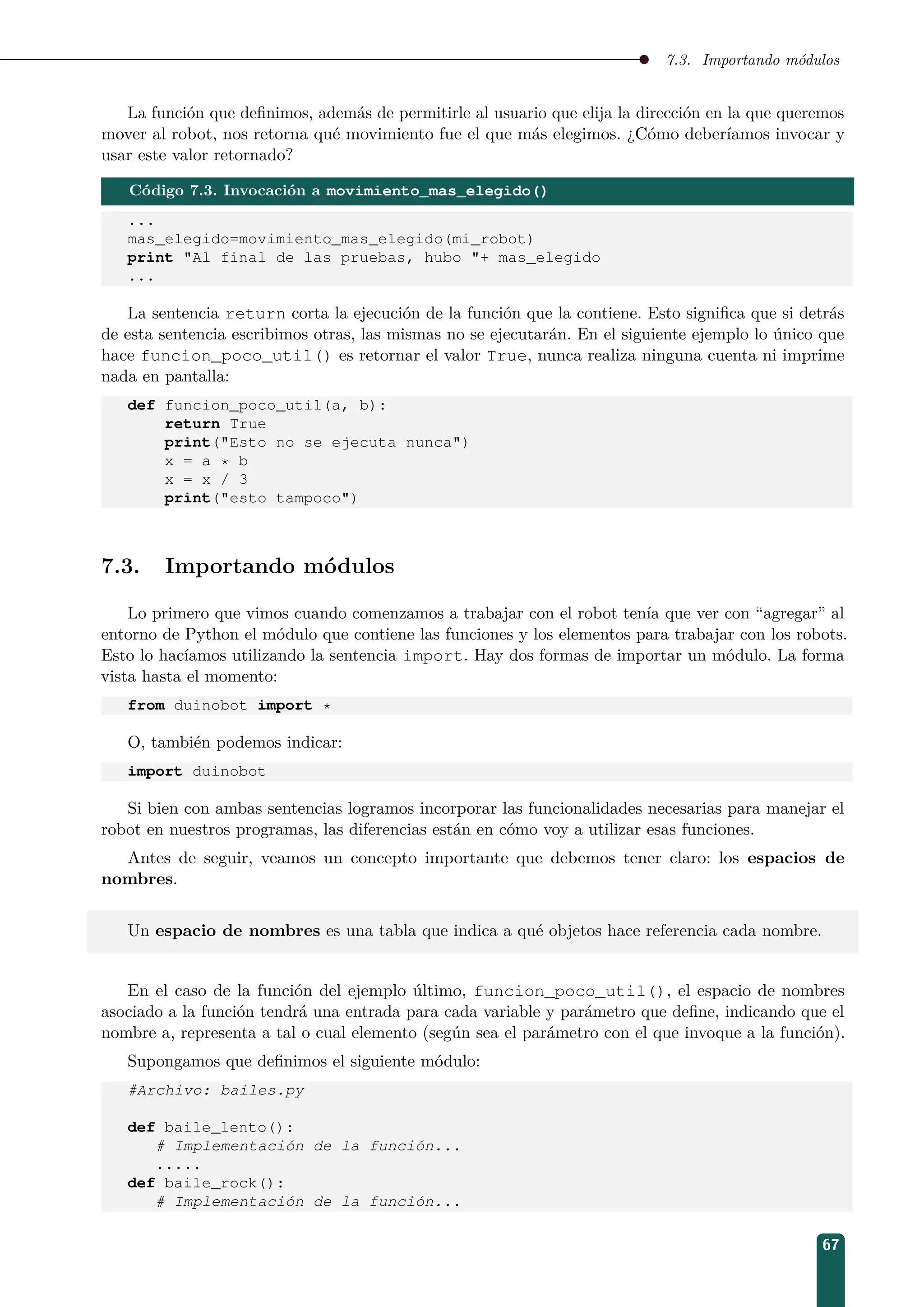 7.3. Importando módulos
La función que deﬁnimos, además de permitirle al usuario que elija la dirección en la que queremos
mover al robot, nos retorna qué movimiento fue el que más elegimos. ¿Cómo deberíamos invocar y
usar este valor retornado?
Código 7.3. Invocación a movimiento_mas_elegido()
...
mas_elegido=movimiento_mas_elegido(mi_robot)
print Al final de las pruebas, hubo + mas_elegido
...
La sentencia return corta la ejecución de la función que la contiene. Esto signiﬁca que si detrás
de esta sentencia escribimos otras, las mismas no se ejecutarán. En el siguiente ejemplo lo único que
hace funcion_poco_util() es retornar el valor True, nunca realiza ninguna cuenta ni imprime
nada en pantalla:
def funcion_poco_util(a, b):
return True
print(Esto no se ejecuta nunca)
x = a * b
x = x / 3
print(esto tampoco)
7.3. Importando módulos
Lo primero que vimos cuando comenzamos a trabajar con el robot tenía que ver con “agregar” al
entorno de Python el módulo que contiene las funciones y los elementos para trabajar con los robots.
Esto lo hacíamos utilizando la sentencia import. Hay dos formas de importar un módulo. La forma
vista hasta el momento:
from duinobot import *
O, también podemos indicar:
import duinobot
Si bien con ambas sentencias logramos incorporar las funcionalidades necesarias para manejar el
robot en nuestros programas, las diferencias están en cómo voy a utilizar esas funciones.
Antes de seguir, veamos un concepto importante que debemos tener claro: los espacios de
nombres.
Un espacio de nombres es una tabla que indica a qué objetos hace referencia cada nombre.
En el caso de la función del ejemplo último, funcion_poco_util(), el espacio de nombres
asociado a la función tendrá una entrada para cada variable y parámetro que deﬁne, indicando que el
nombre a, representa a tal o cual elemento (según sea el parámetro con el que invoque a la función).
Supongamos que deﬁnimos el siguiente módulo:
#Archivo: bailes.py
def baile_lento():
# Implementación de la función...
.....
def baile_rock():
# Implementación de la función...
67
 