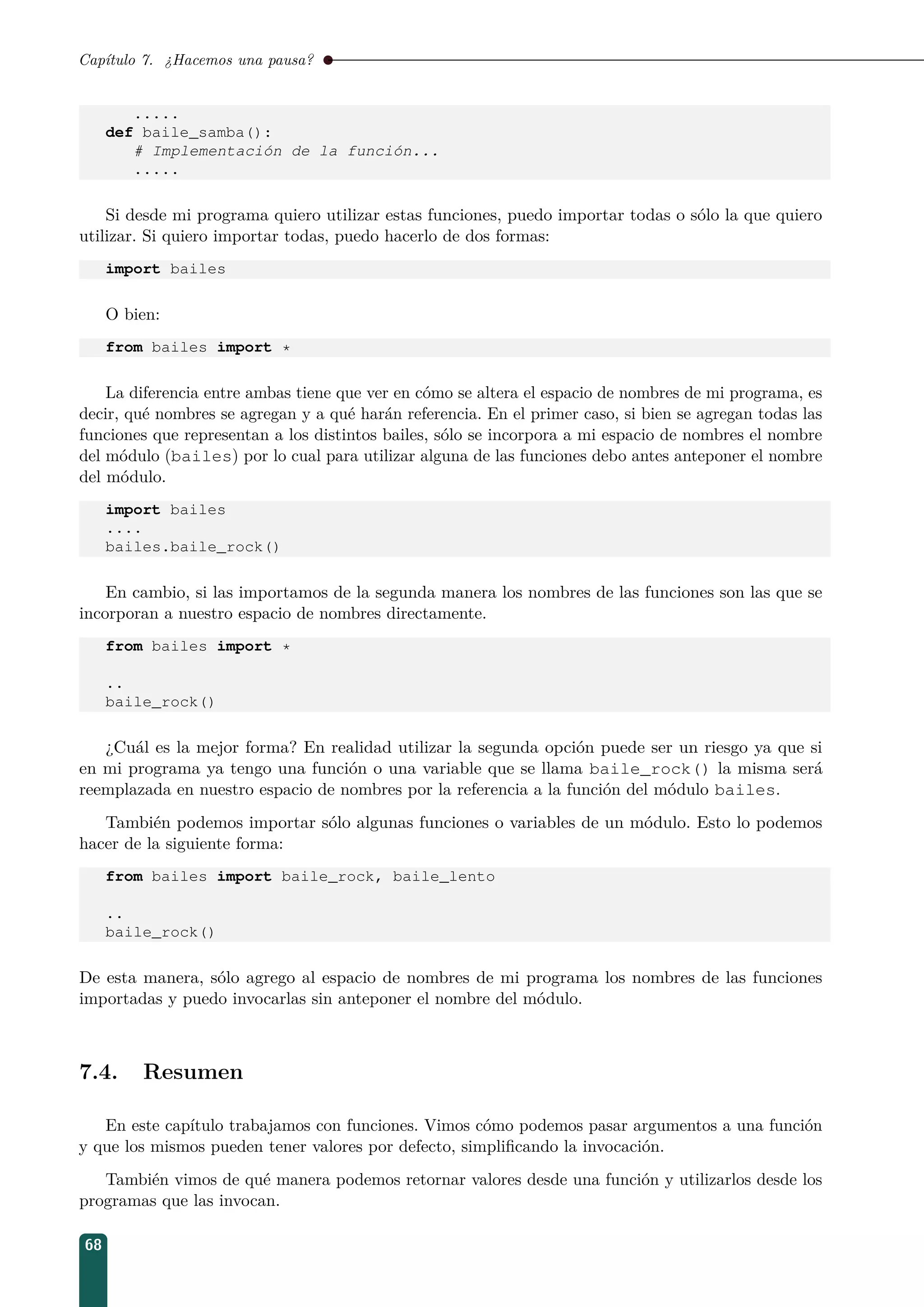 Capítulo 7. ¿Hacemos una pausa?
.....
def baile_samba():
# Implementación de la función...
.....
Si desde mi programa quiero utilizar estas funciones, puedo importar todas o sólo la que quiero
utilizar. Si quiero importar todas, puedo hacerlo de dos formas:
import bailes
O bien:
from bailes import *
La diferencia entre ambas tiene que ver en cómo se altera el espacio de nombres de mi programa, es
decir, qué nombres se agregan y a qué harán referencia. En el primer caso, si bien se agregan todas las
funciones que representan a los distintos bailes, sólo se incorpora a mi espacio de nombres el nombre
del módulo (bailes) por lo cual para utilizar alguna de las funciones debo antes anteponer el nombre
del módulo.
import bailes
....
bailes.baile_rock()
En cambio, si las importamos de la segunda manera los nombres de las funciones son las que se
incorporan a nuestro espacio de nombres directamente.
from bailes import *
..
baile_rock()
¿Cuál es la mejor forma? En realidad utilizar la segunda opción puede ser un riesgo ya que si
en mi programa ya tengo una función o una variable que se llama baile_rock() la misma será
reemplazada en nuestro espacio de nombres por la referencia a la función del módulo bailes.
También podemos importar sólo algunas funciones o variables de un módulo. Esto lo podemos
hacer de la siguiente forma:
from bailes import baile_rock, baile_lento
..
baile_rock()
De esta manera, sólo agrego al espacio de nombres de mi programa los nombres de las funciones
importadas y puedo invocarlas sin anteponer el nombre del módulo.
7.4. Resumen
En este capítulo trabajamos con funciones. Vimos cómo podemos pasar argumentos a una función
y que los mismos pueden tener valores por defecto, simpliﬁcando la invocación.
También vimos de qué manera podemos retornar valores desde una función y utilizarlos desde los
programas que las invocan.
68
 