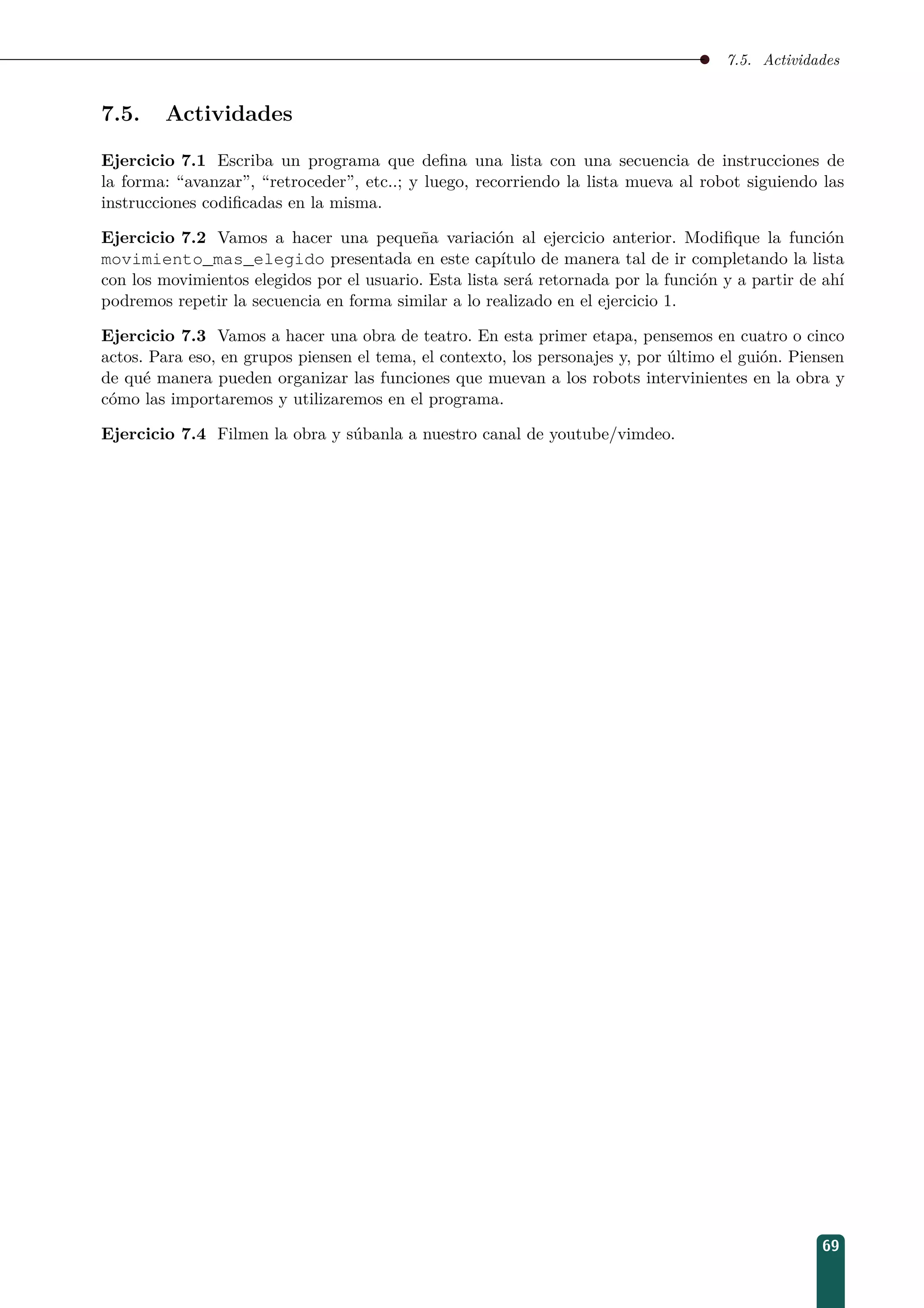 7.5. Actividades
7.5. Actividades
Ejercicio 7.1 Escriba un programa que deﬁna una lista con una secuencia de instrucciones de
la forma: “avanzar”, “retroceder”, etc..; y luego, recorriendo la lista mueva al robot siguiendo las
instrucciones codiﬁcadas en la misma.
Ejercicio 7.2 Vamos a hacer una pequeña variación al ejercicio anterior. Modiﬁque la función
movimiento_mas_elegido presentada en este capítulo de manera tal de ir completando la lista
con los movimientos elegidos por el usuario. Esta lista será retornada por la función y a partir de ahí
podremos repetir la secuencia en forma similar a lo realizado en el ejercicio 1.
Ejercicio 7.3 Vamos a hacer una obra de teatro. En esta primer etapa, pensemos en cuatro o cinco
actos. Para eso, en grupos piensen el tema, el contexto, los personajes y, por último el guión. Piensen
de qué manera pueden organizar las funciones que muevan a los robots intervinientes en la obra y
cómo las importaremos y utilizaremos en el programa.
Ejercicio 7.4 Filmen la obra y súbanla a nuestro canal de youtube/vimdeo.
69
 