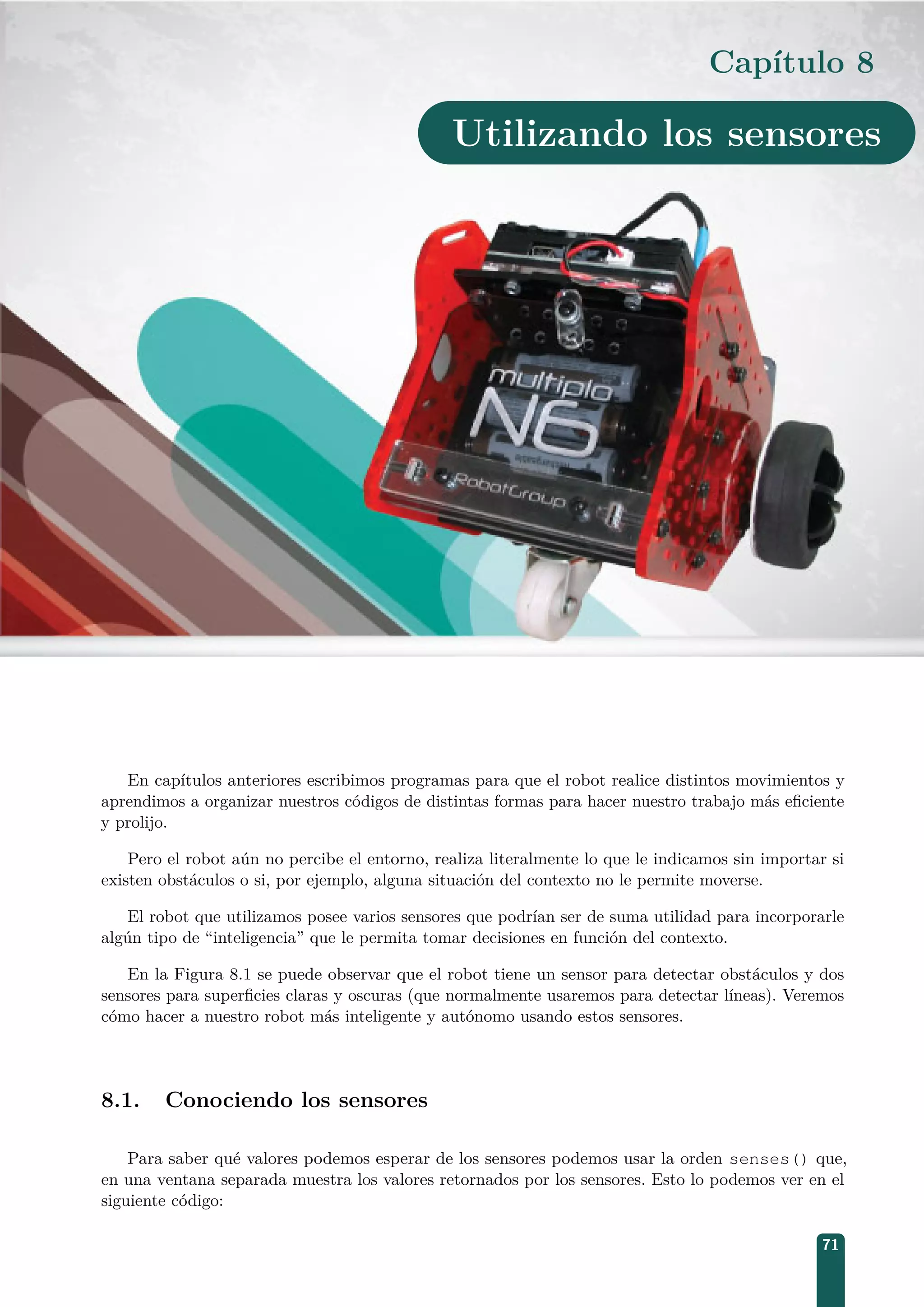 Capítulo 8
Utilizando los sensores
En capítulos anteriores escribimos programas para que el robot realice distintos movimientos y
aprendimos a organizar nuestros códigos de distintas formas para hacer nuestro trabajo más eﬁciente
y prolijo.
Pero el robot aún no percibe el entorno, realiza literalmente lo que le indicamos sin importar si
existen obstáculos o si, por ejemplo, alguna situación del contexto no le permite moverse.
El robot que utilizamos posee varios sensores que podrían ser de suma utilidad para incorporarle
algún tipo de “inteligencia” que le permita tomar decisiones en función del contexto.
En la Figura 8.1 se puede observar que el robot tiene un sensor para detectar obstáculos y dos
sensores para superﬁcies claras y oscuras (que normalmente usaremos para detectar líneas). Veremos
cómo hacer a nuestro robot más inteligente y autónomo usando estos sensores.
8.1. Conociendo los sensores
Para saber qué valores podemos esperar de los sensores podemos usar la orden senses() que,
en una ventana separada muestra los valores retornados por los sensores. Esto lo podemos ver en el
siguiente código:
71
 