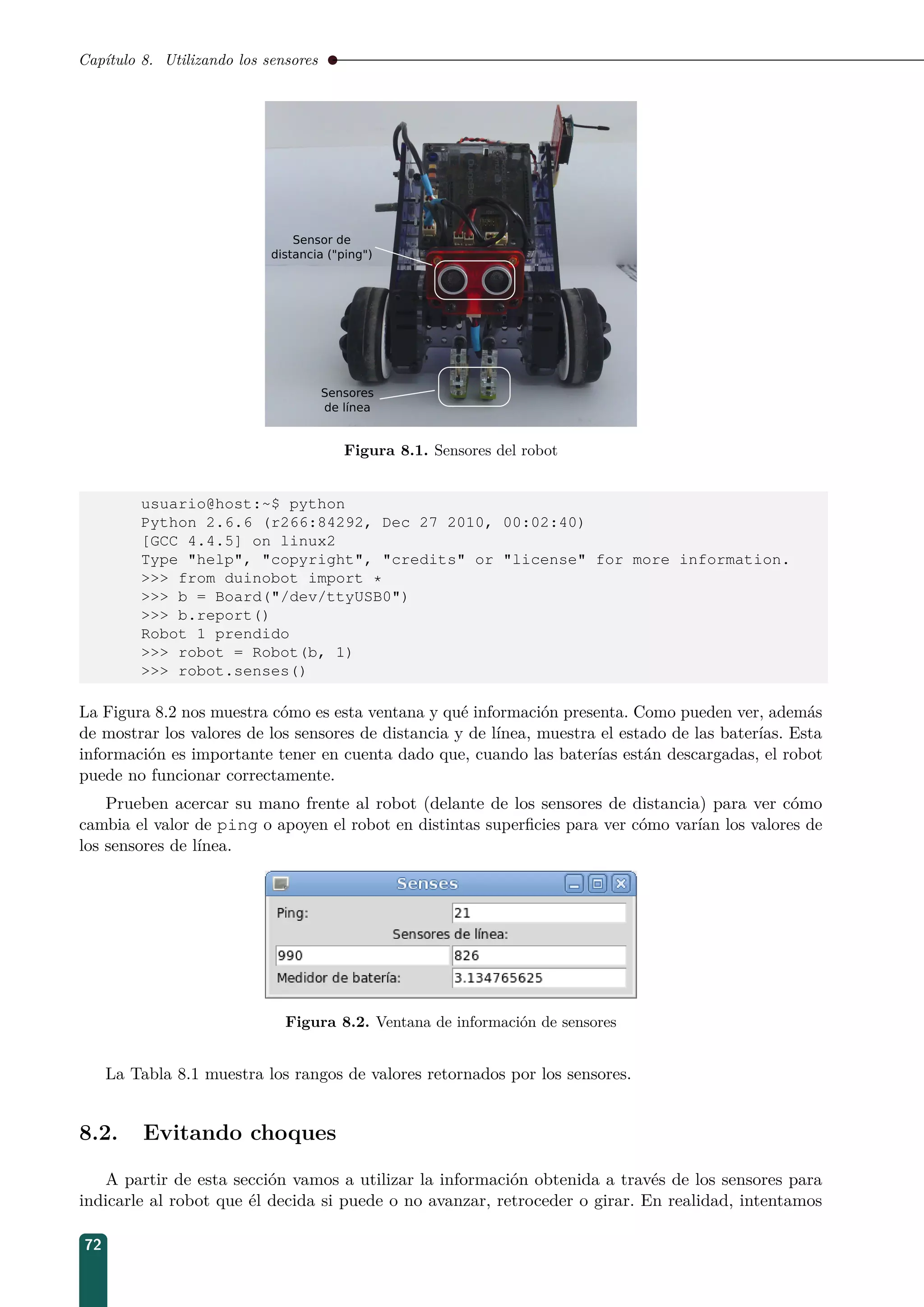 Capítulo 8. Utilizando los sensores
Figura 8.1. Sensores del robot
usuario@host:~$ python
Python 2.6.6 (r266:84292, Dec 27 2010, 00:02:40)
[GCC 4.4.5] on linux2
Type help, copyright, credits or license for more information.
 from duinobot import *
 b = Board(/dev/ttyUSB0)
 b.report()
Robot 1 prendido
 robot = Robot(b, 1)
 robot.senses()
La Figura 8.2 nos muestra cómo es esta ventana y qué información presenta. Como pueden ver, además
de mostrar los valores de los sensores de distancia y de línea, muestra el estado de las baterías. Esta
información es importante tener en cuenta dado que, cuando las baterías están descargadas, el robot
puede no funcionar correctamente.
Prueben acercar su mano frente al robot (delante de los sensores de distancia) para ver cómo
cambia el valor de ping o apoyen el robot en distintas superﬁcies para ver cómo varían los valores de
los sensores de línea.
Figura 8.2. Ventana de información de sensores
La Tabla 8.1 muestra los rangos de valores retornados por los sensores.
8.2. Evitando choques
A partir de esta sección vamos a utilizar la información obtenida a través de los sensores para
indicarle al robot que él decida si puede o no avanzar, retroceder o girar. En realidad, intentamos
72
 