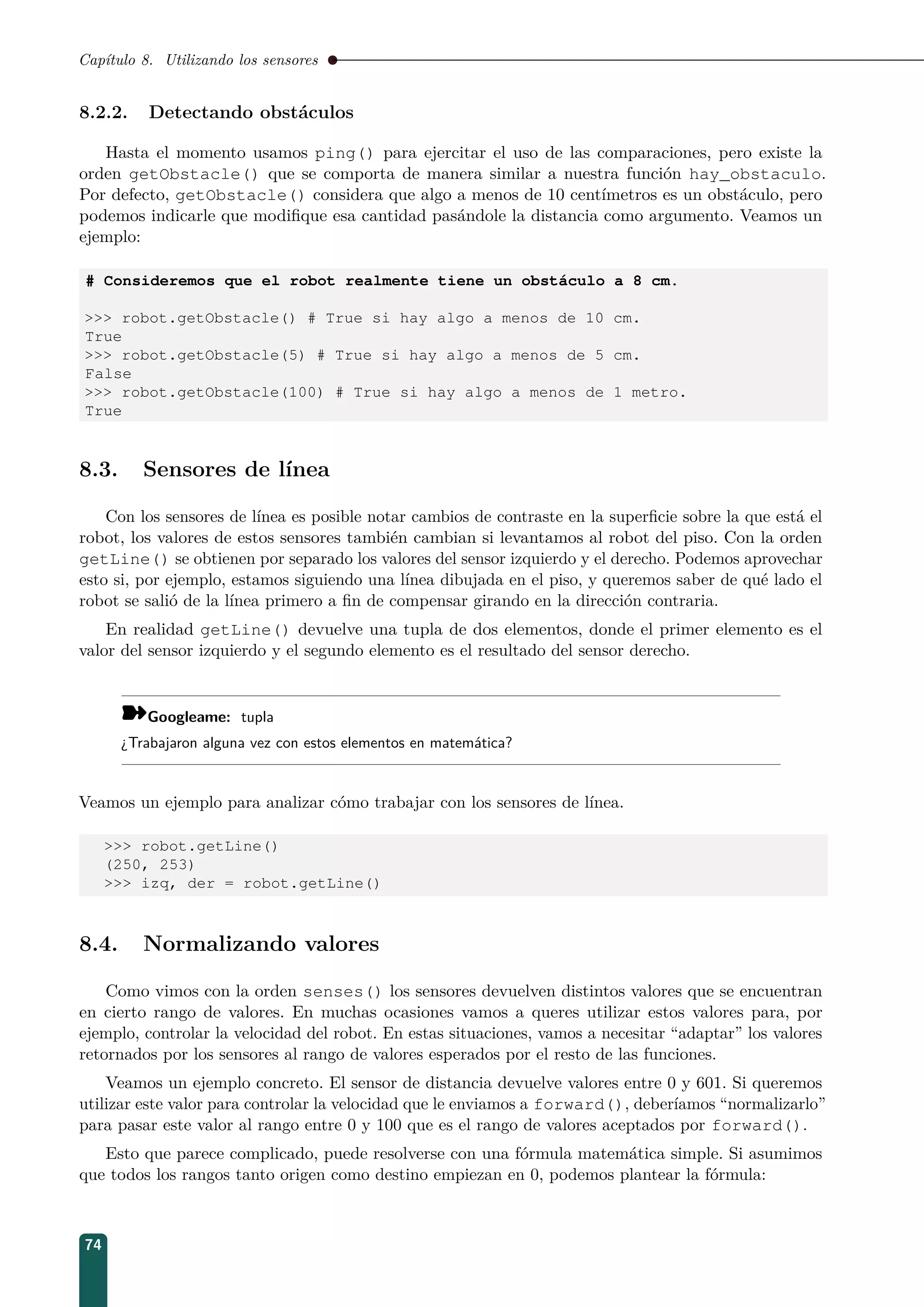 Capítulo 8. Utilizando los sensores
8.2.2. Detectando obstáculos
Hasta el momento usamos ping() para ejercitar el uso de las comparaciones, pero existe la
orden getObstacle() que se comporta de manera similar a nuestra función hay_obstaculo.
Por defecto, getObstacle() considera que algo a menos de 10 centímetros es un obstáculo, pero
podemos indicarle que modiﬁque esa cantidad pasándole la distancia como argumento. Veamos un
ejemplo:
# Consideremos que el robot realmente tiene un obstáculo a 8 cm.
 robot.getObstacle() # True si hay algo a menos de 10 cm.
True
 robot.getObstacle(5) # True si hay algo a menos de 5 cm.
False
 robot.getObstacle(100) # True si hay algo a menos de 1 metro.
True
8.3. Sensores de línea
Con los sensores de línea es posible notar cambios de contraste en la superﬁcie sobre la que está el
robot, los valores de estos sensores también cambian si levantamos al robot del piso. Con la orden
getLine() se obtienen por separado los valores del sensor izquierdo y el derecho. Podemos aprovechar
esto si, por ejemplo, estamos siguiendo una línea dibujada en el piso, y queremos saber de qué lado el
robot se salió de la línea primero a ﬁn de compensar girando en la dirección contraria.
En realidad getLine() devuelve una tupla de dos elementos, donde el primer elemento es el
valor del sensor izquierdo y el segundo elemento es el resultado del sensor derecho.
¾Googleame: tupla
¿Trabajaron alguna vez con estos elementos en matemática?
Veamos un ejemplo para analizar cómo trabajar con los sensores de línea.
 robot.getLine()
(250, 253)
 izq, der = robot.getLine()
8.4. Normalizando valores
Como vimos con la orden senses() los sensores devuelven distintos valores que se encuentran
en cierto rango de valores. En muchas ocasiones vamos a queres utilizar estos valores para, por
ejemplo, controlar la velocidad del robot. En estas situaciones, vamos a necesitar “adaptar” los valores
retornados por los sensores al rango de valores esperados por el resto de las funciones.
Veamos un ejemplo concreto. El sensor de distancia devuelve valores entre 0 y 601. Si queremos
utilizar este valor para controlar la velocidad que le enviamos a forward(), deberíamos “normalizarlo”
para pasar este valor al rango entre 0 y 100 que es el rango de valores aceptados por forward().
Esto que parece complicado, puede resolverse con una fórmula matemática simple. Si asumimos
que todos los rangos tanto origen como destino empiezan en 0, podemos plantear la fórmula:
74
 