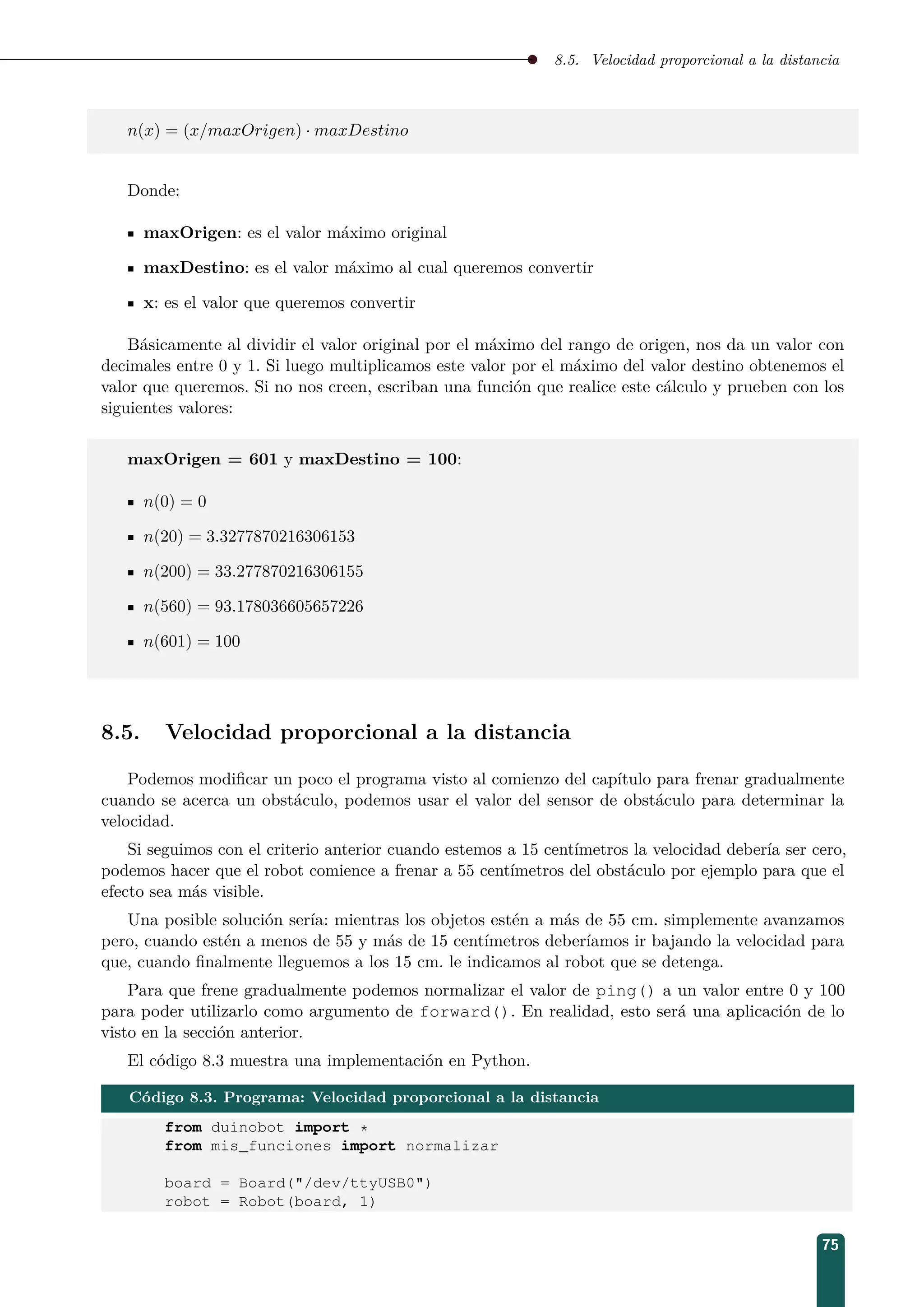 8.5. Velocidad proporcional a la distancia
n(x) = (x/maxOrigen) · maxDestino
Donde:
maxOrigen: es el valor máximo original
maxDestino: es el valor máximo al cual queremos convertir
x: es el valor que queremos convertir
Básicamente al dividir el valor original por el máximo del rango de origen, nos da un valor con
decimales entre 0 y 1. Si luego multiplicamos este valor por el máximo del valor destino obtenemos el
valor que queremos. Si no nos creen, escriban una función que realice este cálculo y prueben con los
siguientes valores:
maxOrigen = 601 y maxDestino = 100:
n(0) = 0
n(20) = 3.3277870216306153
n(200) = 33.277870216306155
n(560) = 93.178036605657226
n(601) = 100
8.5. Velocidad proporcional a la distancia
Podemos modiﬁcar un poco el programa visto al comienzo del capítulo para frenar gradualmente
cuando se acerca un obstáculo, podemos usar el valor del sensor de obstáculo para determinar la
velocidad.
Si seguimos con el criterio anterior cuando estemos a 15 centímetros la velocidad debería ser cero,
podemos hacer que el robot comience a frenar a 55 centímetros del obstáculo por ejemplo para que el
efecto sea más visible.
Una posible solución sería: mientras los objetos estén a más de 55 cm. simplemente avanzamos
pero, cuando estén a menos de 55 y más de 15 centímetros deberíamos ir bajando la velocidad para
que, cuando ﬁnalmente lleguemos a los 15 cm. le indicamos al robot que se detenga.
Para que frene gradualmente podemos normalizar el valor de ping() a un valor entre 0 y 100
para poder utilizarlo como argumento de forward(). En realidad, esto será una aplicación de lo
visto en la sección anterior.
El código 8.3 muestra una implementación en Python.
Código 8.3. Programa: Velocidad proporcional a la distancia
from duinobot import *
from mis_funciones import normalizar
board = Board(/dev/ttyUSB0)
robot = Robot(board, 1)
75
 