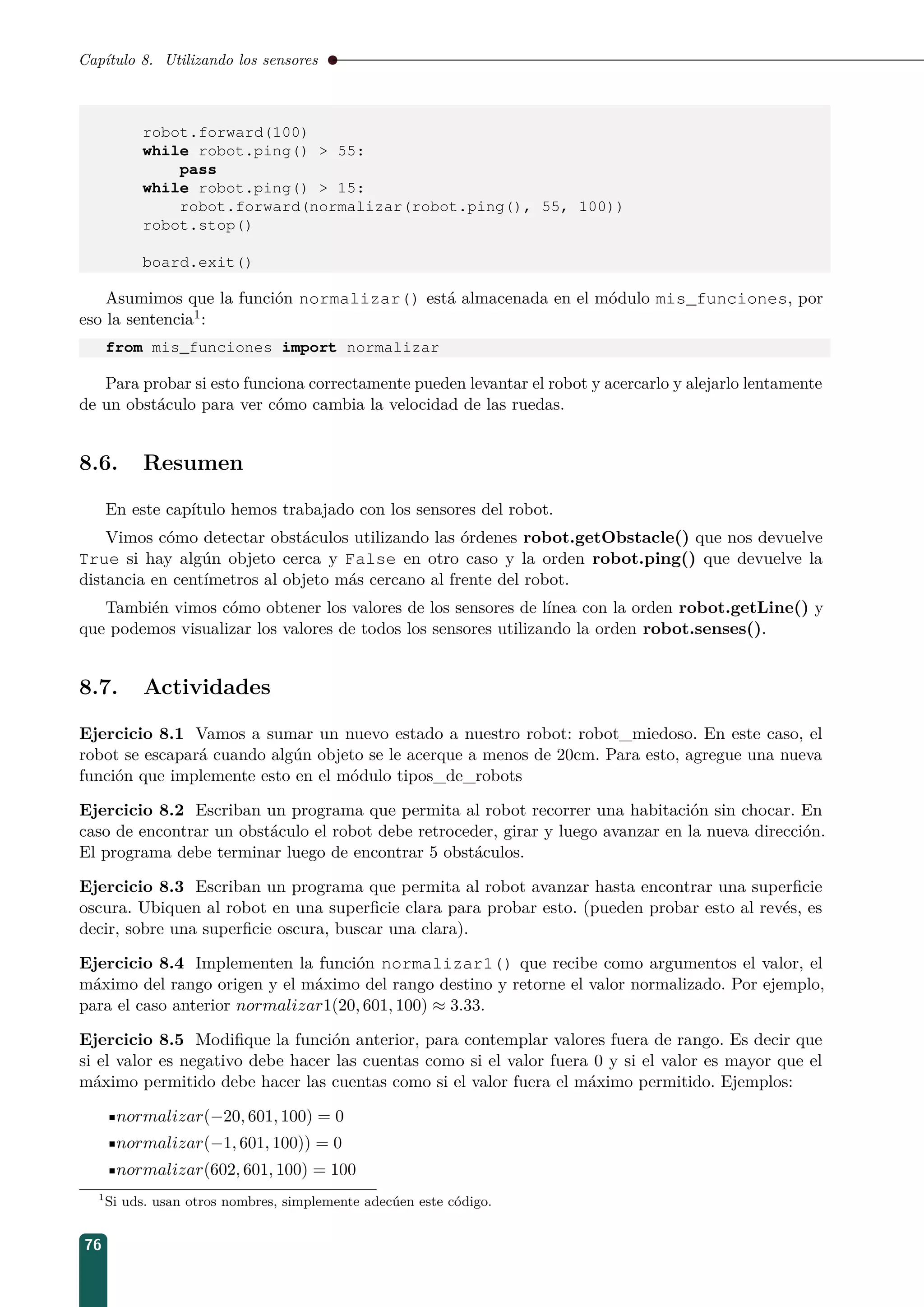 Capítulo 8. Utilizando los sensores
robot.forward(100)
while robot.ping()  55:
pass
while robot.ping()  15:
robot.forward(normalizar(robot.ping(), 55, 100))
robot.stop()
board.exit()
Asumimos que la función normalizar() está almacenada en el módulo mis_funciones, por
eso la sentencia1:
from mis_funciones import normalizar
Para probar si esto funciona correctamente pueden levantar el robot y acercarlo y alejarlo lentamente
de un obstáculo para ver cómo cambia la velocidad de las ruedas.
8.6. Resumen
En este capítulo hemos trabajado con los sensores del robot.
Vimos cómo detectar obstáculos utilizando las órdenes robot.getObstacle() que nos devuelve
True si hay algún objeto cerca y False en otro caso y la orden robot.ping() que devuelve la
distancia en centímetros al objeto más cercano al frente del robot.
También vimos cómo obtener los valores de los sensores de línea con la orden robot.getLine() y
que podemos visualizar los valores de todos los sensores utilizando la orden robot.senses().
8.7. Actividades
Ejercicio 8.1 Vamos a sumar un nuevo estado a nuestro robot: robot_miedoso. En este caso, el
robot se escapará cuando algún objeto se le acerque a menos de 20cm. Para esto, agregue una nueva
función que implemente esto en el módulo tipos_de_robots
Ejercicio 8.2 Escriban un programa que permita al robot recorrer una habitación sin chocar. En
caso de encontrar un obstáculo el robot debe retroceder, girar y luego avanzar en la nueva dirección.
El programa debe terminar luego de encontrar 5 obstáculos.
Ejercicio 8.3 Escriban un programa que permita al robot avanzar hasta encontrar una superﬁcie
oscura. Ubiquen al robot en una superﬁcie clara para probar esto. (pueden probar esto al revés, es
decir, sobre una superﬁcie oscura, buscar una clara).
Ejercicio 8.4 Implementen la función normalizar1() que recibe como argumentos el valor, el
máximo del rango origen y el máximo del rango destino y retorne el valor normalizado. Por ejemplo,
para el caso anterior normalizar1(20, 601, 100) ≈ 3.33.
Ejercicio 8.5 Modiﬁque la función anterior, para contemplar valores fuera de rango. Es decir que
si el valor es negativo debe hacer las cuentas como si el valor fuera 0 y si el valor es mayor que el
máximo permitido debe hacer las cuentas como si el valor fuera el máximo permitido. Ejemplos:
normalizar(−20, 601, 100) = 0
normalizar(−1, 601, 100)) = 0
normalizar(602, 601, 100) = 100
1
Si uds. usan otros nombres, simplemente adecúen este código.
76
 