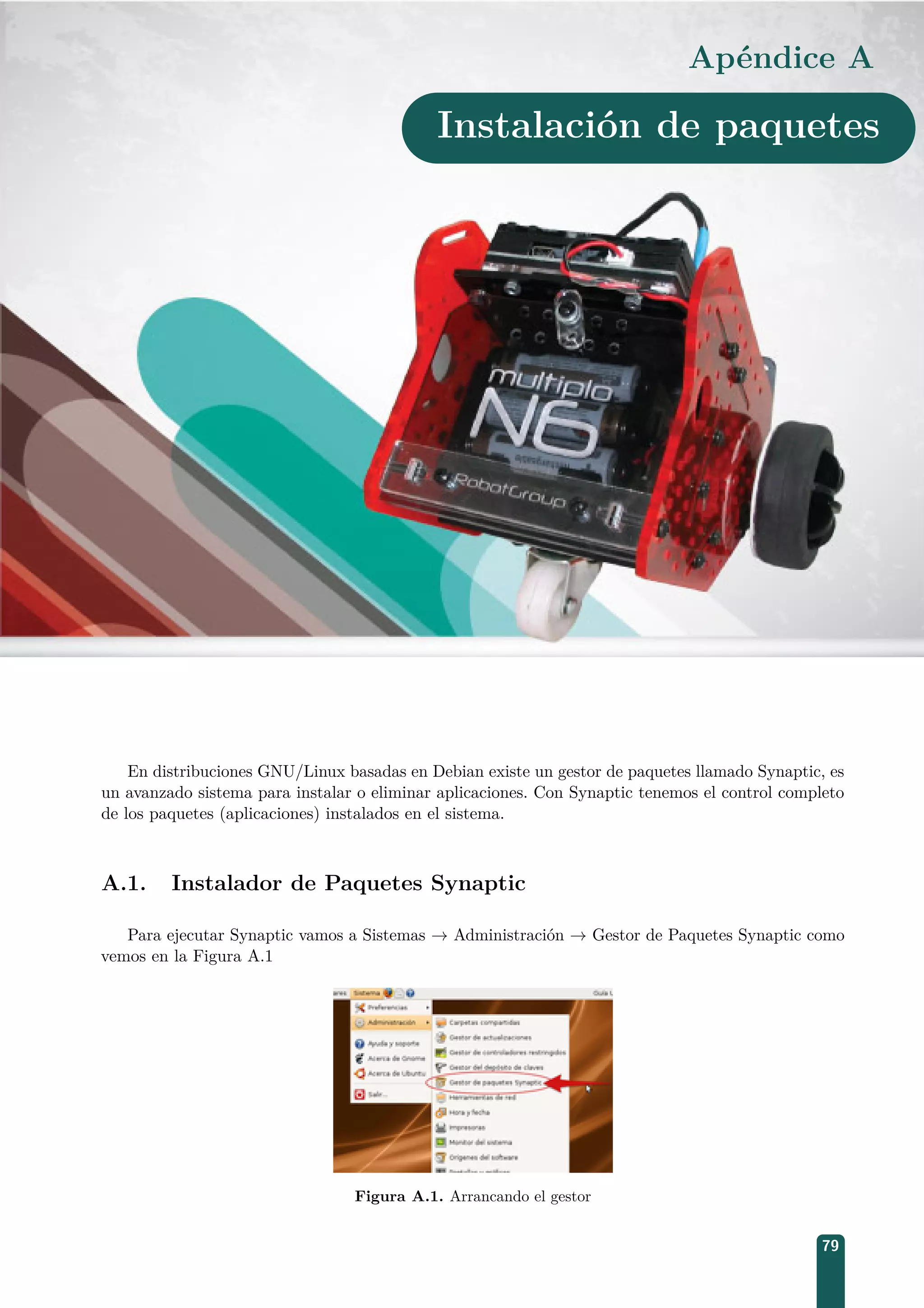 Apéndice A
Instalación de paquetes
En distribuciones GNU/Linux basadas en Debian existe un gestor de paquetes llamado Synaptic, es
un avanzado sistema para instalar o eliminar aplicaciones. Con Synaptic tenemos el control completo
de los paquetes (aplicaciones) instalados en el sistema.
A.1. Instalador de Paquetes Synaptic
Para ejecutar Synaptic vamos a Sistemas → Administración → Gestor de Paquetes Synaptic como
vemos en la Figura A.1
Figura A.1. Arrancando el gestor
79
 