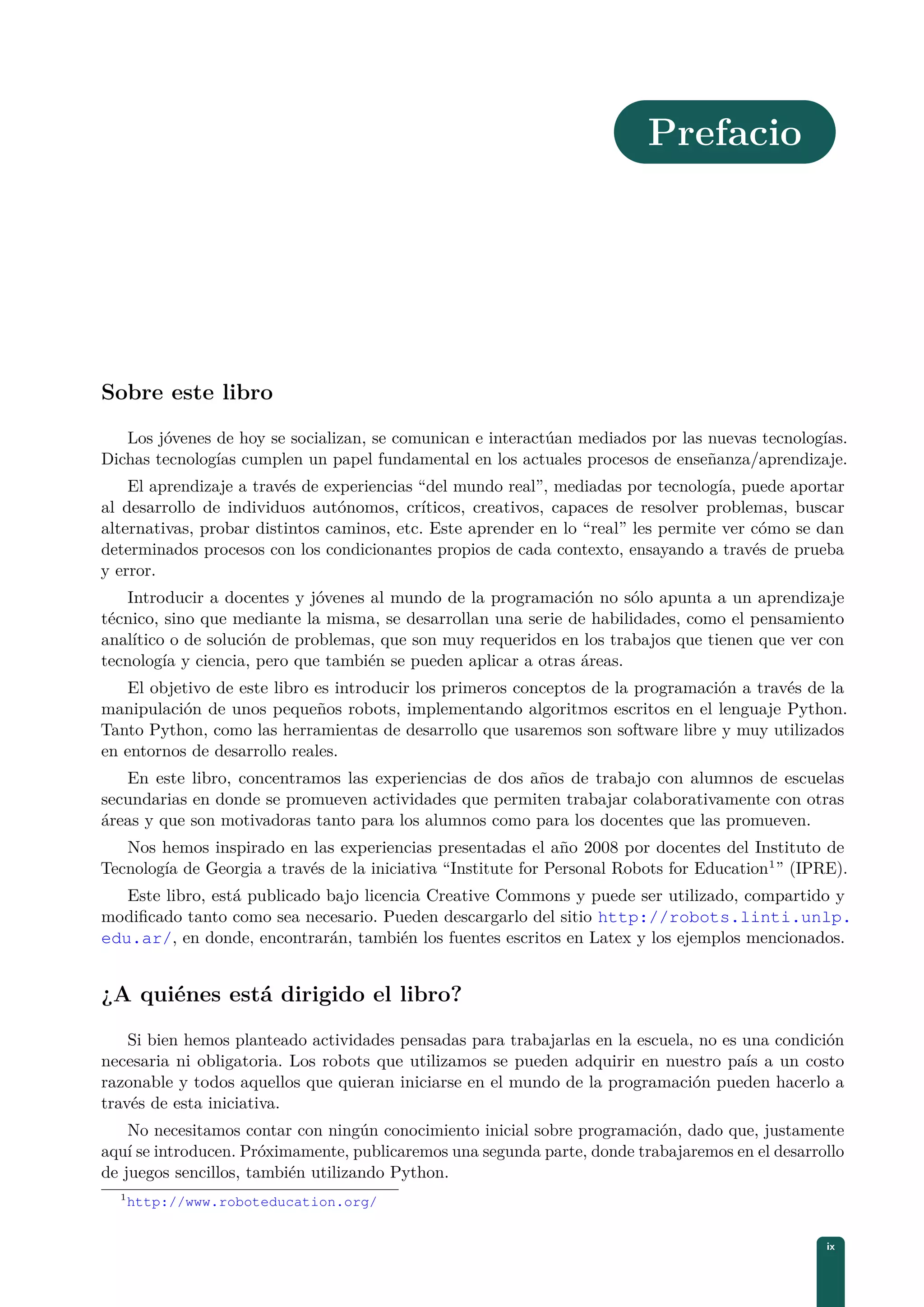 Prefacio
Sobre este libro
Los jóvenes de hoy se socializan, se comunican e interactúan mediados por las nuevas tecnologías.
Dichas tecnologías cumplen un papel fundamental en los actuales procesos de enseñanza/aprendizaje.
El aprendizaje a través de experiencias “del mundo real”, mediadas por tecnología, puede aportar
al desarrollo de individuos autónomos, críticos, creativos, capaces de resolver problemas, buscar
alternativas, probar distintos caminos, etc. Este aprender en lo “real” les permite ver cómo se dan
determinados procesos con los condicionantes propios de cada contexto, ensayando a través de prueba
y error.
Introducir a docentes y jóvenes al mundo de la programación no sólo apunta a un aprendizaje
técnico, sino que mediante la misma, se desarrollan una serie de habilidades, como el pensamiento
analítico o de solución de problemas, que son muy requeridos en los trabajos que tienen que ver con
tecnología y ciencia, pero que también se pueden aplicar a otras áreas.
El objetivo de este libro es introducir los primeros conceptos de la programación a través de la
manipulación de unos pequeños robots, implementando algoritmos escritos en el lenguaje Python.
Tanto Python, como las herramientas de desarrollo que usaremos son software libre y muy utilizados
en entornos de desarrollo reales.
En este libro, concentramos las experiencias de dos años de trabajo con alumnos de escuelas
secundarias en donde se promueven actividades que permiten trabajar colaborativamente con otras
áreas y que son motivadoras tanto para los alumnos como para los docentes que las promueven.
Nos hemos inspirado en las experiencias presentadas el año 2008 por docentes del Instituto de
Tecnología de Georgia a través de la iniciativa “Institute for Personal Robots for Education1
” (IPRE).
Este libro, está publicado bajo licencia Creative Commons y puede ser utilizado, compartido y
modiﬁcado tanto como sea necesario. Pueden descargarlo del sitio http://robots.linti.unlp.
edu.ar/, en donde, encontrarán, también los fuentes escritos en Latex y los ejemplos mencionados.
¿A quiénes está dirigido el libro?
Si bien hemos planteado actividades pensadas para trabajarlas en la escuela, no es una condición
necesaria ni obligatoria. Los robots que utilizamos se pueden adquirir en nuestro país a un costo
razonable y todos aquellos que quieran iniciarse en el mundo de la programación pueden hacerlo a
través de esta iniciativa.
No necesitamos contar con ningún conocimiento inicial sobre programación, dado que, justamente
aquí se introducen. Próximamente, publicaremos una segunda parte, donde trabajaremos en el desarrollo
de juegos sencillos, también utilizando Python.
1
http://www.roboteducation.org/
ix
 