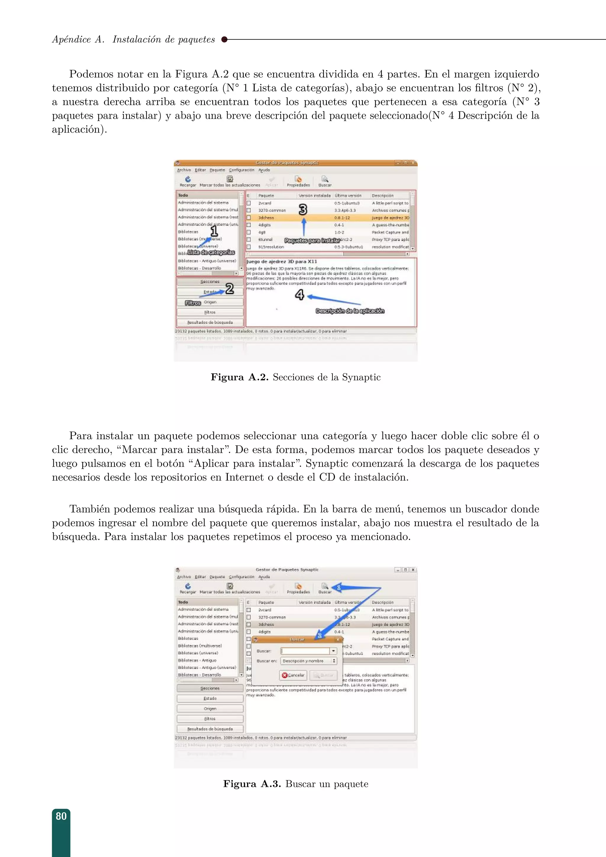 Apéndice A. Instalación de paquetes
Podemos notar en la Figura A.2 que se encuentra dividida en 4 partes. En el margen izquierdo
tenemos distribuido por categoría (N° 1 Lista de categorías), abajo se encuentran los ﬁltros (N° 2),
a nuestra derecha arriba se encuentran todos los paquetes que pertenecen a esa categoría (N° 3
paquetes para instalar) y abajo una breve descripción del paquete seleccionado(N° 4 Descripción de la
aplicación).
Figura A.2. Secciones de la Synaptic
Para instalar un paquete podemos seleccionar una categoría y luego hacer doble clic sobre él o
clic derecho, “Marcar para instalar”. De esta forma, podemos marcar todos los paquete deseados y
luego pulsamos en el botón “Aplicar para instalar”. Synaptic comenzará la descarga de los paquetes
necesarios desde los repositorios en Internet o desde el CD de instalación.
También podemos realizar una búsqueda rápida. En la barra de menú, tenemos un buscador donde
podemos ingresar el nombre del paquete que queremos instalar, abajo nos muestra el resultado de la
búsqueda. Para instalar los paquetes repetimos el proceso ya mencionado.
Figura A.3. Buscar un paquete
80
 