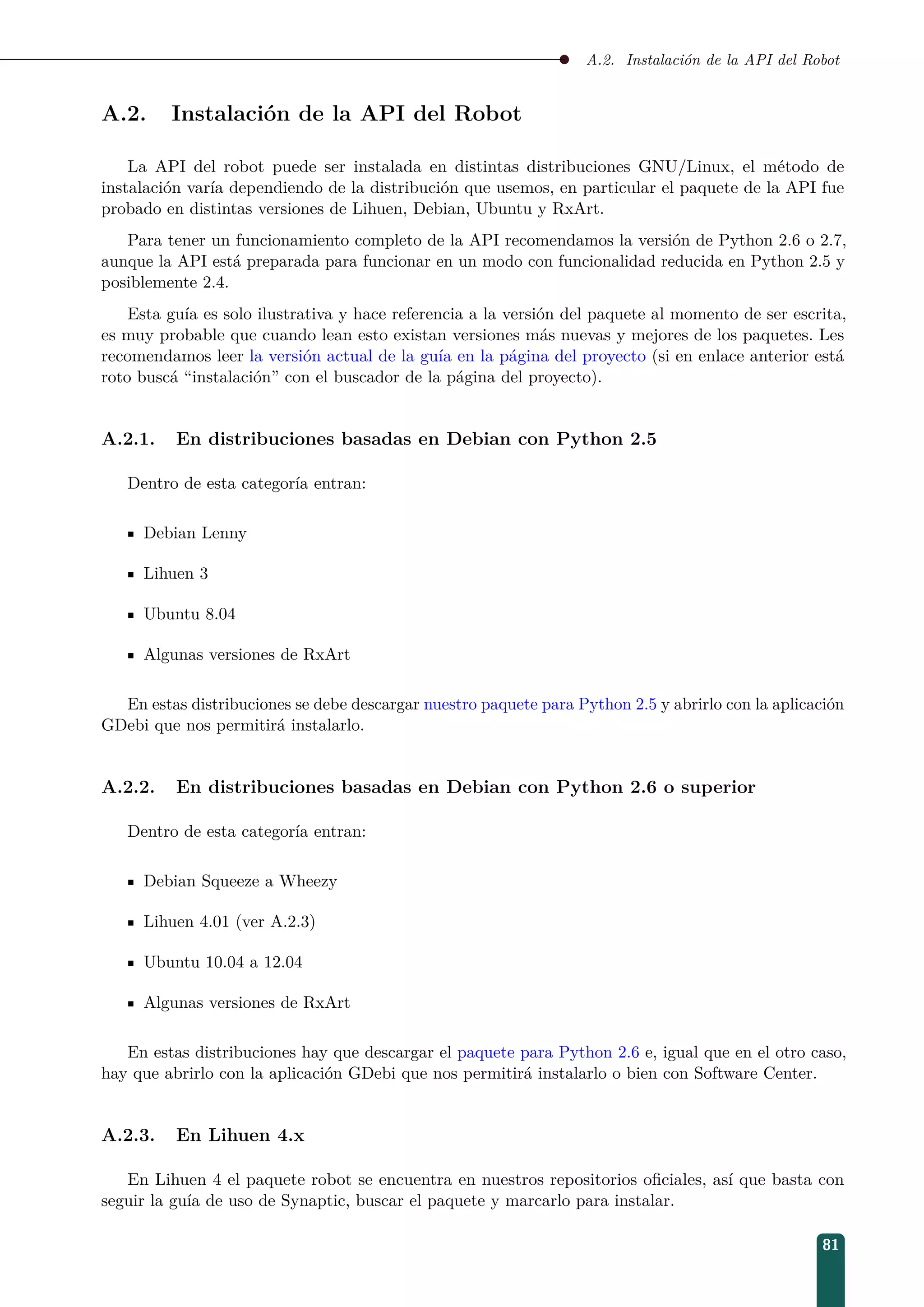 A.2. Instalación de la API del Robot
A.2. Instalación de la API del Robot
La API del robot puede ser instalada en distintas distribuciones GNU/Linux, el método de
instalación varía dependiendo de la distribución que usemos, en particular el paquete de la API fue
probado en distintas versiones de Lihuen, Debian, Ubuntu y RxArt.
Para tener un funcionamiento completo de la API recomendamos la versión de Python 2.6 o 2.7,
aunque la API está preparada para funcionar en un modo con funcionalidad reducida en Python 2.5 y
posiblemente 2.4.
Esta guía es solo ilustrativa y hace referencia a la versión del paquete al momento de ser escrita,
es muy probable que cuando lean esto existan versiones más nuevas y mejores de los paquetes. Les
recomendamos leer la versión actual de la guía en la página del proyecto (si en enlace anterior está
roto buscá “instalación” con el buscador de la página del proyecto).
A.2.1. En distribuciones basadas en Debian con Python 2.5
Dentro de esta categoría entran:
Debian Lenny
Lihuen 3
Ubuntu 8.04
Algunas versiones de RxArt
En estas distribuciones se debe descargar nuestro paquete para Python 2.5 y abrirlo con la aplicación
GDebi que nos permitirá instalarlo.
A.2.2. En distribuciones basadas en Debian con Python 2.6 o superior
Dentro de esta categoría entran:
Debian Squeeze a Wheezy
Lihuen 4.01 (ver A.2.3)
Ubuntu 10.04 a 12.04
Algunas versiones de RxArt
En estas distribuciones hay que descargar el paquete para Python 2.6 e, igual que en el otro caso,
hay que abrirlo con la aplicación GDebi que nos permitirá instalarlo o bien con Software Center.
A.2.3. En Lihuen 4.x
En Lihuen 4 el paquete robot se encuentra en nuestros repositorios oﬁciales, así que basta con
seguir la guía de uso de Synaptic, buscar el paquete y marcarlo para instalar.
81
 
