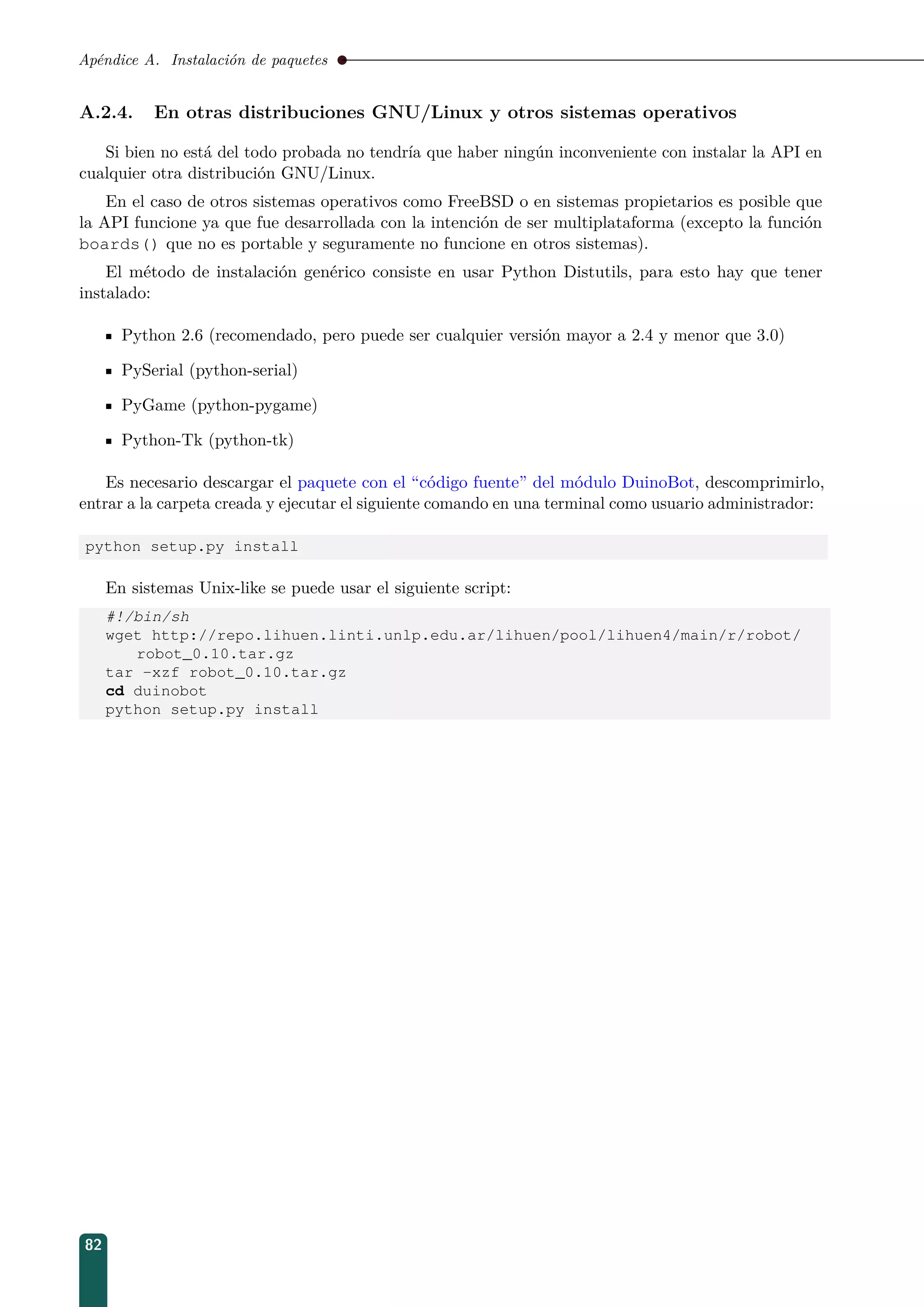 Apéndice A. Instalación de paquetes
A.2.4. En otras distribuciones GNU/Linux y otros sistemas operativos
Si bien no está del todo probada no tendría que haber ningún inconveniente con instalar la API en
cualquier otra distribución GNU/Linux.
En el caso de otros sistemas operativos como FreeBSD o en sistemas propietarios es posible que
la API funcione ya que fue desarrollada con la intención de ser multiplataforma (excepto la función
boards() que no es portable y seguramente no funcione en otros sistemas).
El método de instalación genérico consiste en usar Python Distutils, para esto hay que tener
instalado:
Python 2.6 (recomendado, pero puede ser cualquier versión mayor a 2.4 y menor que 3.0)
PySerial (python-serial)
PyGame (python-pygame)
Python-Tk (python-tk)
Es necesario descargar el paquete con el “código fuente” del módulo DuinoBot, descomprimirlo,
entrar a la carpeta creada y ejecutar el siguiente comando en una terminal como usuario administrador:
python setup.py install
En sistemas Unix-like se puede usar el siguiente script:
#!/bin/sh
wget http://repo.lihuen.linti.unlp.edu.ar/lihuen/pool/lihuen4/main/r/robot/
robot_0.10.tar.gz
tar -xzf robot_0.10.tar.gz
cd duinobot
python setup.py install
82
 