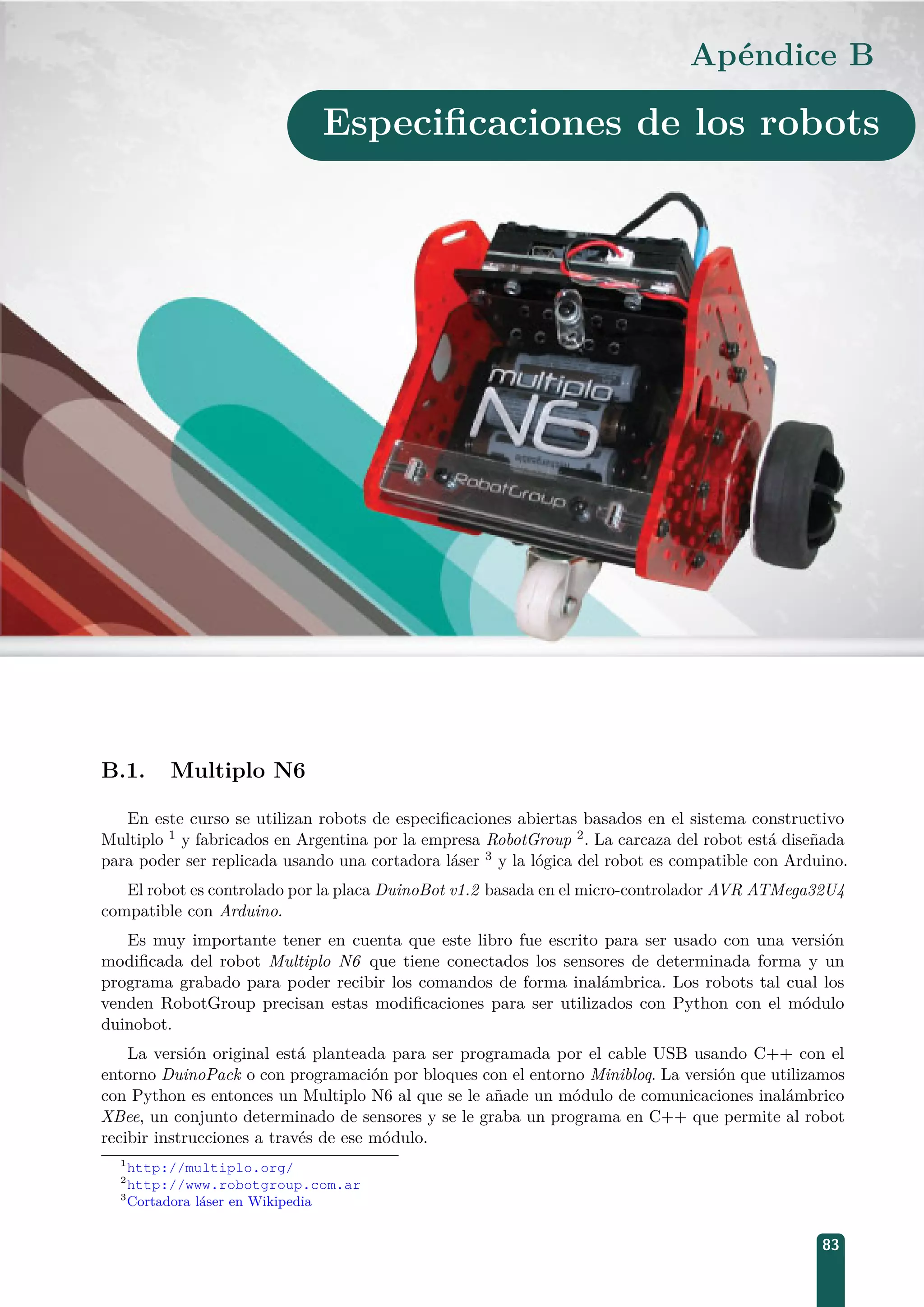 Apéndice B
Especiﬁcaciones de los robots
B.1. Multiplo N6
En este curso se utilizan robots de especiﬁcaciones abiertas basados en el sistema constructivo
Multiplo 1 y fabricados en Argentina por la empresa RobotGroup 2. La carcaza del robot está diseñada
para poder ser replicada usando una cortadora láser 3 y la lógica del robot es compatible con Arduino.
El robot es controlado por la placa DuinoBot v1.2 basada en el micro-controlador AVR ATMega32U4
compatible con Arduino.
Es muy importante tener en cuenta que este libro fue escrito para ser usado con una versión
modiﬁcada del robot Multiplo N6 que tiene conectados los sensores de determinada forma y un
programa grabado para poder recibir los comandos de forma inalámbrica. Los robots tal cual los
venden RobotGroup precisan estas modiﬁcaciones para ser utilizados con Python con el módulo
duinobot.
La versión original está planteada para ser programada por el cable USB usando C++ con el
entorno DuinoPack o con programación por bloques con el entorno Minibloq. La versión que utilizamos
con Python es entonces un Multiplo N6 al que se le añade un módulo de comunicaciones inalámbrico
XBee, un conjunto determinado de sensores y se le graba un programa en C++ que permite al robot
recibir instrucciones a través de ese módulo.
1
http://multiplo.org/
2
http://www.robotgroup.com.ar
3
Cortadora láser en Wikipedia
83
 