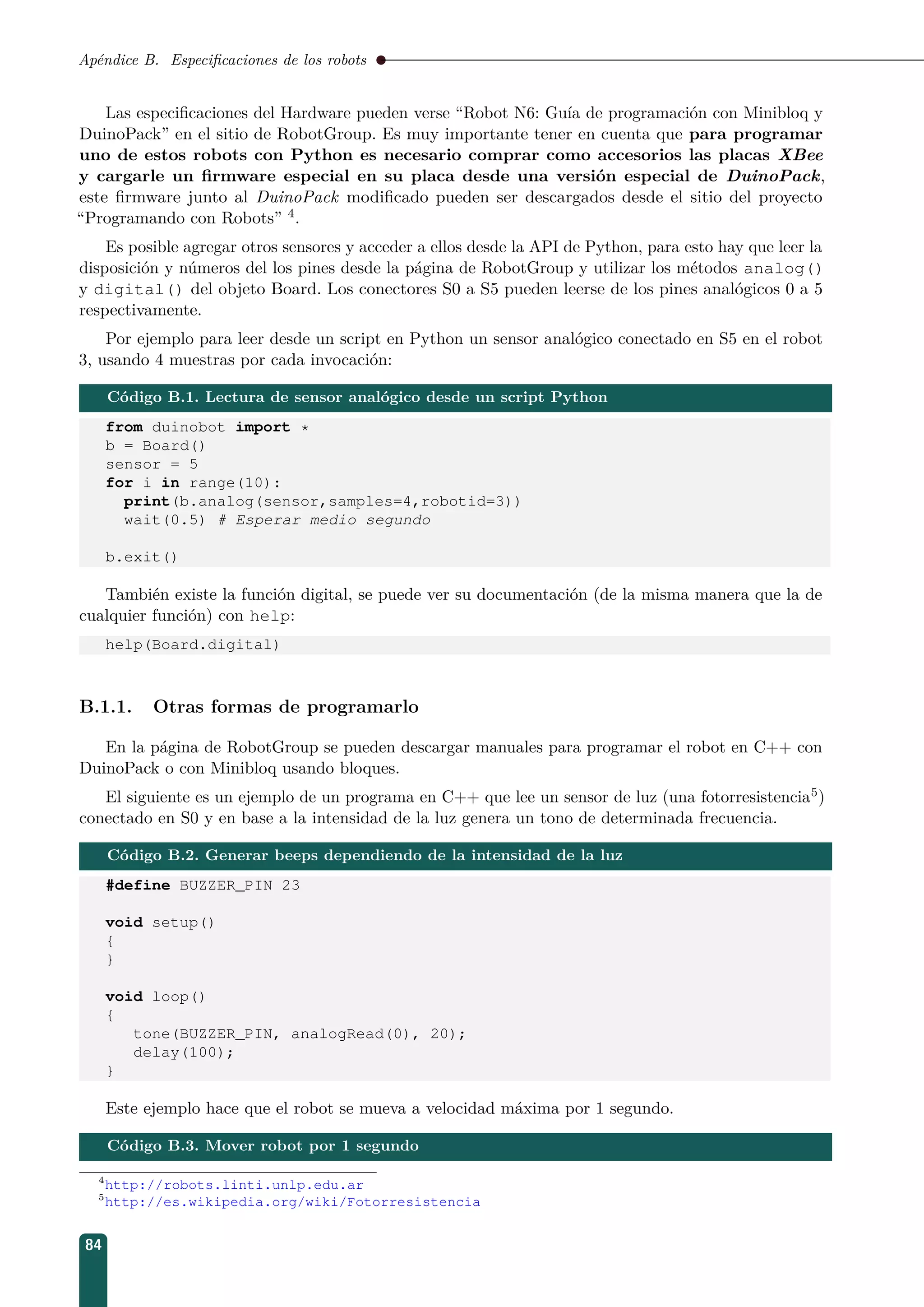 Apéndice B. Especiﬁcaciones de los robots
Las especiﬁcaciones del Hardware pueden verse “Robot N6: Guía de programación con Minibloq y
DuinoPack” en el sitio de RobotGroup. Es muy importante tener en cuenta que para programar
uno de estos robots con Python es necesario comprar como accesorios las placas XBee
y cargarle un ﬁrmware especial en su placa desde una versión especial de DuinoPack,
este ﬁrmware junto al DuinoPack modiﬁcado pueden ser descargados desde el sitio del proyecto
“Programando con Robots” 4.
Es posible agregar otros sensores y acceder a ellos desde la API de Python, para esto hay que leer la
disposición y números del los pines desde la página de RobotGroup y utilizar los métodos analog()
y digital() del objeto Board. Los conectores S0 a S5 pueden leerse de los pines analógicos 0 a 5
respectivamente.
Por ejemplo para leer desde un script en Python un sensor analógico conectado en S5 en el robot
3, usando 4 muestras por cada invocación:
Código B.1. Lectura de sensor analógico desde un script Python
from duinobot import *
b = Board()
sensor = 5
for i in range(10):
print(b.analog(sensor,samples=4,robotid=3))
wait(0.5) # Esperar medio segundo
b.exit()
También existe la función digital, se puede ver su documentación (de la misma manera que la de
cualquier función) con help:
help(Board.digital)
B.1.1. Otras formas de programarlo
En la página de RobotGroup se pueden descargar manuales para programar el robot en C++ con
DuinoPack o con Minibloq usando bloques.
El siguiente es un ejemplo de un programa en C++ que lee un sensor de luz (una fotorresistencia5)
conectado en S0 y en base a la intensidad de la luz genera un tono de determinada frecuencia.
Código B.2. Generar beeps dependiendo de la intensidad de la luz
#define BUZZER_PIN 23
void setup()
{
}
void loop()
{
tone(BUZZER_PIN, analogRead(0), 20);
delay(100);
}
Este ejemplo hace que el robot se mueva a velocidad máxima por 1 segundo.
Código B.3. Mover robot por 1 segundo
4
http://robots.linti.unlp.edu.ar
5
http://es.wikipedia.org/wiki/Fotorresistencia
84
 