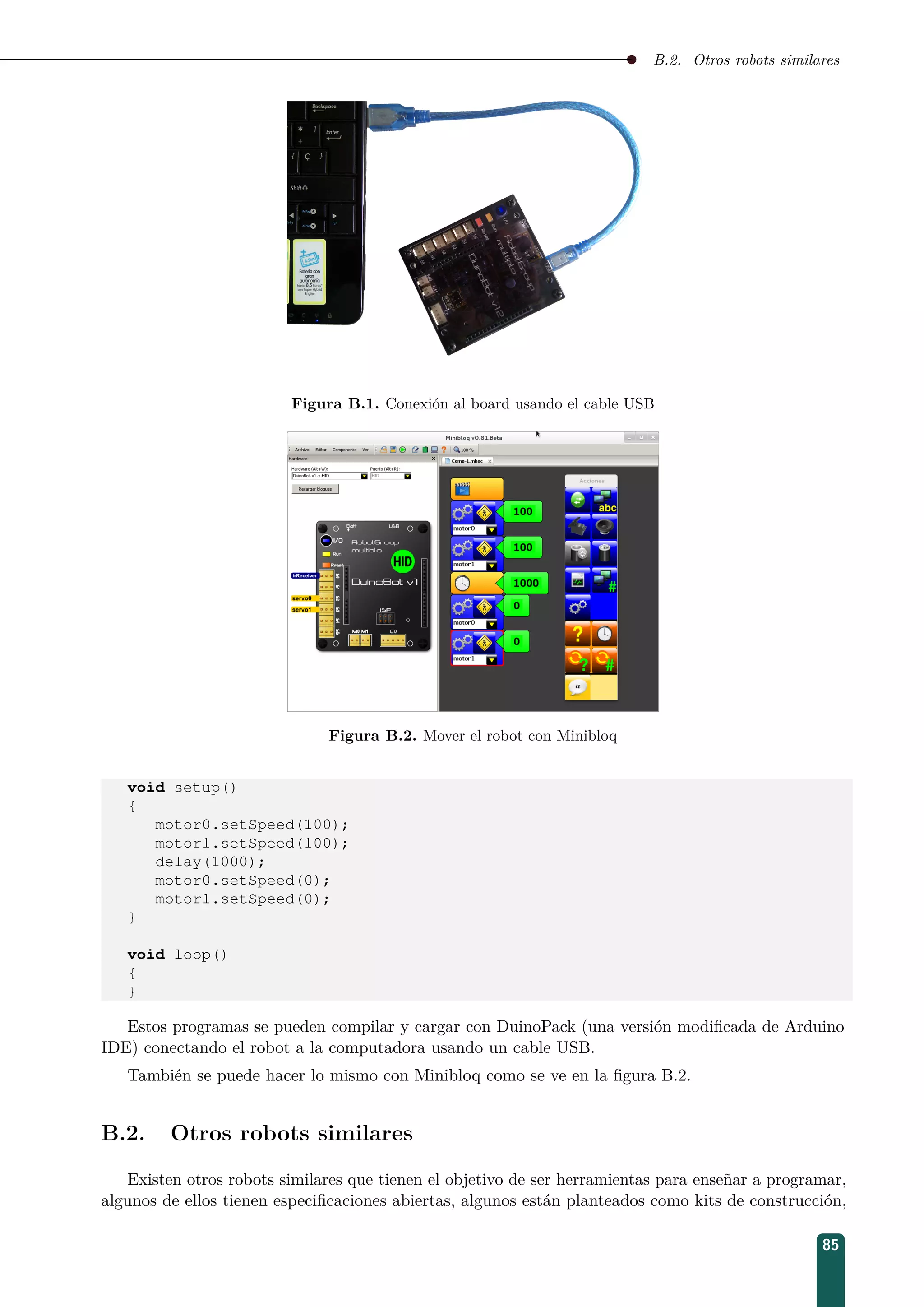 B.2. Otros robots similares
Figura B.1. Conexión al board usando el cable USB
Figura B.2. Mover el robot con Minibloq
void setup()
{
motor0.setSpeed(100);
motor1.setSpeed(100);
delay(1000);
motor0.setSpeed(0);
motor1.setSpeed(0);
}
void loop()
{
}
Estos programas se pueden compilar y cargar con DuinoPack (una versión modiﬁcada de Arduino
IDE) conectando el robot a la computadora usando un cable USB.
También se puede hacer lo mismo con Minibloq como se ve en la ﬁgura B.2.
B.2. Otros robots similares
Existen otros robots similares que tienen el objetivo de ser herramientas para enseñar a programar,
algunos de ellos tienen especiﬁcaciones abiertas, algunos están planteados como kits de construcción,
85
 