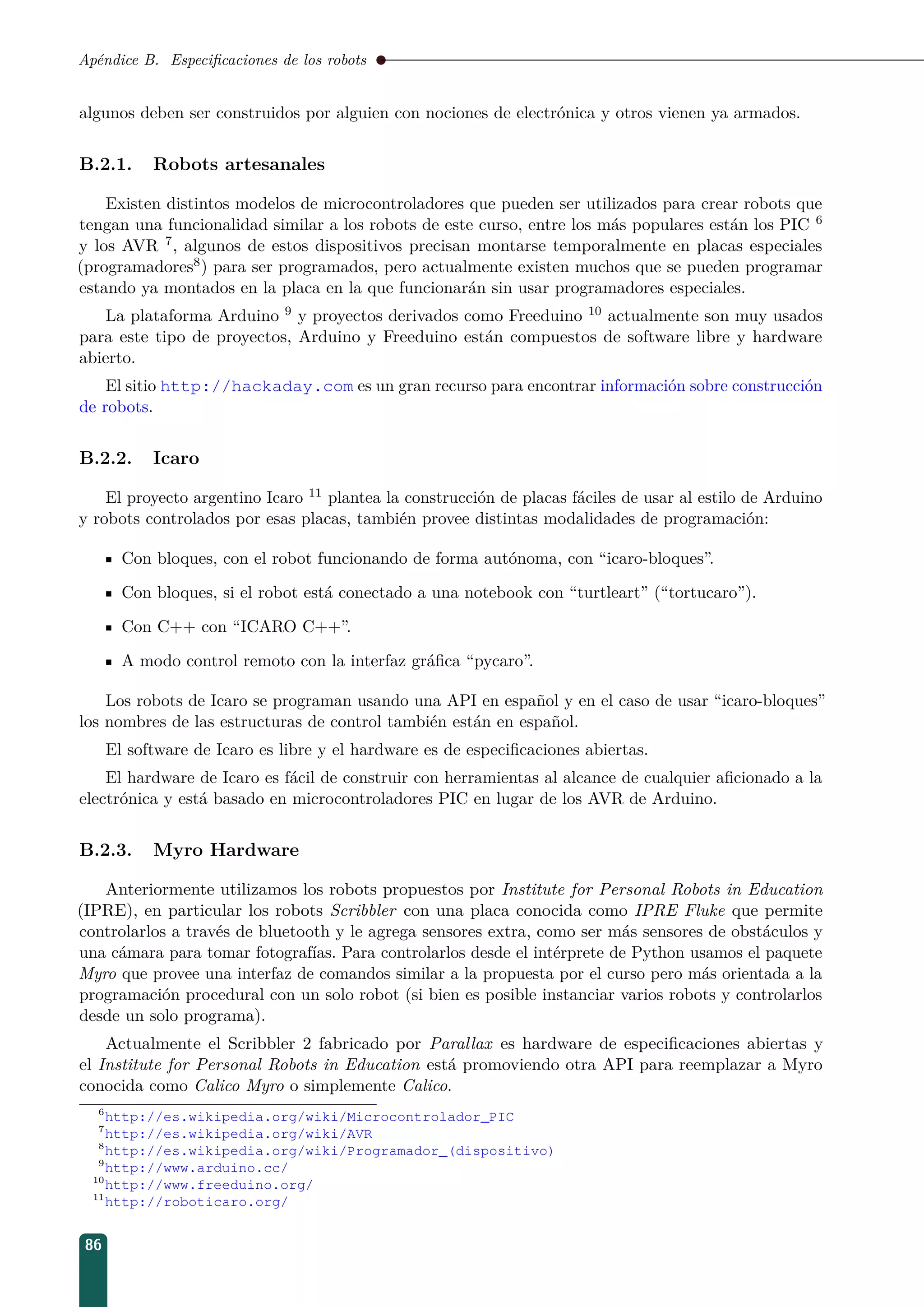 Apéndice B. Especiﬁcaciones de los robots
algunos deben ser construidos por alguien con nociones de electrónica y otros vienen ya armados.
B.2.1. Robots artesanales
Existen distintos modelos de microcontroladores que pueden ser utilizados para crear robots que
tengan una funcionalidad similar a los robots de este curso, entre los más populares están los PIC 6
y los AVR 7, algunos de estos dispositivos precisan montarse temporalmente en placas especiales
(programadores8) para ser programados, pero actualmente existen muchos que se pueden programar
estando ya montados en la placa en la que funcionarán sin usar programadores especiales.
La plataforma Arduino 9 y proyectos derivados como Freeduino 10 actualmente son muy usados
para este tipo de proyectos, Arduino y Freeduino están compuestos de software libre y hardware
abierto.
El sitio http://hackaday.com es un gran recurso para encontrar información sobre construcción
de robots.
B.2.2. Icaro
El proyecto argentino Icaro 11 plantea la construcción de placas fáciles de usar al estilo de Arduino
y robots controlados por esas placas, también provee distintas modalidades de programación:
Con bloques, con el robot funcionando de forma autónoma, con “icaro-bloques”.
Con bloques, si el robot está conectado a una notebook con “turtleart” (“tortucaro”).
Con C++ con “ICARO C++”.
A modo control remoto con la interfaz gráﬁca “pycaro”.
Los robots de Icaro se programan usando una API en español y en el caso de usar “icaro-bloques”
los nombres de las estructuras de control también están en español.
El software de Icaro es libre y el hardware es de especiﬁcaciones abiertas.
El hardware de Icaro es fácil de construir con herramientas al alcance de cualquier aﬁcionado a la
electrónica y está basado en microcontroladores PIC en lugar de los AVR de Arduino.
B.2.3. Myro Hardware
Anteriormente utilizamos los robots propuestos por Institute for Personal Robots in Education
(IPRE), en particular los robots Scribbler con una placa conocida como IPRE Fluke que permite
controlarlos a través de bluetooth y le agrega sensores extra, como ser más sensores de obstáculos y
una cámara para tomar fotografías. Para controlarlos desde el intérprete de Python usamos el paquete
Myro que provee una interfaz de comandos similar a la propuesta por el curso pero más orientada a la
programación procedural con un solo robot (si bien es posible instanciar varios robots y controlarlos
desde un solo programa).
Actualmente el Scribbler 2 fabricado por Parallax es hardware de especiﬁcaciones abiertas y
el Institute for Personal Robots in Education está promoviendo otra API para reemplazar a Myro
conocida como Calico Myro o simplemente Calico.
6
http://es.wikipedia.org/wiki/Microcontrolador_PIC
7
http://es.wikipedia.org/wiki/AVR
8
http://es.wikipedia.org/wiki/Programador_(dispositivo)
9
http://www.arduino.cc/
10
http://www.freeduino.org/
11
http://roboticaro.org/
86
 