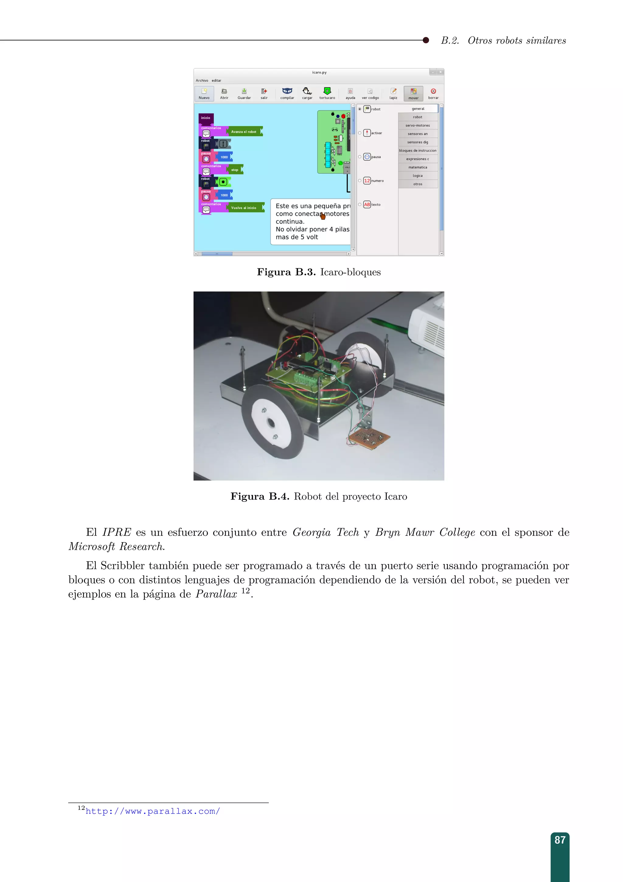 B.2. Otros robots similares
Figura B.3. Icaro-bloques
Figura B.4. Robot del proyecto Icaro
El IPRE es un esfuerzo conjunto entre Georgia Tech y Bryn Mawr College con el sponsor de
Microsoft Research.
El Scribbler también puede ser programado a través de un puerto serie usando programación por
bloques o con distintos lenguajes de programación dependiendo de la versión del robot, se pueden ver
ejemplos en la página de Parallax 12.
12
http://www.parallax.com/
87
 