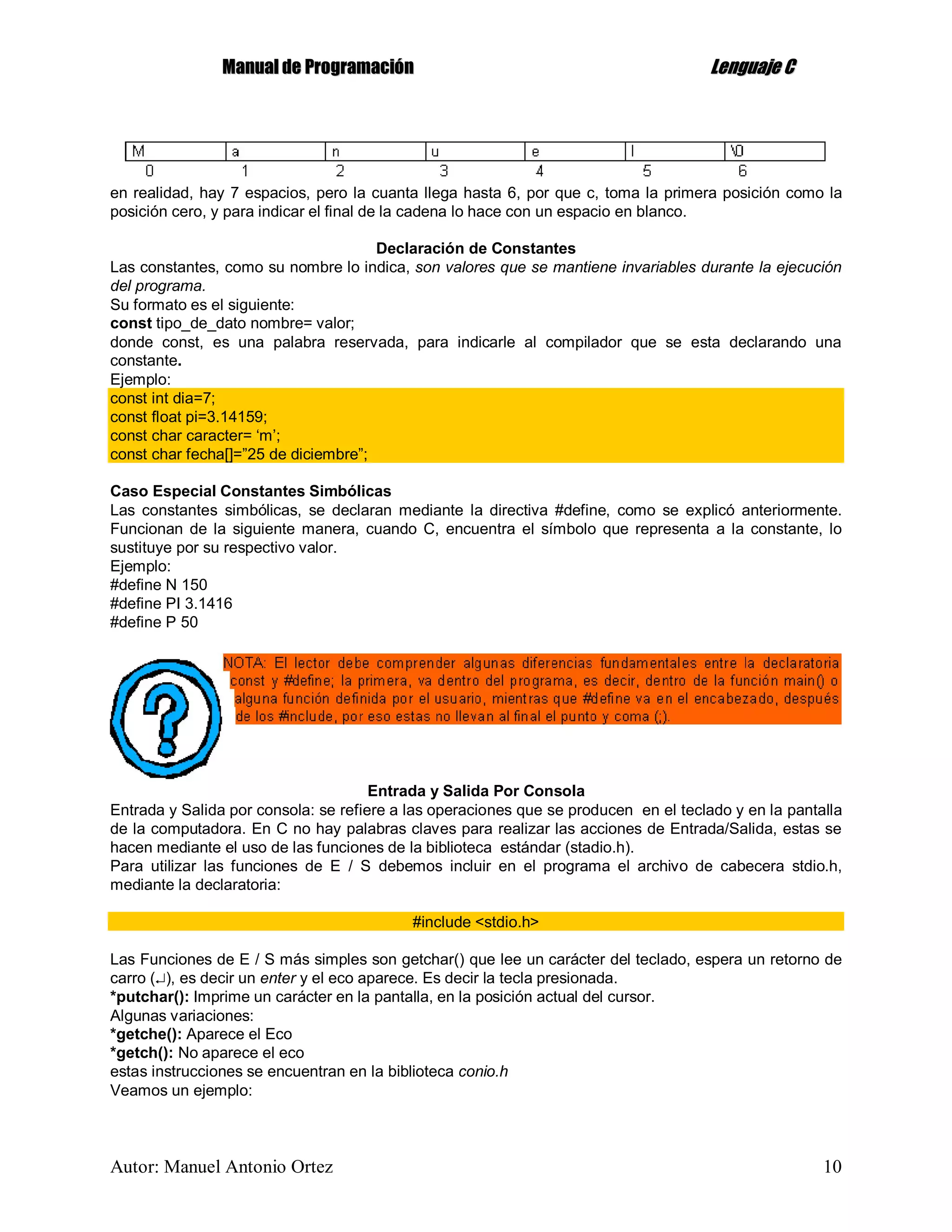 MMaannuuaall ddee PPrrooggrraammaacciióónn LLeenngguuaajjee CC
Autor: Manuel Antonio Ortez 10
en realidad, hay 7 espacios, pero la cuanta llega hasta 6, por que c, toma la primera posición como la
posición cero, y para indicar el final de la cadena lo hace con un espacio en blanco.
Declaración de Constantes
Las constantes, como su nombre lo indica, son valores que se mantiene invariables durante la ejecución
del programa.
Su formato es el siguiente:
const tipo_de_dato nombre= valor;
donde const, es una palabra reservada, para indicarle al compilador que se esta declarando una
constante.
Ejemplo:
const int dia=7;
const float pi=3.14159;
const char caracter= ‘m’;
const char fecha[]=”25 de diciembre”;
Caso Especial Constantes Simbólicas
Las constantes simbólicas, se declaran mediante la directiva #define, como se explicó anteriormente.
Funcionan de la siguiente manera, cuando C, encuentra el símbolo que representa a la constante, lo
sustituye por su respectivo valor.
Ejemplo:
#define N 150
#define PI 3.1416
#define P 50
Entrada y Salida Por Consola
Entrada y Salida por consola: se refiere a las operaciones que se producen en el teclado y en la pantalla
de la computadora. En C no hay palabras claves para realizar las acciones de Entrada/Salida, estas se
hacen mediante el uso de las funciones de la biblioteca estándar (stadio.h).
Para utilizar las funciones de E / S debemos incluir en el programa el archivo de cabecera stdio.h,
mediante la declaratoria:
#include <stdio.h>
Las Funciones de E / S más simples son getchar() que lee un carácter del teclado, espera un retorno de
carro (), es decir un enter y el eco aparece. Es decir la tecla presionada.
*putchar(): Imprime un carácter en la pantalla, en la posición actual del cursor.
Algunas variaciones:
*getche(): Aparece el Eco
*getch(): No aparece el eco
estas instrucciones se encuentran en la biblioteca conio.h
Veamos un ejemplo:
 