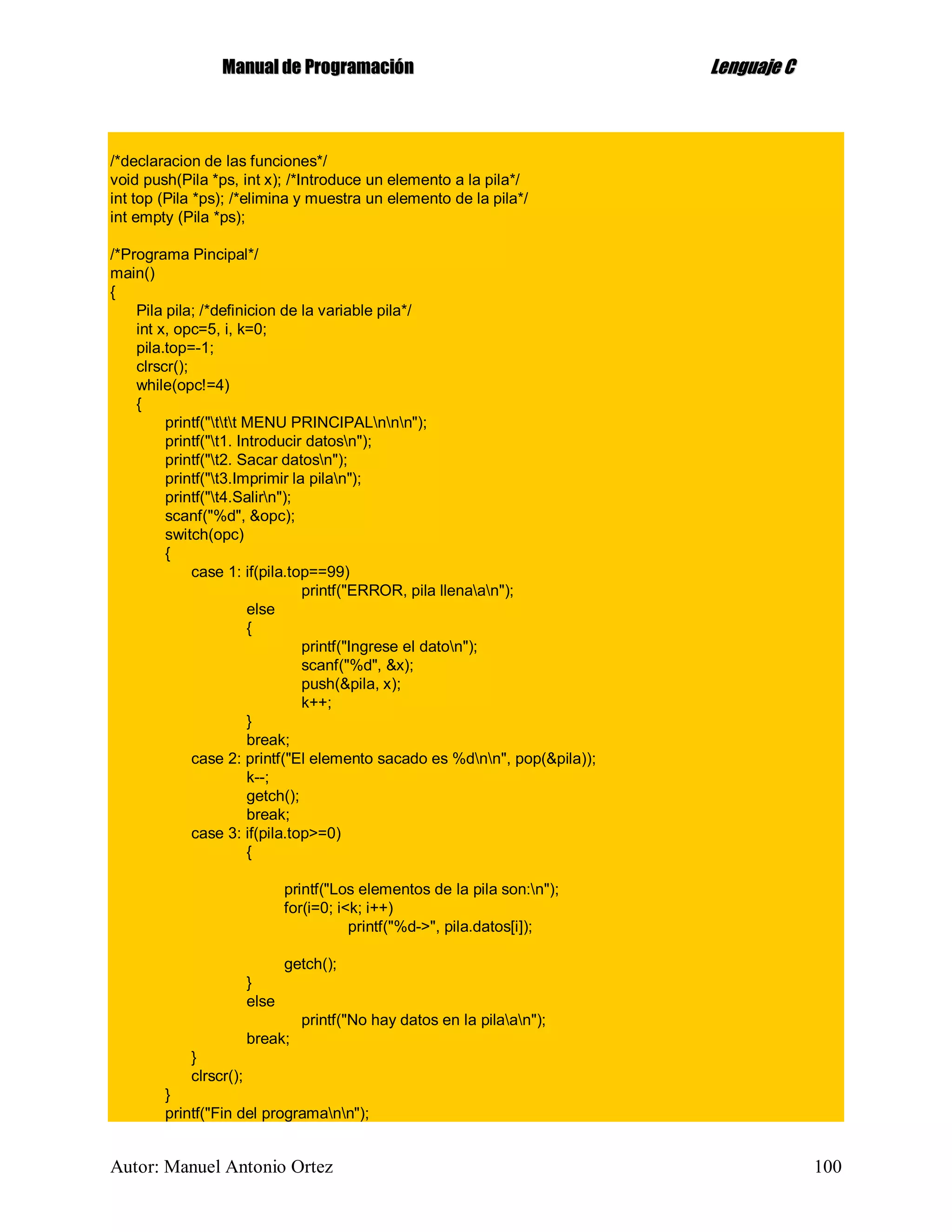 MMaannuuaall ddee PPrrooggrraammaacciióónn LLeenngguuaajjee CC
Autor: Manuel Antonio Ortez 100
/*declaracion de las funciones*/
void push(Pila *ps, int x); /*Introduce un elemento a la pila*/
int top (Pila *ps); /*elimina y muestra un elemento de la pila*/
int empty (Pila *ps);
/*Programa Pincipal*/
main()
{
Pila pila; /*definicion de la variable pila*/
int x, opc=5, i, k=0;
pila.top=-1;
clrscr();
while(opc!=4)
{
printf("ttt MENU PRINCIPALnnn");
printf("t1. Introducir datosn");
printf("t2. Sacar datosn");
printf("t3.Imprimir la pilan");
printf("t4.Salirn");
scanf("%d", &opc);
switch(opc)
{
case 1: if(pila.top==99)
printf("ERROR, pila llenaan");
else
{
printf("Ingrese el daton");
scanf("%d", &x);
push(&pila, x);
k++;
}
break;
case 2: printf("El elemento sacado es %dnn", pop(&pila));
k--;
getch();
break;
case 3: if(pila.top>=0)
{
printf("Los elementos de la pila son:n");
for(i=0; i<k; i++)
printf("%d->", pila.datos[i]);
getch();
}
else
printf("No hay datos en la pilaan");
break;
}
clrscr();
}
printf("Fin del programann");
 